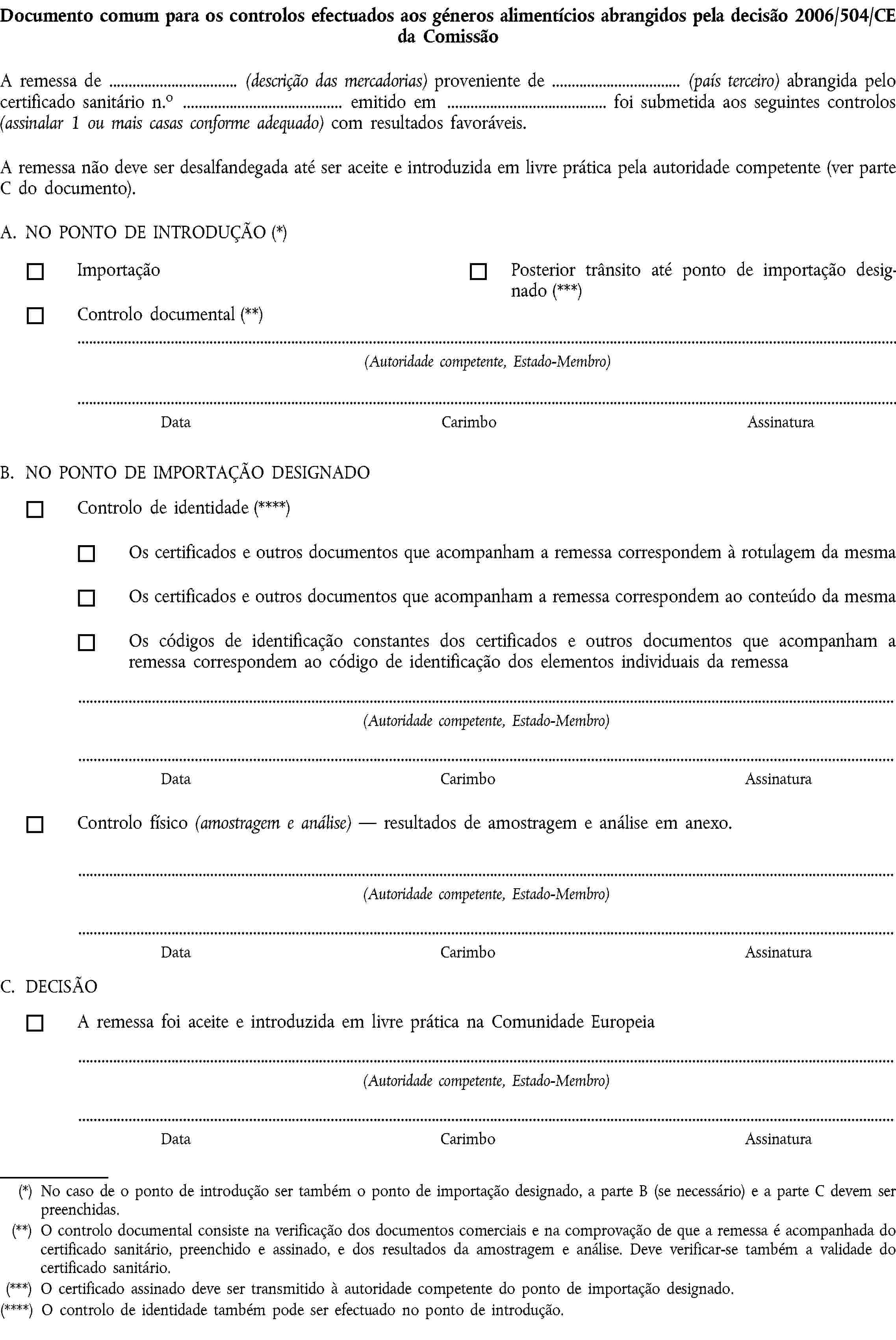 Documento comum para os controlos efectuados aos géneros alimentícios abrangidos pela decisão 2006/504/CE da ComissãoA remessa de (descrição das mercadorias) proveniente de (país terceiro) abrangida pelo certificado sanitário n.o emitido em foi submetida aos seguintes controlos (assinalar 1 ou mais casas conforme adequado) com resultados favoráveis.A remessa não deve ser desalfandegada até ser aceite e introduzida em livre prática pela autoridade competente (ver parte C do documento).A. NO PONTO DE INTRODUÇÃO (*)ImportaçãoPosterior trânsito até ponto de importação designado (***)Controlo documental (**)(Autoridade competente, Estado-Membro)DataCarimboAssinaturaB. NO PONTO DE IMPORTAÇÃO DESIGNADOControlo de identidade (****)Os certificados e outros documentos que acompanham a remessa correspondem à rotulagem da mesmaOs certificados e outros documentos que acompanham a remessa correspondem ao conteúdo da mesmaOs códigos de identificação constantes dos certificados e outros documentos que acompanham a remessa correspondem ao código de identificação dos elementos individuais da remessa(Autoridade competente, Estado-Membro)DataCarimboAssinaturaControlo físico (amostragem e análise) — resultados de amostragem e análise em anexo.(Autoridade competente, Estado-Membro)DataCarimboAssinaturaC. DECISÃOA remessa foi aceite e introduzida em livre prática na Comunidade Europeia(Autoridade competente, Estado-Membro)DataCarimboAssinatura(*) No caso de o ponto de introdução ser também o ponto de importação designado, a parte B (se necessário) e a parte C devem ser preenchidas.(**) O controlo documental consiste na verificação dos documentos comerciais e na comprovação de que a remessa é acompanhada do certificado sanitário, preenchido e assinado, e dos resultados da amostragem e análise. Deve verificar-se também a validade do certificado sanitário.(***) O certificado assinado deve ser transmitido à autoridade competente do ponto de importação designado.(****) O controlo de identidade também pode ser efectuado no ponto de introdução.