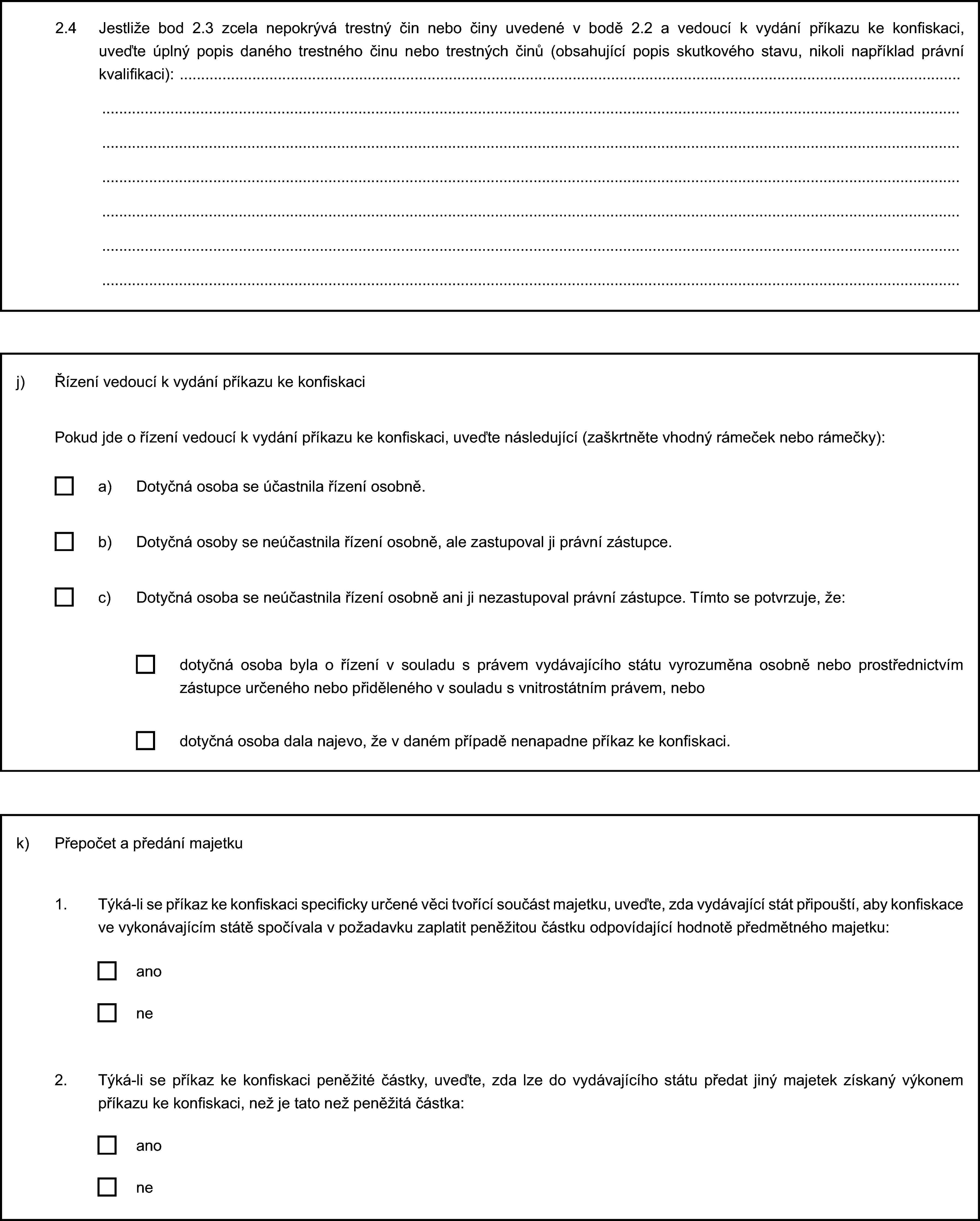 2.4 Jestliže bod 2.3 zcela nepokrývá trestný čin nebo činy uvedené v bodě 2.2 a vedoucí k vydání příkazu ke konfiskaci, uveďte úplný popis daného trestného činu nebo trestných činů (obsahující popis skutkového stavu, nikoli například právní kvalifikaci):j) Řízení vedoucí k vydání příkazu ke konfiskaciPokud jde o řízení vedoucí k vydání příkazu ke konfiskaci, uveďte následující (zaškrtněte vhodný rámeček nebo rámečky):a) Dotyčná osoba se účastnila řízení osobně.b) Dotyčná osoby se neúčastnila řízení osobně, ale zastupoval ji právní zástupce.c) Dotyčná osoba se neúčastnila řízení osobně ani ji nezastupoval právní zástupce. Tímto se potvrzuje, že:dotyčná osoba byla o řízení v souladu s právem vydávajícího státu vyrozuměna osobně nebo prostřednictvím zástupce určeného nebo přiděleného v souladu s vnitrostátním právem, nebodotyčná osoba dala najevo, že v daném případě nenapadne příkaz ke konfiskaci.k) Přepočet a předání majetku1. Týká-li se příkaz ke konfiskaci specificky určené věci tvořící součást majetku, uveďte, zda vydávající stát připouští, aby konfiskace ve vykonávajícím státě spočívala v požadavku zaplatit peněžitou částku odpovídající hodnotě předmětného majetku:anone2. Týká-li se příkaz ke konfiskaci peněžité částky, uveďte, zda lze do vydávajícího státu předat jiný majetek získaný výkonem příkazu ke konfiskaci, než je tato než peněžitá částka:anone