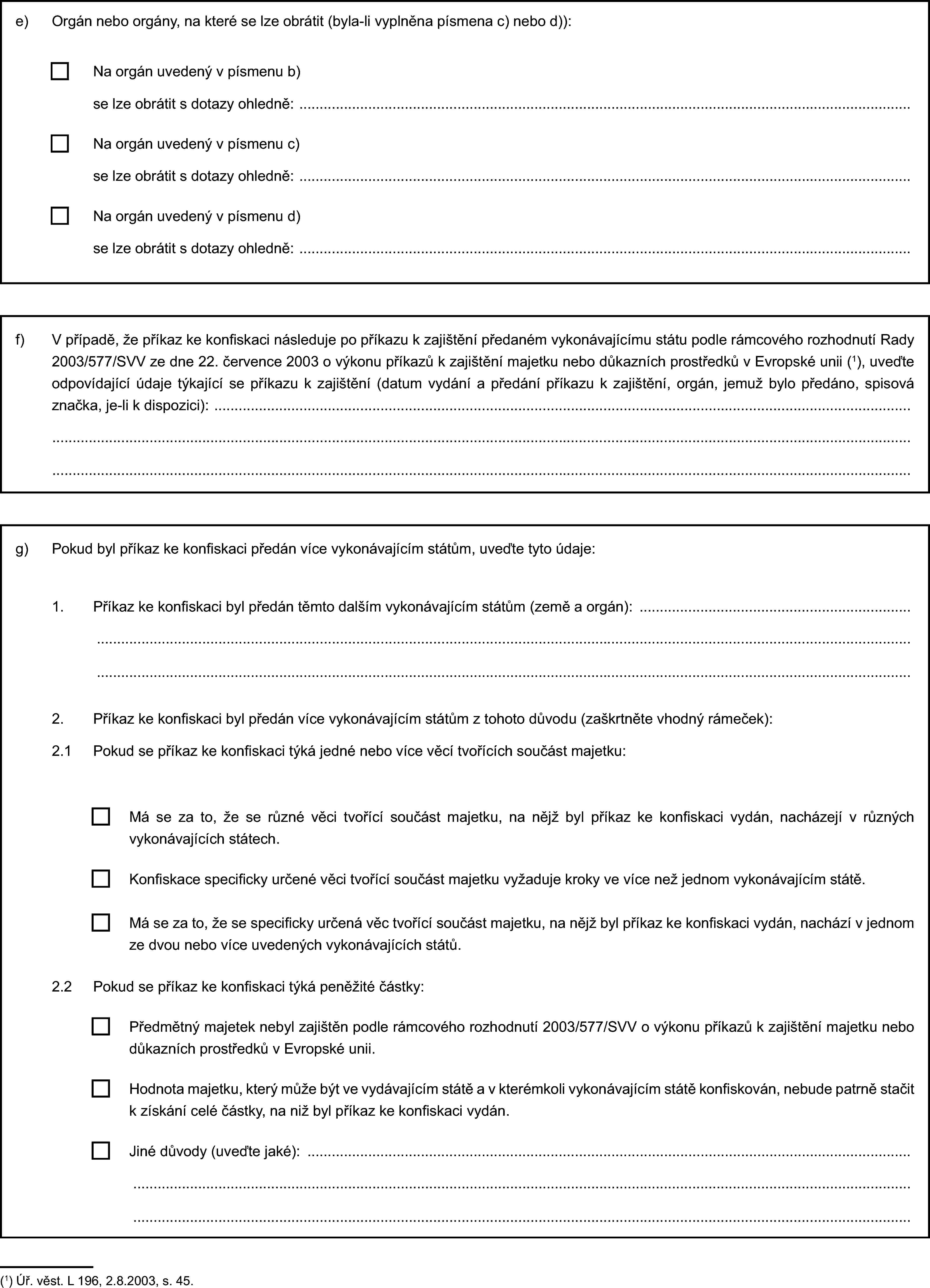 e) Orgán nebo orgány, na které se lze obrátit (byla-li vyplněna písmena c) nebo d)):Na orgán uvedený v písmenu b)se lze obrátit s dotazy ohledně:Na orgán uvedený v písmenu c)se lze obrátit s dotazy ohledně:Na orgán uvedený v písmenu d)se lze obrátit s dotazy ohledně:f) V případě, že příkaz ke konfiskaci následuje po příkazu k zajištění předaném vykonávajícímu státu podle rámcového rozhodnutí Rady 2003/577/SVV ze dne 22. července 2003 o výkonu příkazů k zajištění majetku nebo důkazních prostředků v Evropské unii (1), uveďte odpovídající údaje týkající se příkazu k zajištění (datum vydání a předání příkazu k zajištění, orgán, jemuž bylo předáno, spisová značka, je-li k dispozici):g) Pokud byl příkaz ke konfiskaci předán více vykonávajícím státům, uveďte tyto údaje:1. Příkaz ke konfiskaci byl předán těmto dalším vykonávajícím státům (země a orgán):2. Příkaz ke konfiskaci byl předán více vykonávajícím státům z tohoto důvodu (zaškrtněte vhodný rámeček):2.1 Pokud se příkaz ke konfiskaci týká jedné nebo více věcí tvořících součást majetku:Má se za to, že se různé věci tvořící součást majetku, na nějž byl příkaz ke konfiskaci vydán, nacházejí v různých vykonávajících státech.Konfiskace specificky určené věci tvořící součást majetku vyžaduje kroky ve více než jednom vykonávajícím státě.Má se za to, že se specificky určená věc tvořící součást majetku, na nějž byl příkaz ke konfiskaci vydán, nachází v jednom ze dvou nebo více uvedených vykonávajících států.2.2 Pokud se příkaz ke konfiskaci týká peněžité částky:Hodnota majetku, který může být ve vydávajícím státě a v kterémkoli vykonávajícím státě konfiskován, nebude patrně stačit k získání celé částky, na niž byl příkaz ke konfiskaci vydán.Jiné důvody (uveďte jaké):Předmětný majetek nebyl zajištěn podle rámcového rozhodnutí 2003/577/SVV o výkonu příkazů k zajištění majetku nebo důkazních prostředků v Evropské unii.(1) Úř. věst. L 196, 2.8.2003, s. 45.