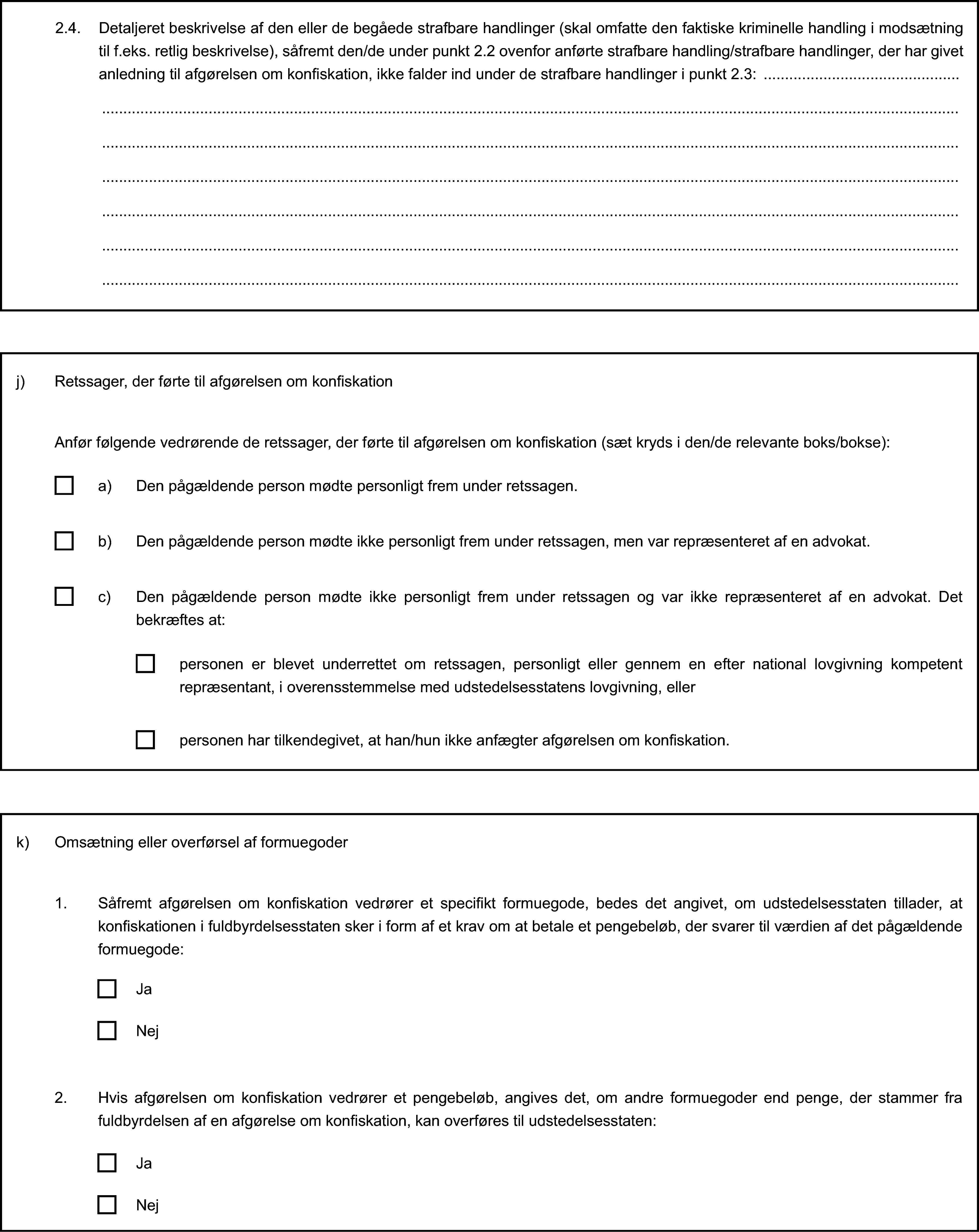 2.4. Detaljeret beskrivelse af den eller de begåede strafbare handlinger (skal omfatte den faktiske kriminelle handling i modsætning til f.eks. retlig beskrivelse), såfremt den/de under punkt 2.2 ovenfor anførte strafbare handling/strafbare handlinger, der har givet anledning til afgørelsen om konfiskation, ikke falder ind under de strafbare handlinger i punkt 2.3:j) Retssager, der førte til afgørelsen om konfiskationAnfør følgende vedrørende de retssager, der førte til afgørelsen om konfiskation (sæt kryds i den/de relevante boks/bokse):a) Den pågældende person mødte personligt frem under retssagen.b) Den pågældende person mødte ikke personligt frem under retssagen, men var repræsenteret af en advokat.c) Den pågældende person mødte ikke personligt frem under retssagen og var ikke repræsenteret af en advokat. Det bekræftes at:personen er blevet underrettet om retssagen, personligt eller gennem en efter national lovgivning kompetent repræsentant, i overensstemmelse med udstedelsesstatens lovgivning, ellerpersonen har tilkendegivet, at han/hun ikke anfægter afgørelsen om konfiskation.k) Omsætning eller overførsel af formuegoder1. Såfremt afgørelsen om konfiskation vedrører et specifikt formuegode, bedes det angivet, om udstedelsesstaten tillader, at konfiskationen i fuldbyrdelsesstaten sker i form af et krav om at betale et pengebeløb, der svarer til værdien af det pågældende formuegode:JaNej2. Hvis afgørelsen om konfiskation vedrører et pengebeløb, angives det, om andre formuegoder end penge, der stammer fra fuldbyrdelsen af en afgørelse om konfiskation, kan overføres til udstedelsesstaten:JaNej