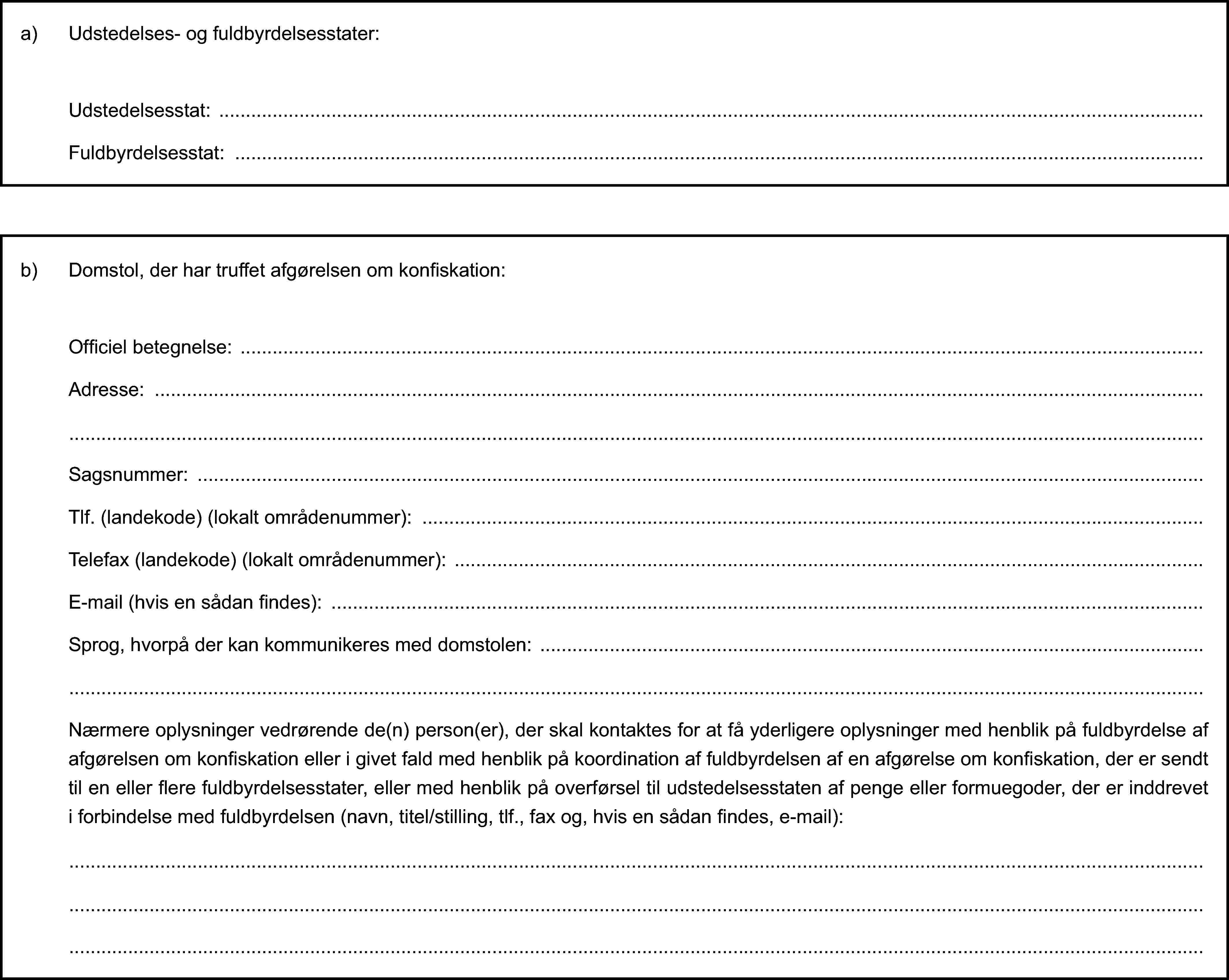 a) Udstedelses- og fuldbyrdelsesstater:Udstedelsesstat:Fuldbyrdelsesstat:b) Domstol, der har truffet afgørelsen om konfiskation:Officiel betegnelse:Adresse:Sagsnummer:Tlf. (landekode) (lokalt områdenummer):Telefax (landekode) (lokalt områdenummer):E-mail (hvis en sådan findes):Sprog, hvorpå der kan kommunikeres med domstolen:Nærmere oplysninger vedrørende de(n) person(er), der skal kontaktes for at få yderligere oplysninger med henblik på fuldbyrdelse af afgørelsen om konfiskation eller i givet fald med henblik på koordination af fuldbyrdelsen af en afgørelse om konfiskation, der er sendt til en eller flere fuldbyrdelsesstater, eller med henblik på overførsel til udstedelsesstaten af penge eller formuegoder, der er inddrevet i forbindelse med fuldbyrdelsen (navn, titel/stilling, tlf., fax og, hvis en sådan findes, e-mail):