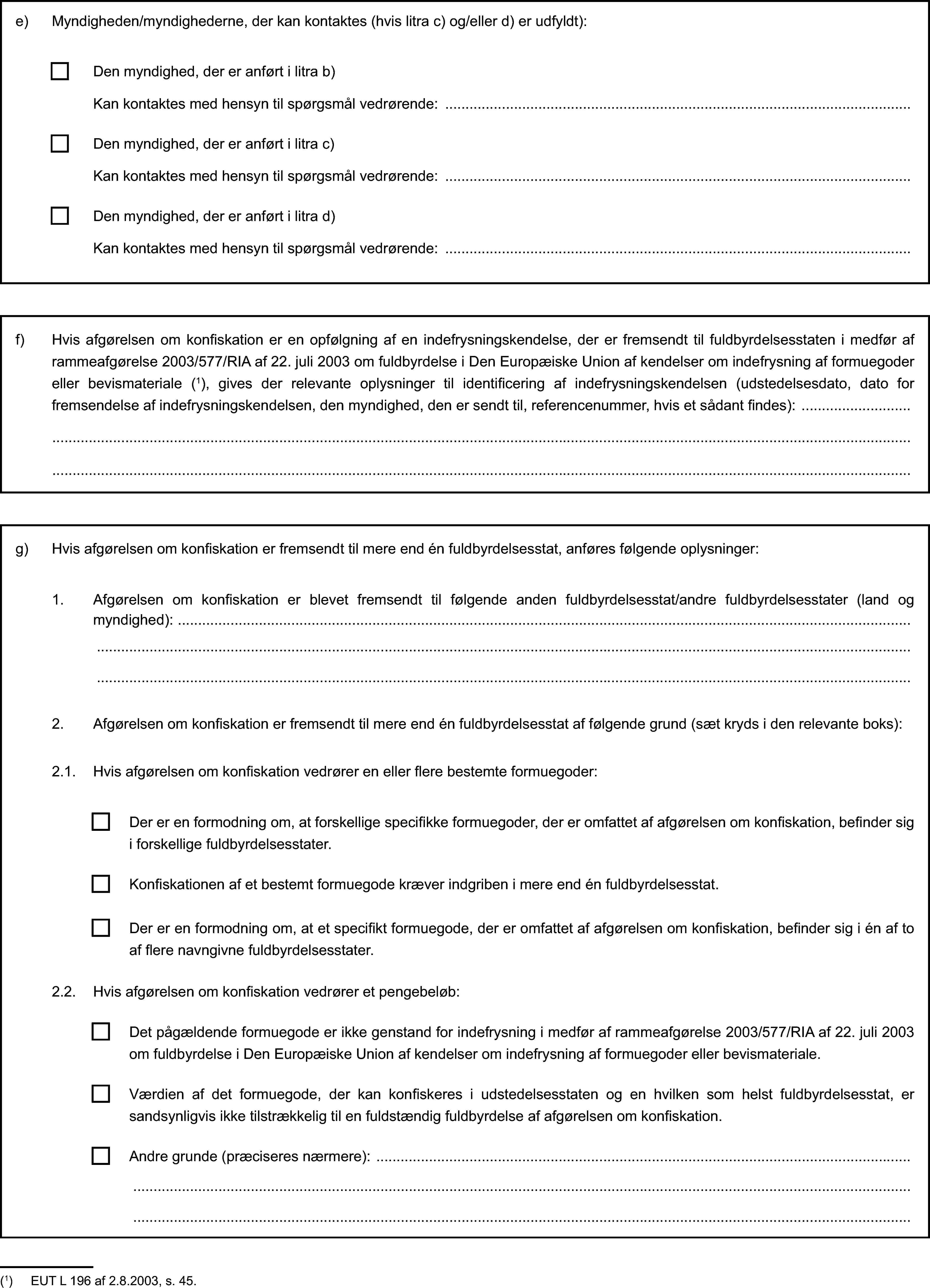 e) Myndigheden/myndighederne, der kan kontaktes (hvis litra c) og/eller d) er udfyldt):Den myndighed, der er anført i litra b)Kan kontaktes med hensyn til spørgsmål vedrørende:Den myndighed, der er anført i litra c)Kan kontaktes med hensyn til spørgsmål vedrørende:Den myndighed, der er anført i litra d)Kan kontaktes med hensyn til spørgsmål vedrørende:f) Hvis afgørelsen om konfiskation er en opfølgning af en indefrysningskendelse, der er fremsendt til fuldbyrdelsesstaten i medfør af rammeafgørelse 2003/577/RIA af 22. juli 2003 om fuldbyrdelse i Den Europæiske Union af kendelser om indefrysning af formuegoder eller bevismateriale (1), gives der relevante oplysninger til identificering af indefrysningskendelsen (udstedelsesdato, dato for fremsendelse af indefrysningskendelsen, den myndighed, den er sendt til, referencenummer, hvis et sådant findes):g) Hvis afgørelsen om konfiskation er fremsendt til mere end én fuldbyrdelsesstat, anføres følgende oplysninger:1. Afgørelsen om konfiskation er blevet fremsendt til følgende anden fuldbyrdelsesstat/andre fuldbyrdelsesstater (land og myndighed):2. Afgørelsen om konfiskation er fremsendt til mere end én fuldbyrdelsesstat af følgende grund (sæt kryds i den relevante boks):2.1. Hvis afgørelsen om konfiskation vedrører en eller flere bestemte formuegoder:Der er en formodning om, at forskellige specifikke formuegoder, der er omfattet af afgørelsen om konfiskation, befinder sig i forskellige fuldbyrdelsesstater.Konfiskationen af et bestemt formuegode kræver indgriben i mere end én fuldbyrdelsesstat.Der er en formodning om, at et specifikt formuegode, der er omfattet af afgørelsen om konfiskation, befinder sig i én af to af flere navngivne fuldbyrdelsesstater.2.2. Hvis afgørelsen om konfiskation vedrører et pengebeløb:Værdien af det formuegode, der kan konfiskeres i udstedelsesstaten og en hvilken som helst fuldbyrdelsesstat, er sandsynligvis ikke tilstrækkelig til en fuldstændig fuldbyrdelse af afgørelsen om konfiskation.Andre grunde (præciseres nærmere):Det pågældende formuegode er ikke genstand for indefrysning i medfør af rammeafgørelse 2003/577/RIA af 22. juli 2003 om fuldbyrdelse i Den Europæiske Union af kendelser om indefrysning af formuegoder eller bevismateriale.(1) EUT L 196 af 2.8.2003, s. 45.