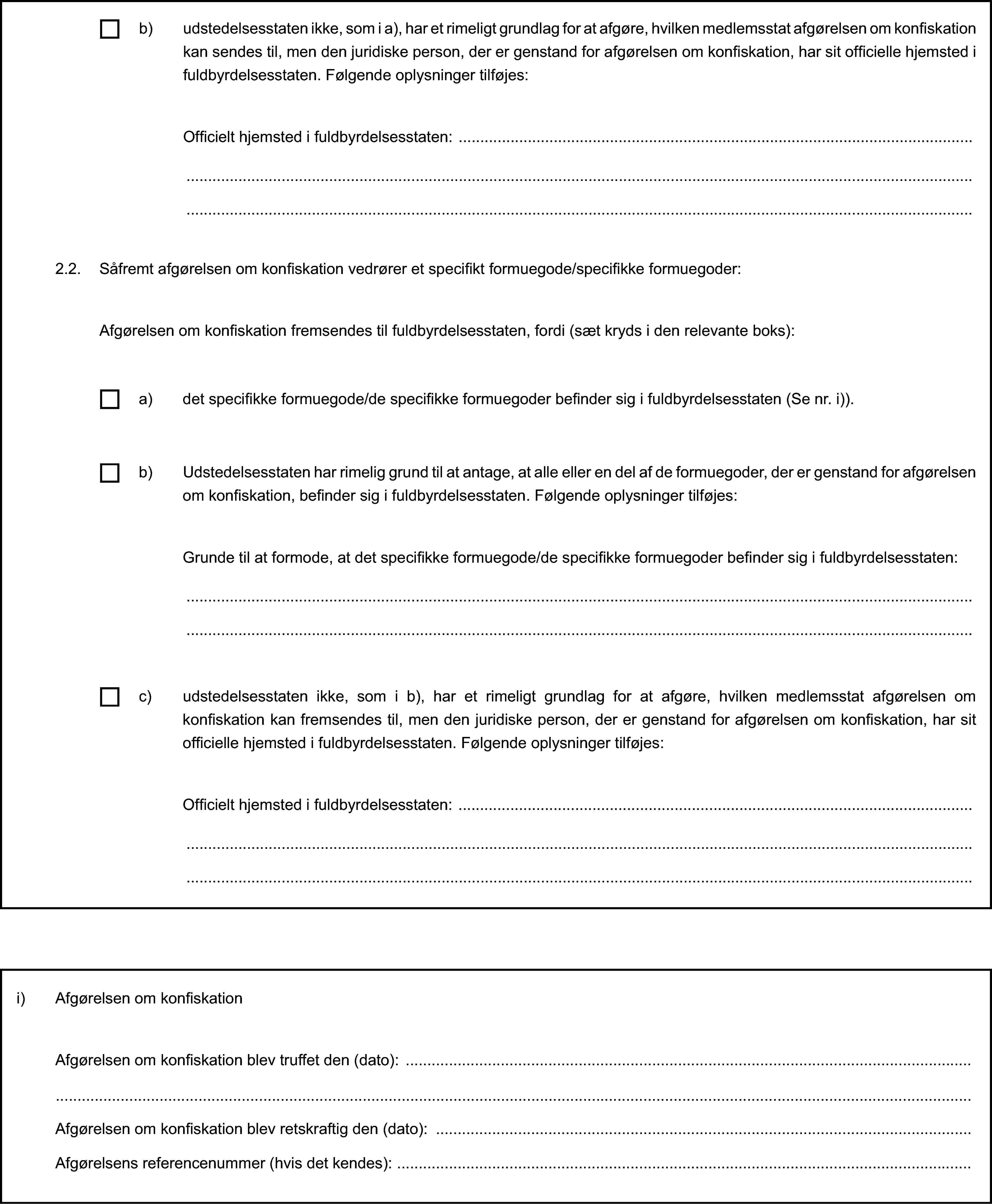 2.2. Såfremt afgørelsen om konfiskation vedrører et specifikt formuegode/specifikke formuegoder:Afgørelsen om konfiskation fremsendes til fuldbyrdelsesstaten, fordi (sæt kryds i den relevante boks):b) udstedelsesstaten ikke, som i a), har et rimeligt grundlag for at afgøre, hvilken medlemsstat afgørelsen om konfiskation kan sendes til, men den juridiske person, der er genstand for afgørelsen om konfiskation, har sit officielle hjemsted i fuldbyrdelsesstaten. Følgende oplysninger tilføjes:Officielt hjemsted i fuldbyrdelsesstaten:a) det specifikke formuegode/de specifikke formuegoder befinder sig i fuldbyrdelsesstaten (Se nr. i)).b) Udstedelsesstaten har rimelig grund til at antage, at alle eller en del af de formuegoder, der er genstand for afgørelsen om konfiskation, befinder sig i fuldbyrdelsesstaten. Følgende oplysninger tilføjes:Grunde til at formode, at det specifikke formuegode/de specifikke formuegoder befinder sig i fuldbyrdelsesstaten:c) udstedelsesstaten ikke, som i b), har et rimeligt grundlag for at afgøre, hvilken medlemsstat afgørelsen om konfiskation kan fremsendes til, men den juridiske person, der er genstand for afgørelsen om konfiskation, har sit officielle hjemsted i fuldbyrdelsesstaten. Følgende oplysninger tilføjes:Officielt hjemsted i fuldbyrdelsesstaten:i) Afgørelsen om konfiskationAfgørelsen om konfiskation blev truffet den (dato):Afgørelsen om konfiskation blev retskraftig den (dato):Afgørelsens referencenummer (hvis det kendes):