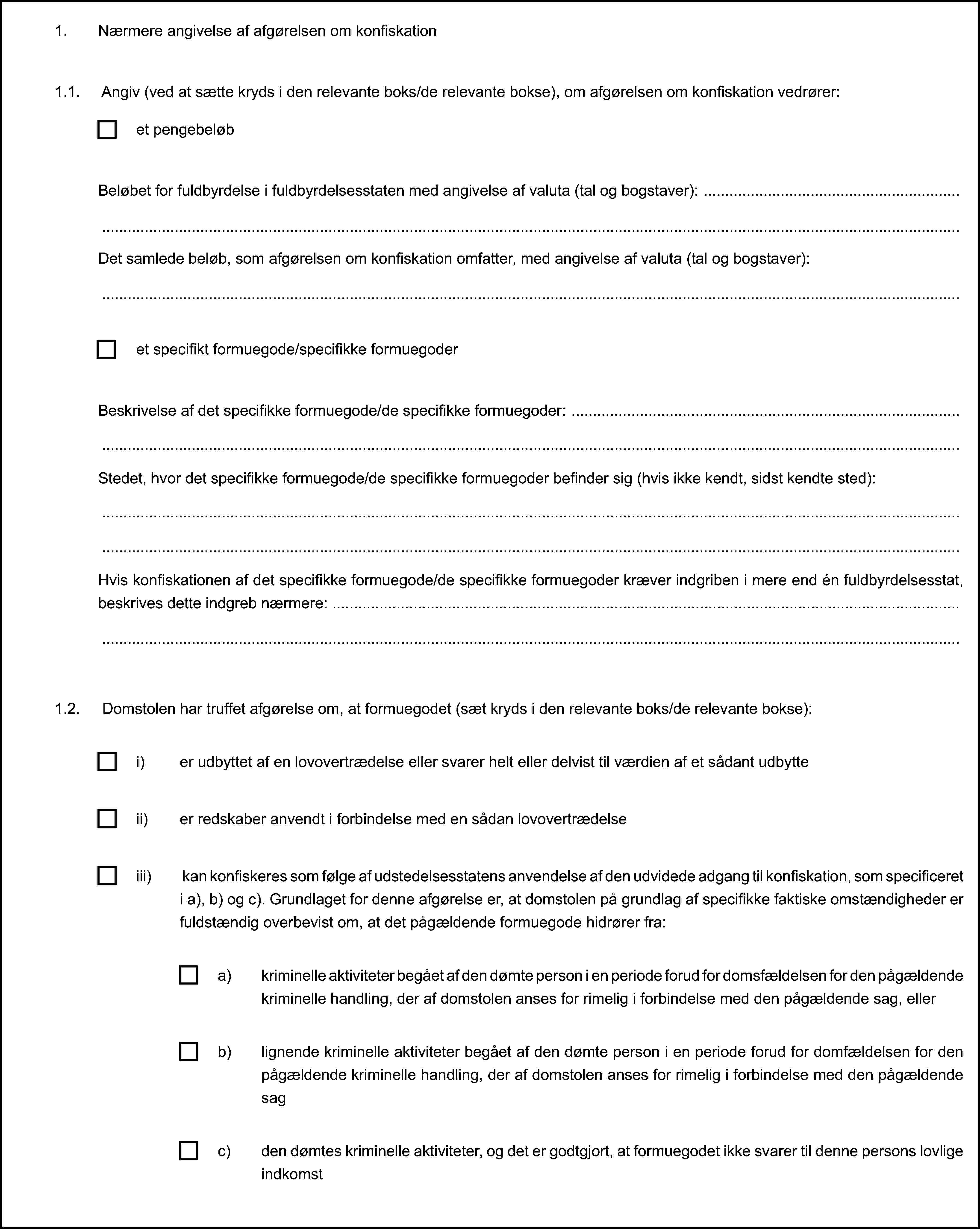 1. Nærmere angivelse af afgørelsen om konfiskation1.1. Angiv (ved at sætte kryds i den relevante boks/de relevante bokse), om afgørelsen om konfiskation vedrører:1.2. Domstolen har truffet afgørelse om, at formuegodet (sæt kryds i den relevante boks/de relevante bokse):et pengebeløbBeløbet for fuldbyrdelse i fuldbyrdelsesstaten med angivelse af valuta (tal og bogstaver):Det samlede beløb, som afgørelsen om konfiskation omfatter, med angivelse af valuta (tal og bogstaver):et specifikt formuegode/specifikke formuegoderBeskrivelse af det specifikke formuegode/de specifikke formuegoder:Stedet, hvor det specifikke formuegode/de specifikke formuegoder befinder sig (hvis ikke kendt, sidst kendte sted):Hvis konfiskationen af det specifikke formuegode/de specifikke formuegoder kræver indgriben i mere end én fuldbyrdelsesstat, beskrives dette indgreb nærmere:i) er udbyttet af en lovovertrædelse eller svarer helt eller delvist til værdien af et sådant udbytteii) er redskaber anvendt i forbindelse med en sådan lovovertrædelseiii) kan konfiskeres som følge af udstedelsesstatens anvendelse af den udvidede adgang til konfiskation, som specificeret i a), b) og c). Grundlaget for denne afgørelse er, at domstolen på grundlag af specifikke faktiske omstændigheder er fuldstændig overbevist om, at det pågældende formuegode hidrører fra:a) kriminelle aktiviteter begået af den dømte person i en periode forud for domsfældelsen for den pågældende kriminelle handling, der af domstolen anses for rimelig i forbindelse med den pågældende sag, ellerb) lignende kriminelle aktiviteter begået af den dømte person i en periode forud for domfældelsen for den pågældende kriminelle handling, der af domstolen anses for rimelig i forbindelse med den pågældende sagc) den dømtes kriminelle aktiviteter, og det er godtgjort, at formuegodet ikke svarer til denne persons lovlige indkomst