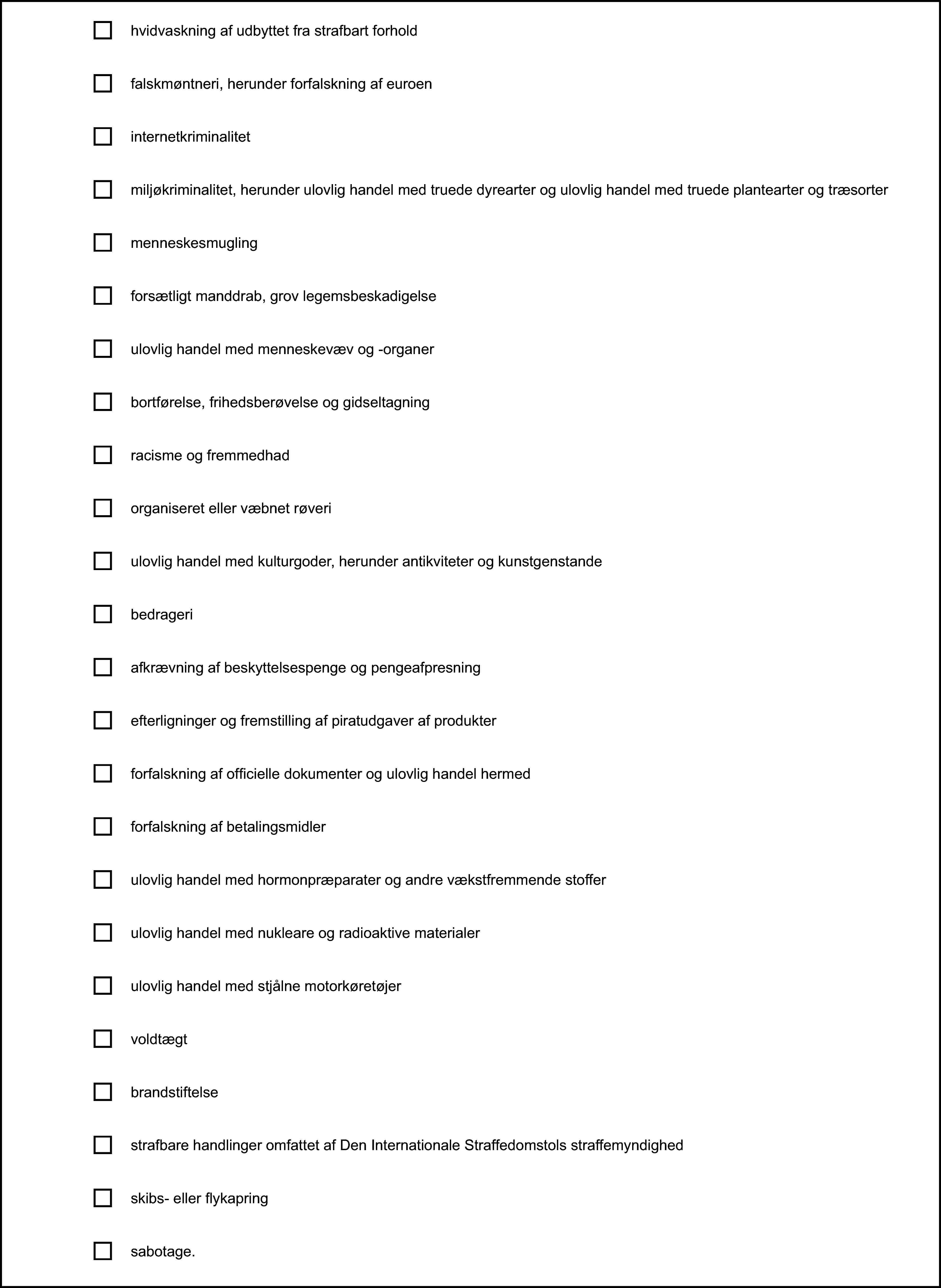 hvidvaskning af udbyttet fra strafbart forholdfalskmøntneri, herunder forfalskning af euroeninternetkriminalitetmiljøkriminalitet, herunder ulovlig handel med truede dyrearter og ulovlig handel med truede plantearter og træsortermenneskesmuglingforsætligt manddrab, grov legemsbeskadigelseulovlig handel med menneskevæv og -organerbortførelse, frihedsberøvelse og gidseltagningracisme og fremmedhadorganiseret eller væbnet røveriulovlig handel med kulturgoder, herunder antikviteter og kunstgenstandebedrageriafkrævning af beskyttelsespenge og pengeafpresningefterligninger og fremstilling af piratudgaver af produkterforfalskning af officielle dokumenter og ulovlig handel hermedforfalskning af betalingsmidlerulovlig handel med hormonpræparater og andre vækstfremmende stofferulovlig handel med nukleare og radioaktive materialerulovlig handel med stjålne motorkøretøjervoldtægtbrandstiftelsestrafbare handlinger omfattet af Den Internationale Straffedomstols straffemyndighedskibs- eller flykapringsabotage.