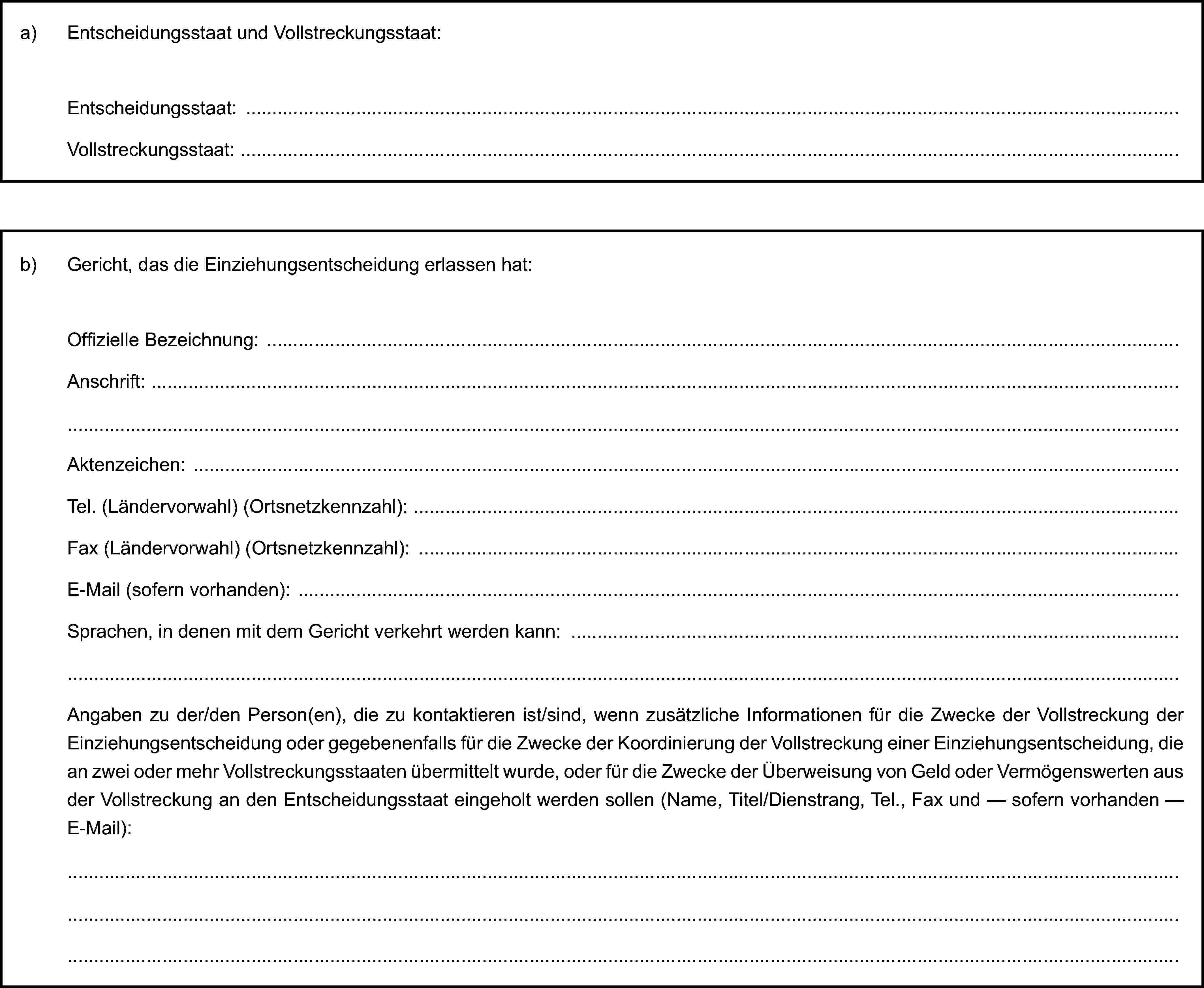 a) Entscheidungsstaat und Vollstreckungsstaat:Entscheidungsstaat:Vollstreckungsstaat:b) Gericht, das die Einziehungsentscheidung erlassen hat:Offizielle Bezeichnung:Anschrift:Aktenzeichen:Tel. (Ländervorwahl) (Ortsnetzkennzahl):Fax (Ländervorwahl) (Ortsnetzkennzahl):E-Mail (sofern vorhanden):Sprachen, in denen mit dem Gericht verkehrt werden kann:Angaben zu der/den Person(en), die zu kontaktieren ist/sind, wenn zusätzliche Informationen für die Zwecke der Vollstreckung der Einziehungsentscheidung oder gegebenenfalls für die Zwecke der Koordinierung der Vollstreckung einer Einziehungsentscheidung, die an zwei oder mehr Vollstreckungsstaaten übermittelt wurde, oder für die Zwecke der Überweisung von Geld oder Vermögenswerten aus der Vollstreckung an den Entscheidungsstaat eingeholt werden sollen (Name, Titel/Dienstrang, Tel., Fax und — sofern vorhanden — E-Mail):