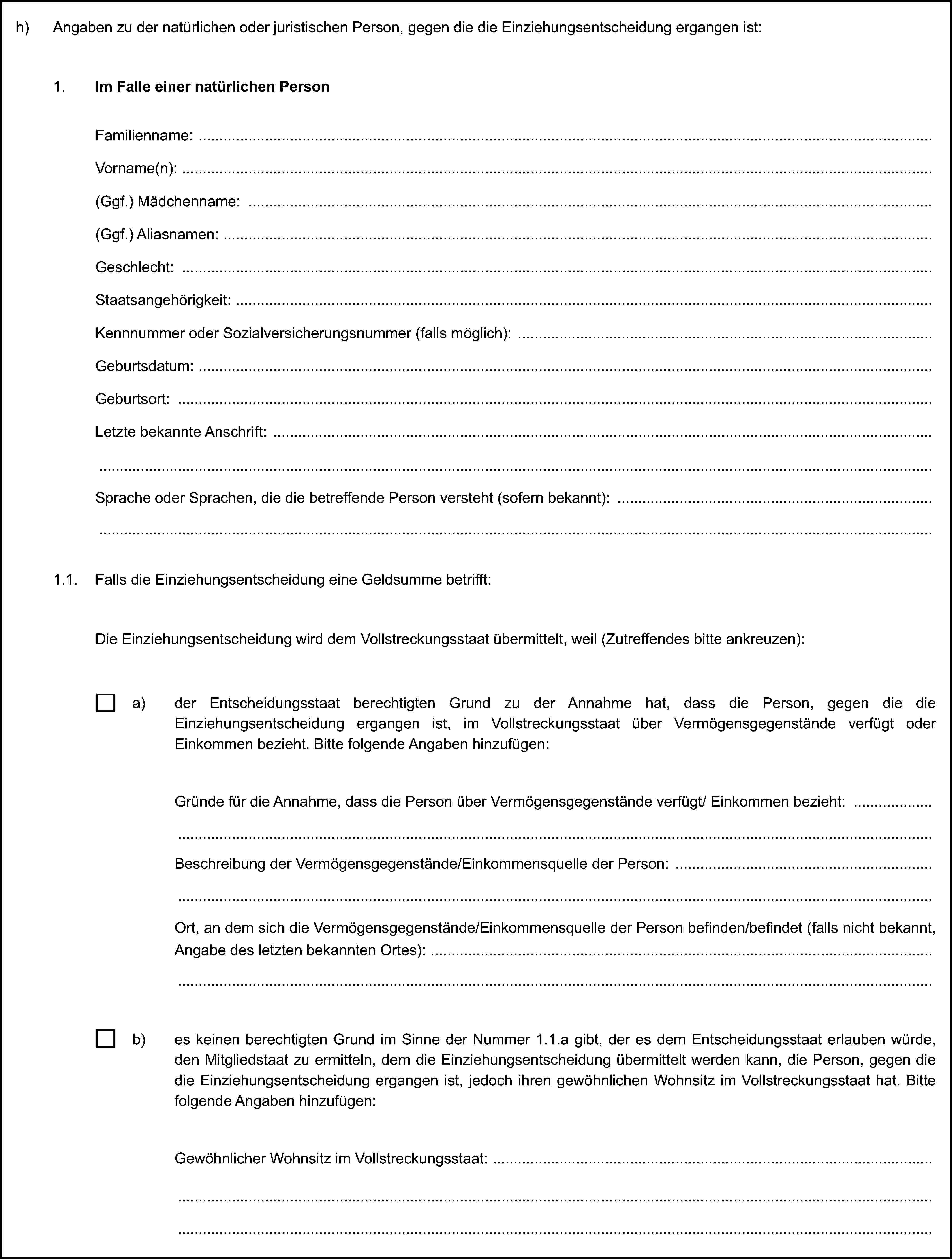 h) Angaben zu der natürlichen oder juristischen Person, gegen die die Einziehungsentscheidung ergangen ist:1. Im Falle einer natürlichen PersonFamilienname:Vorname(n):(Ggf.) Mädchenname:(Ggf.) Aliasnamen:Geschlecht:Staatsangehörigkeit:Kennnummer oder Sozialversicherungsnummer (falls möglich):Geburtsdatum:Geburtsort:Letzte bekannte Anschrift:Sprache oder Sprachen, die die betreffende Person versteht (sofern bekannt):1.1. Falls die Einziehungsentscheidung eine Geldsumme betrifft:Die Einziehungsentscheidung wird dem Vollstreckungsstaat übermittelt, weil (Zutreffendes bitte ankreuzen):a) der Entscheidungsstaat berechtigten Grund zu der Annahme hat, dass die Person, gegen die die Einziehungsentscheidung ergangen ist, im Vollstreckungsstaat über Vermögensgegenstände verfügt oder Einkommen bezieht. Bitte folgende Angaben hinzufügen:Gründe für die Annahme, dass die Person über Vermögensgegenstände verfügt/ Einkommen bezieht:Beschreibung der Vermögensgegenstände/Einkommensquelle der Person:Ort, an dem sich die Vermögensgegenstände/Einkommensquelle der Person befinden/befindet (falls nicht bekannt, Angabe des letzten bekannten Ortes):b) es keinen berechtigten Grund im Sinne der Nummer 1.1.a gibt, der es dem Entscheidungsstaat erlauben würde, den Mitgliedstaat zu ermitteln, dem die Einziehungsentscheidung übermittelt werden kann, die Person, gegen die die Einziehungsentscheidung ergangen ist, jedoch ihren gewöhnlichen Wohnsitz im Vollstreckungsstaat hat. Bitte folgende Angaben hinzufügen:Gewöhnlicher Wohnsitz im Vollstreckungsstaat: