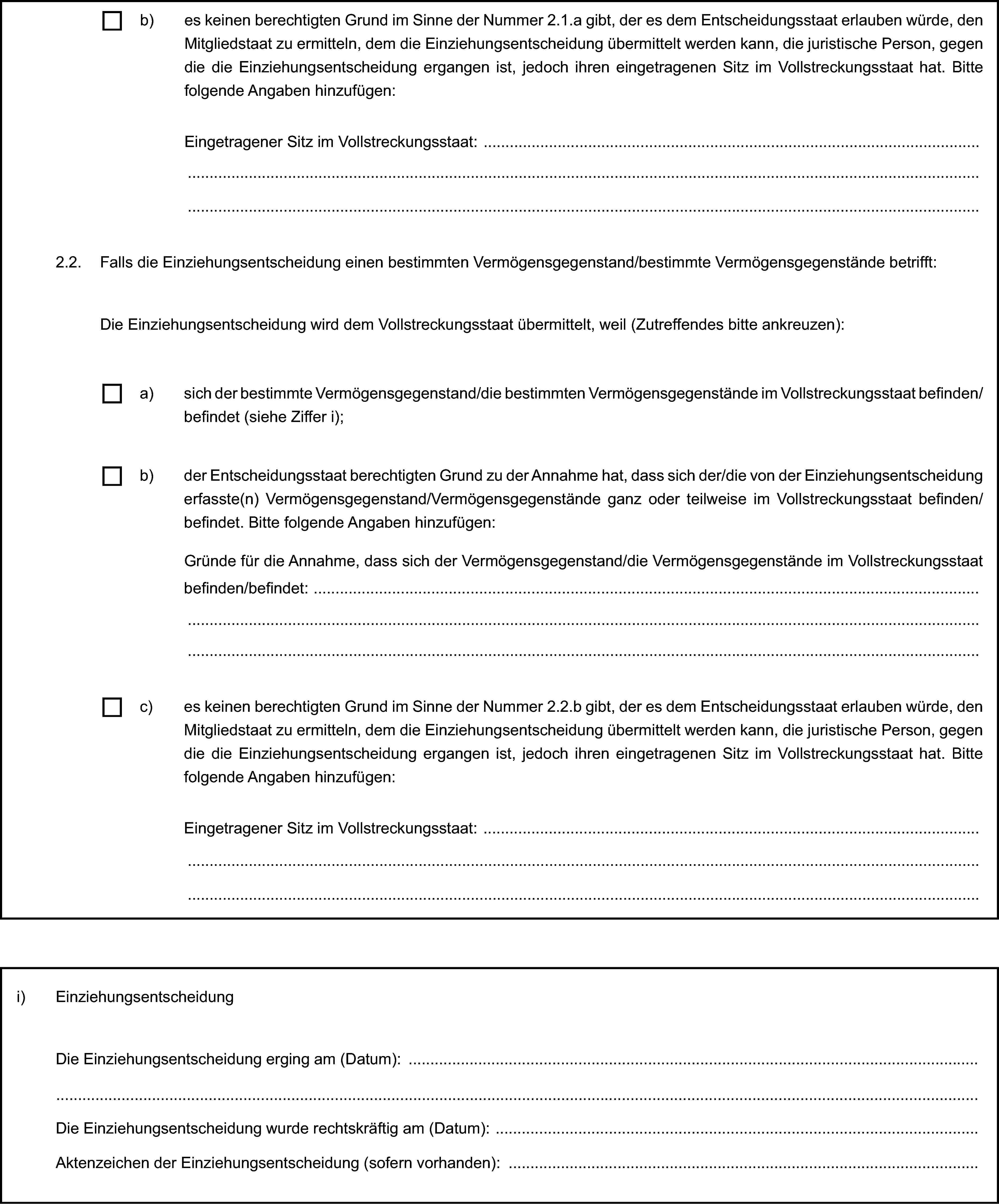 b) es keinen berechtigten Grund im Sinne der Nummer 2.1.a gibt, der es dem Entscheidungsstaat erlauben würde, den Mitgliedstaat zu ermitteln, dem die Einziehungsentscheidung übermittelt werden kann, die juristische Person, gegen die die Einziehungsentscheidung ergangen ist, jedoch ihren eingetragenen Sitz im Vollstreckungsstaat hat. Bitte folgende Angaben hinzufügen:Eingetragener Sitz im Vollstreckungsstaat:2.2. Falls die Einziehungsentscheidung einen bestimmten Vermögensgegenstand/bestimmte Vermögensgegenstände betrifft:Die Einziehungsentscheidung wird dem Vollstreckungsstaat übermittelt, weil (Zutreffendes bitte ankreuzen):a) sich der bestimmte Vermögensgegenstand/die bestimmten Vermögensgegenstände im Vollstreckungsstaat befinden/befindet (siehe Ziffer i);b) der Entscheidungsstaat berechtigten Grund zu der Annahme hat, dass sich der/die von der Einziehungsentscheidung erfasste(n) Vermögensgegenstand/Vermögensgegenstände ganz oder teilweise im Vollstreckungsstaat befinden/befindet. Bitte folgende Angaben hinzufügen:Gründe für die Annahme, dass sich der Vermögensgegenstand/die Vermögensgegenstände im Vollstreckungsstaat befinden/befindet:c) es keinen berechtigten Grund im Sinne der Nummer 2.2.b gibt, der es dem Entscheidungsstaat erlauben würde, den Mitgliedstaat zu ermitteln, dem die Einziehungsentscheidung übermittelt werden kann, die juristische Person, gegen die die Einziehungsentscheidung ergangen ist, jedoch ihren eingetragenen Sitz im Vollstreckungsstaat hat. Bitte folgende Angaben hinzufügen:Eingetragener Sitz im Vollstreckungsstaat:i) EinziehungsentscheidungDie Einziehungsentscheidung erging am (Datum):Die Einziehungsentscheidung wurde rechtskräftig am (Datum):Aktenzeichen der Einziehungsentscheidung (sofern vorhanden):