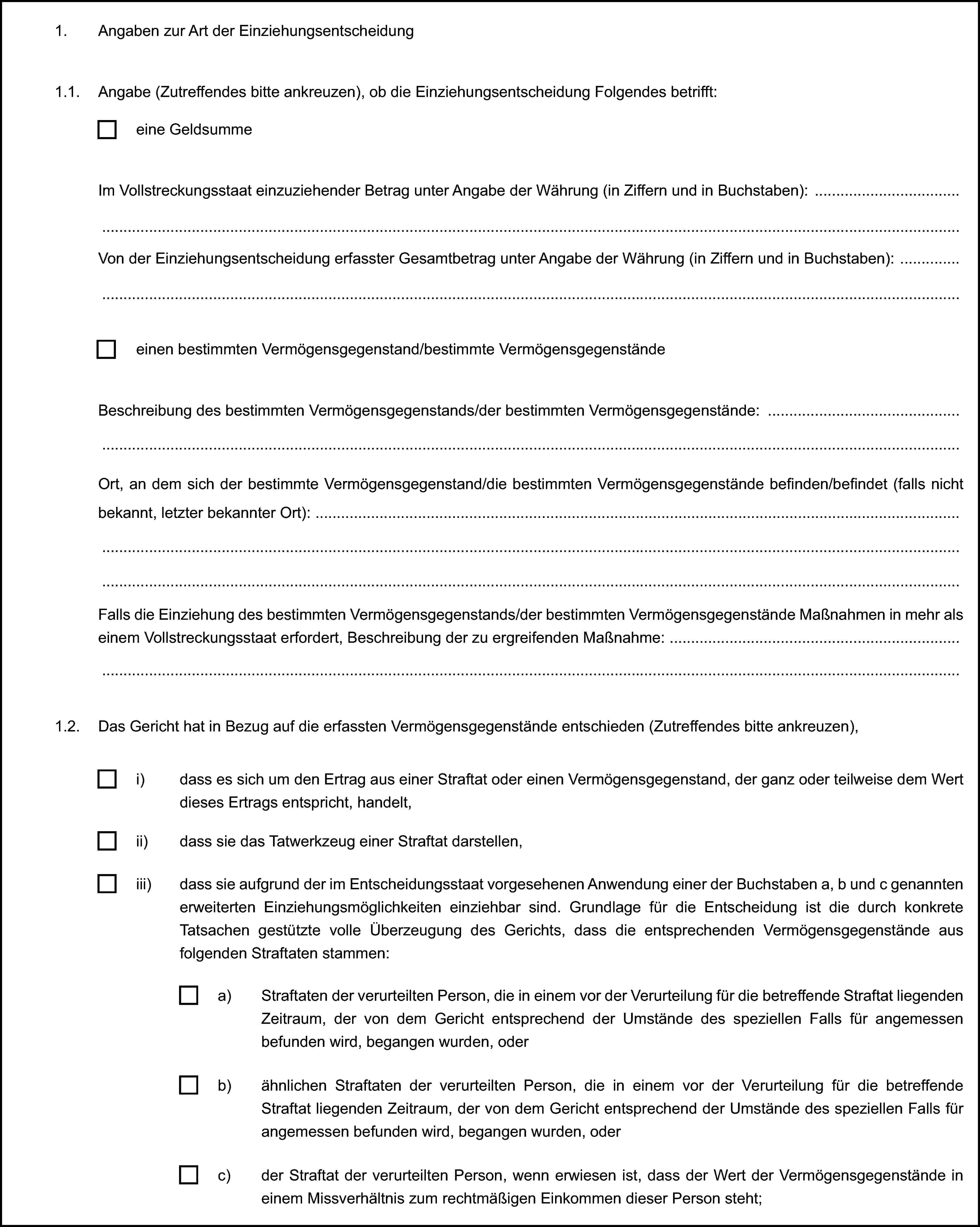 1. Angaben zur Art der Einziehungsentscheidung1.1. Angabe (Zutreffendes bitte ankreuzen), ob die Einziehungsentscheidung Folgendes betrifft:eine GeldsummeIm Vollstreckungsstaat einzuziehender Betrag unter Angabe der Währung (in Ziffern und in Buchstaben):Von der Einziehungsentscheidung erfasster Gesamtbetrag unter Angabe der Währung (in Ziffern und in Buchstaben):einen bestimmten Vermögensgegenstand/bestimmte VermögensgegenständeBeschreibung des bestimmten Vermögensgegenstands/der bestimmten Vermögensgegenstände:Ort, an dem sich der bestimmte Vermögensgegenstand/die bestimmten Vermögensgegenstände befinden/befindet (falls nicht bekannt, letzter bekannter Ort):Falls die Einziehung des bestimmten Vermögensgegenstands/der bestimmten Vermögensgegenstände Maßnahmen in mehr als einem Vollstreckungsstaat erfordert, Beschreibung der zu ergreifenden Maßnahme:1.2. Das Gericht hat in Bezug auf die erfassten Vermögensgegenstände entschieden (Zutreffendes bitte ankreuzen),i) dass es sich um den Ertrag aus einer Straftat oder einen Vermögensgegenstand, der ganz oder teilweise dem Wert dieses Ertrags entspricht, handelt,ii) dass sie das Tatwerkzeug einer Straftat darstellen,iii) dass sie aufgrund der im Entscheidungsstaat vorgesehenen Anwendung einer der Buchstaben a, b und c genannten erweiterten Einziehungsmöglichkeiten einziehbar sind. Grundlage für die Entscheidung ist die durch konkrete Tatsachen gestützte volle Überzeugung des Gerichts, dass die entsprechenden Vermögensgegenstände aus folgenden Straftaten stammen:a) Straftaten der verurteilten Person, die in einem vor der Verurteilung für die betreffende Straftat liegenden Zeitraum, der von dem Gericht entsprechend der Umstände des speziellen Falls für angemessen befunden wird, begangen wurden, oderb) ähnlichen Straftaten der verurteilten Person, die in einem vor der Verurteilung für die betreffende Straftat liegenden Zeitraum, der von dem Gericht entsprechend der Umstände des speziellen Falls für angemessen befunden wird, begangen wurden, oderc) der Straftat der verurteilten Person, wenn erwiesen ist, dass der Wert der Vermögensgegenstände in einem Missverhältnis zum rechtmäßigen Einkommen dieser Person steht;