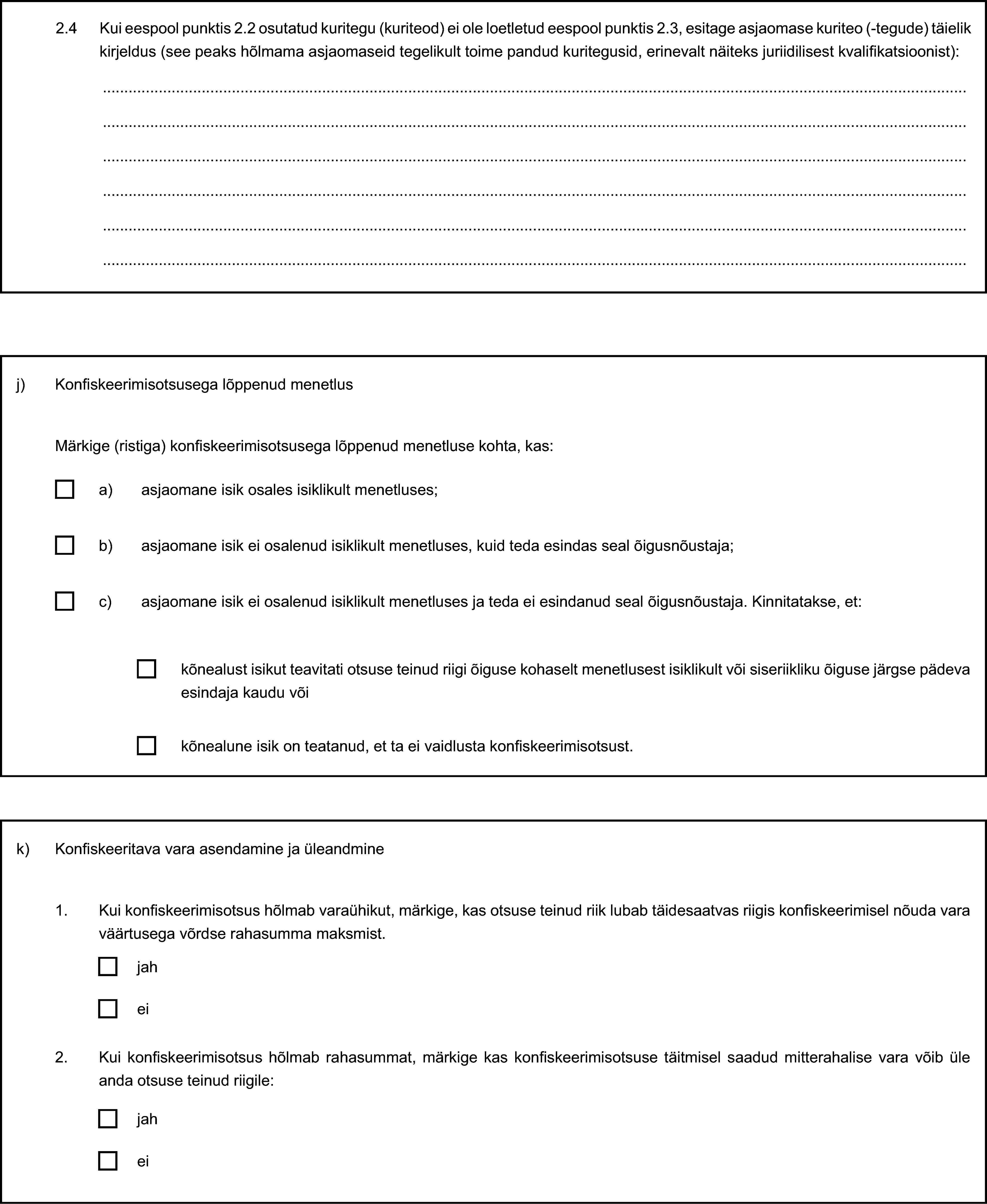 2.4 Kui eespool punktis 2.2 osutatud kuritegu (kuriteod) ei ole loetletud eespool punktis 2.3, esitage asjaomase kuriteo (-tegude) täielik kirjeldus (see peaks hõlmama asjaomaseid tegelikult toime pandud kuritegusid, erinevalt näiteks juriidilisest kvalifikatsioonist):j) Konfiskeerimisotsusega lõppenud menetlusMärkige (ristiga) konfiskeerimisotsusega lõppenud menetluse kohta, kas:a) asjaomane isik osales isiklikult menetluses;b) asjaomane isik ei osalenud isiklikult menetluses, kuid teda esindas seal õigusnõustaja;c) asjaomane isik ei osalenud isiklikult menetluses ja teda ei esindanud seal õigusnõustaja. Kinnitatakse, et:kõnealust isikut teavitati otsuse teinud riigi õiguse kohaselt menetlusest isiklikult või siseriikliku õiguse järgse pädeva esindaja kaudu võikõnealune isik on teatanud, et ta ei vaidlusta konfiskeerimisotsust.k) Konfiskeeritava vara asendamine ja üleandmine1. Kui konfiskeerimisotsus hõlmab varaühikut, märkige, kas otsuse teinud riik lubab täidesaatvas riigis konfiskeerimisel nõuda vara väärtusega võrdse rahasumma maksmist.jahei2. Kui konfiskeerimisotsus hõlmab rahasummat, märkige kas konfiskeerimisotsuse täitmisel saadud mitterahalise vara võib üle anda otsuse teinud riigile:jahei