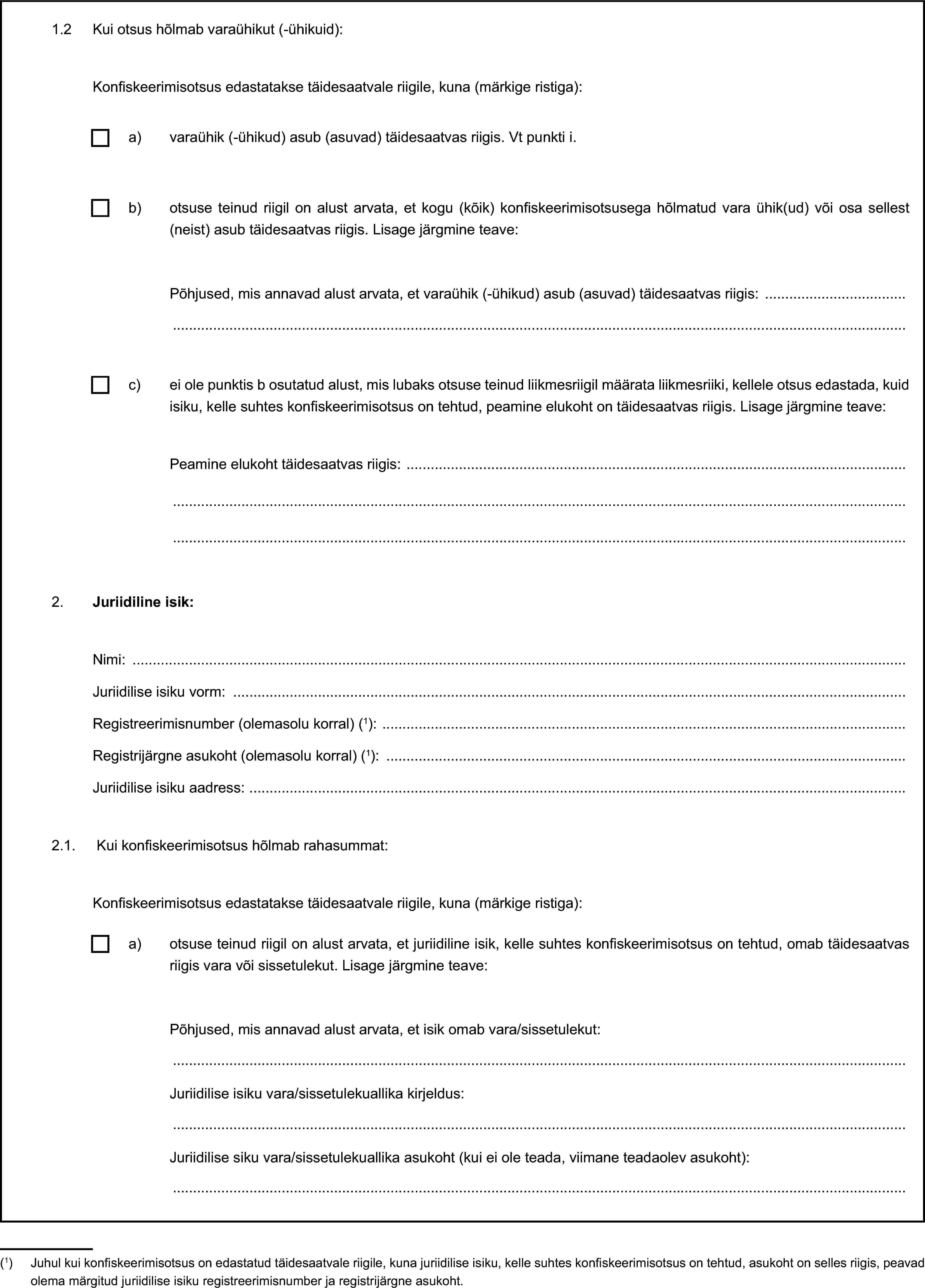 1.2 Kui otsus hõlmab varaühikut (-ühikuid):Konfiskeerimisotsus edastatakse täidesaatvale riigile, kuna (märkige ristiga):a) varaühik (-ühikud) asub (asuvad) täidesaatvas riigis. Vt punkti i.b) otsuse teinud riigil on alust arvata, et kogu (kõik) konfiskeerimisotsusega hõlmatud vara ühik(ud) või osa sellest (neist) asub täidesaatvas riigis. Lisage järgmine teave:Põhjused, mis annavad alust arvata, et varaühik (-ühikud) asub (asuvad) täidesaatvas riigis:c) ei ole punktis b osutatud alust, mis lubaks otsuse teinud liikmesriigil määrata liikmesriiki, kellele otsus edastada, kuid isiku, kelle suhtes konfiskeerimisotsus on tehtud, peamine elukoht on täidesaatvas riigis. Lisage järgmine teave:Peamine elukoht täidesaatvas riigis:2. Juriidiline isik:Nimi:Juriidilise isiku vorm:Registreerimisnumber (olemasolu korral) (1):Registrijärgne asukoht (olemasolu korral) (1):Juriidilise isiku aadress:2.1. Kui konfiskeerimisotsus hõlmab rahasummat:Konfiskeerimisotsus edastatakse täidesaatvale riigile, kuna (märkige ristiga):a) otsuse teinud riigil on alust arvata, et juriidiline isik, kelle suhtes konfiskeerimisotsus on tehtud, omab täidesaatvas riigis vara või sissetulekut. Lisage järgmine teave:Põhjused, mis annavad alust arvata, et isik omab vara/sissetulekut:Juriidilise isiku vara/sissetulekuallika kirjeldus:Juriidilise siku vara/sissetulekuallika asukoht (kui ei ole teada, viimane teadaolev asukoht):(1) Juhul kui konfiskeerimisotsus on edastatud täidesaatvale riigile, kuna juriidilise isiku, kelle suhtes konfiskeerimisotsus on tehtud, asukoht on selles riigis, peavad olema märgitud juriidilise isiku registreerimisnumber ja registrijärgne asukoht.
