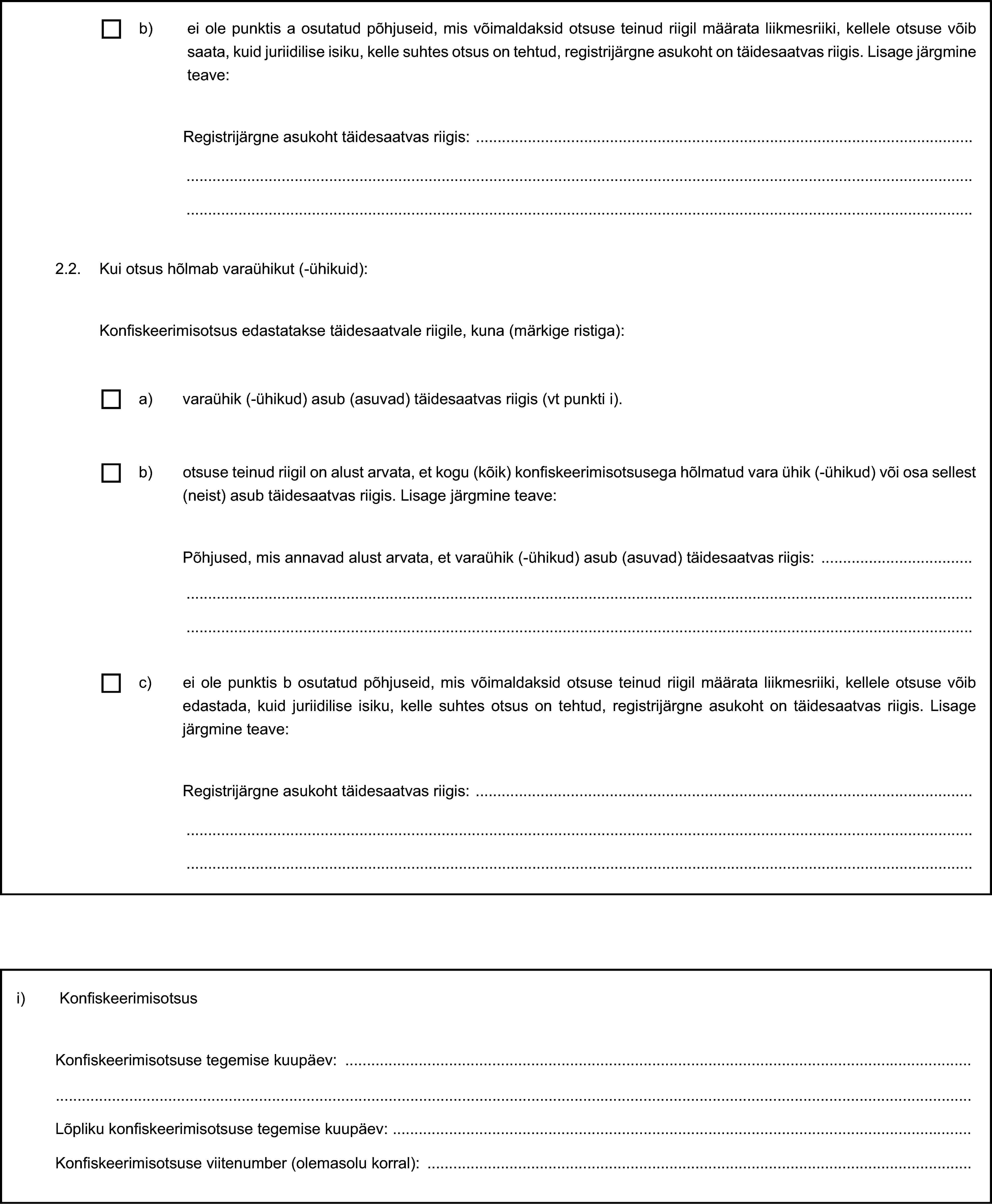 b) ei ole punktis a osutatud põhjuseid, mis võimaldaksid otsuse teinud riigil määrata liikmesriiki, kellele otsuse võib saata, kuid juriidilise isiku, kelle suhtes otsus on tehtud, registrijärgne asukoht on täidesaatvas riigis. Lisage järgmine teave:Registrijärgne asukoht täidesaatvas riigis:2.2. Kui otsus hõlmab varaühikut (-ühikuid):Konfiskeerimisotsus edastatakse täidesaatvale riigile, kuna (märkige ristiga):a) varaühik (-ühikud) asub (asuvad) täidesaatvas riigis (vt punkti i).b) otsuse teinud riigil on alust arvata, et kogu (kõik) konfiskeerimisotsusega hõlmatud vara ühik (-ühikud) või osa sellest (neist) asub täidesaatvas riigis. Lisage järgmine teave:Põhjused, mis annavad alust arvata, et varaühik (-ühikud) asub (asuvad) täidesaatvas riigis:c) ei ole punktis b osutatud põhjuseid, mis võimaldaksid otsuse teinud riigil määrata liikmesriiki, kellele otsuse võib edastada, kuid juriidilise isiku, kelle suhtes otsus on tehtud, registrijärgne asukoht on täidesaatvas riigis. Lisage järgmine teave:Registrijärgne asukoht täidesaatvas riigis:i) KonfiskeerimisotsusKonfiskeerimisotsuse tegemise kuupäev:Lõpliku konfiskeerimisotsuse tegemise kuupäev:Konfiskeerimisotsuse viitenumber (olemasolu korral):