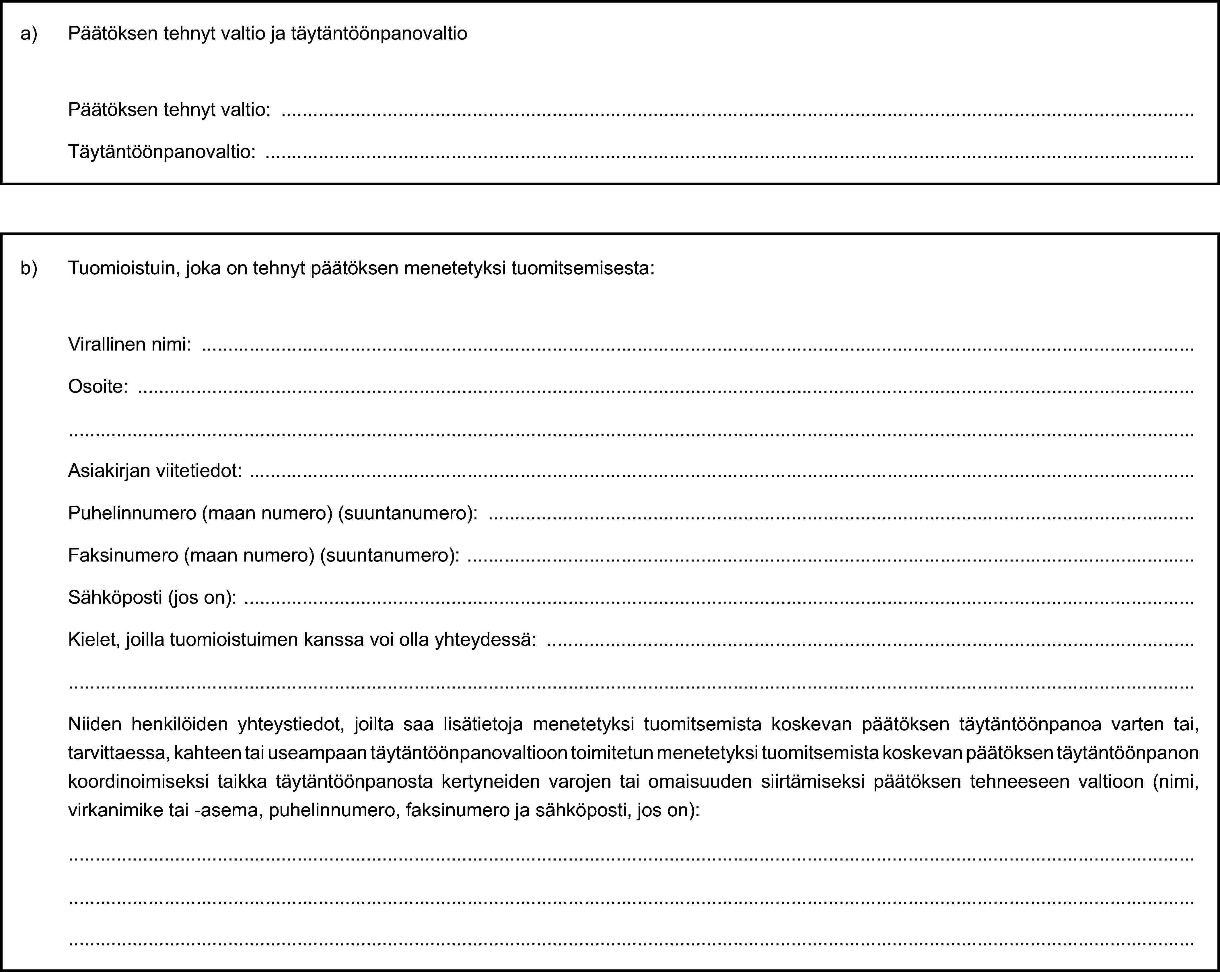 a) Päätöksen tehnyt valtio ja täytäntöönpanovaltioPäätöksen tehnyt valtio:Täytäntöönpanovaltio:b) Tuomioistuin, joka on tehnyt päätöksen menetetyksi tuomitsemisesta:Virallinen nimi:Osoite:Asiakirjan viitetiedot:Puhelinnumero (maan numero) (suuntanumero):Faksinumero (maan numero) (suuntanumero):Sähköposti (jos on):Kielet, joilla tuomioistuimen kanssa voi olla yhteydessä:Niiden henkilöiden yhteystiedot, joilta saa lisätietoja menetetyksi tuomitsemista koskevan päätöksen täytäntöönpanoa varten tai, tarvittaessa, kahteen tai useampaan täytäntöönpanovaltioon toimitetun menetetyksi tuomitsemista koskevan päätöksen täytäntöönpanon koordinoimiseksi taikka täytäntöönpanosta kertyneiden varojen tai omaisuuden siirtämiseksi päätöksen tehneeseen valtioon (nimi, virkanimike tai -asema, puhelinnumero, faksinumero ja sähköposti, jos on):