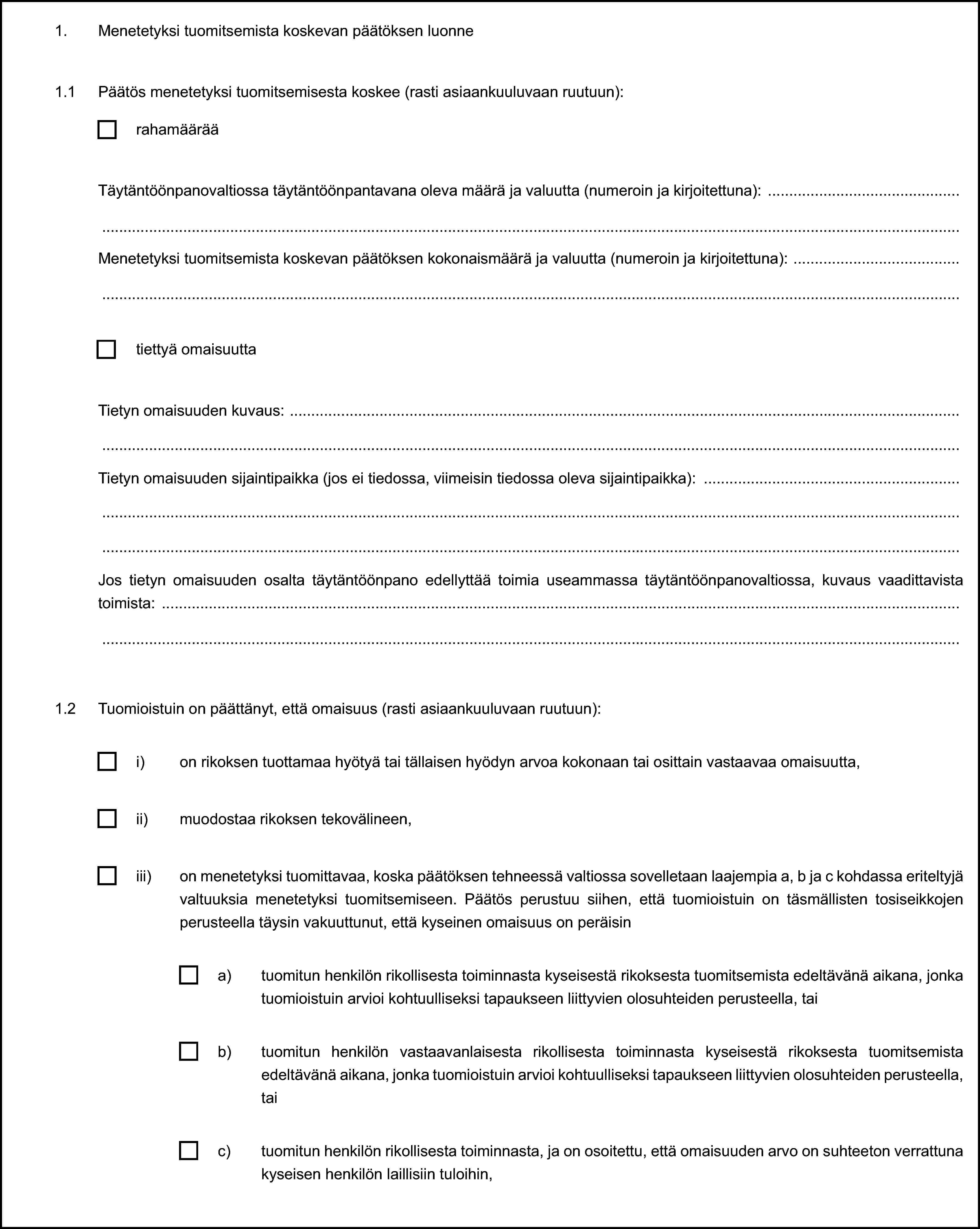 1. Menetetyksi tuomitsemista koskevan päätöksen luonne1.1 Päätös menetetyksi tuomitsemisesta koskee (rasti asiaankuuluvaan ruutuun):rahamäärääTäytäntöönpanovaltiossa täytäntöönpantavana oleva määrä ja valuutta (numeroin ja kirjoitettuna):Menetetyksi tuomitsemista koskevan päätöksen kokonaismäärä ja valuutta (numeroin ja kirjoitettuna):tiettyä omaisuuttaTietyn omaisuuden kuvaus:Tietyn omaisuuden sijaintipaikka (jos ei tiedossa, viimeisin tiedossa oleva sijaintipaikka):Jos tietyn omaisuuden osalta täytäntöönpano edellyttää toimia useammassa täytäntöönpanovaltiossa, kuvaus vaadittavista toimista:1.2 Tuomioistuin on päättänyt, että omaisuus (rasti asiaankuuluvaan ruutuun):i) on rikoksen tuottamaa hyötyä tai tällaisen hyödyn arvoa kokonaan tai osittain vastaavaa omaisuutta,ii) muodostaa rikoksen tekovälineen,iii) on menetetyksi tuomittavaa, koska päätöksen tehneessä valtiossa sovelletaan laajempia a, b ja c kohdassa eriteltyjä valtuuksia menetetyksi tuomitsemiseen. Päätös perustuu siihen, että tuomioistuin on täsmällisten tosiseikkojen perusteella täysin vakuuttunut, että kyseinen omaisuus on peräisina) tuomitun henkilön rikollisesta toiminnasta kyseisestä rikoksesta tuomitsemista edeltävänä aikana, jonka tuomioistuin arvioi kohtuulliseksi tapaukseen liittyvien olosuhteiden perusteella, taib) tuomitun henkilön vastaavanlaisesta rikollisesta toiminnasta kyseisestä rikoksesta tuomitsemista edeltävänä aikana, jonka tuomioistuin arvioi kohtuulliseksi tapaukseen liittyvien olosuhteiden perusteella, taic) tuomitun henkilön rikollisesta toiminnasta, ja on osoitettu, että omaisuuden arvo on suhteeton verrattuna kyseisen henkilön laillisiin tuloihin,