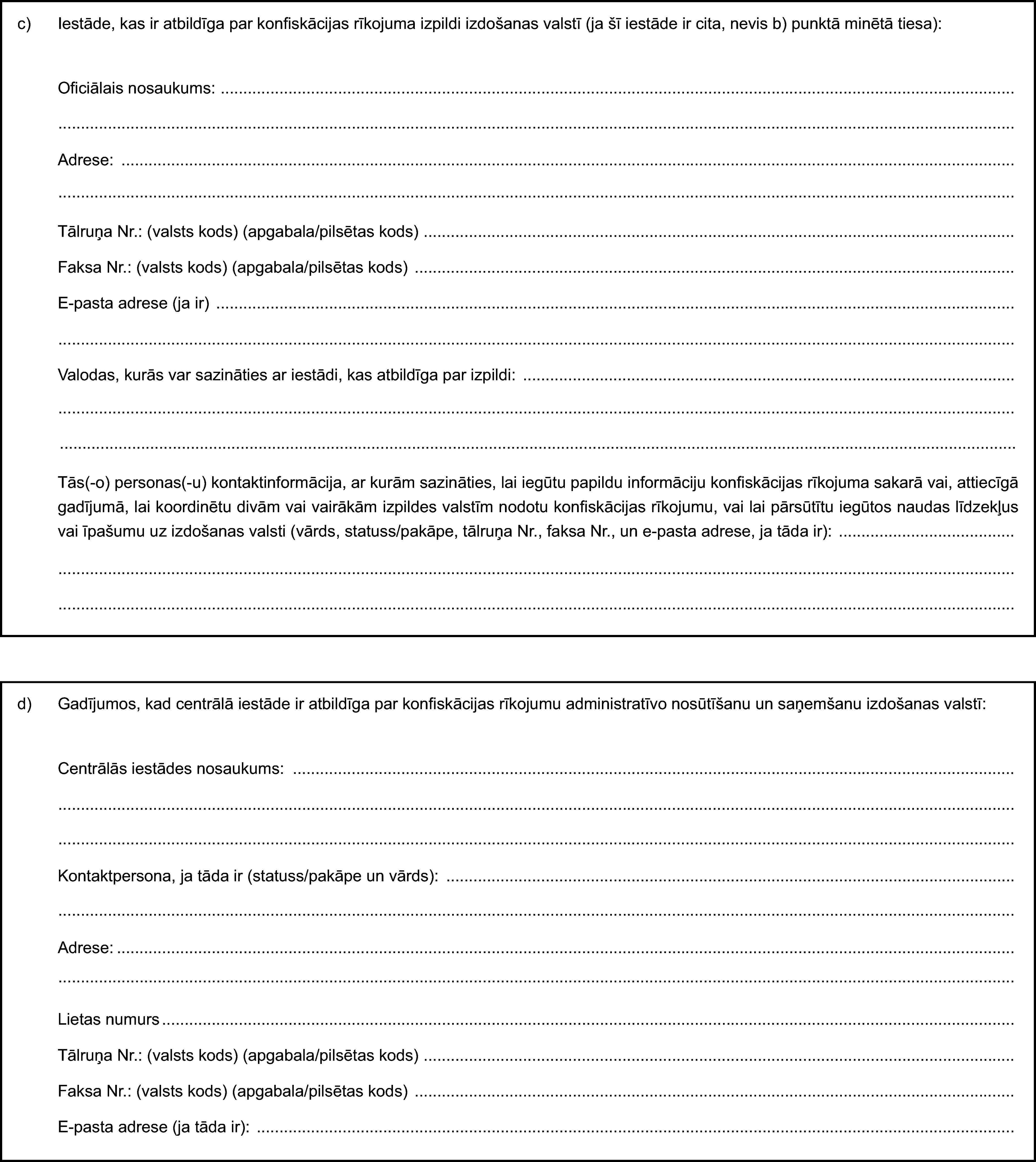 c) Iestāde, kas ir atbildīga par konfiskācijas rīkojuma izpildi izdošanas valstī (ja šī iestāde ir cita, nevis b) punktā minētā tiesa):Oficiālais nosaukums:Adrese:Tālruņa Nr.: (valsts kods) (apgabala/pilsētas kods)Faksa Nr.: (valsts kods) (apgabala/pilsētas kods)E-pasta adrese (ja ir)Valodas, kurās var sazināties ar iestādi, kas atbildīga par izpildi:Tās(-o) personas(-u) kontaktinformācija, ar kurām sazināties, lai iegūtu papildu informāciju konfiskācijas rīkojuma sakarā vai, attiecīgā gadījumā, lai koordinētu divām vai vairākām izpildes valstīm nodotu konfiskācijas rīkojumu, vai lai pārsūtītu iegūtos naudas līdzekļus vai īpašumu uz izdošanas valsti (vārds, statuss/pakāpe, tālruņa Nr., faksa Nr., un e-pasta adrese, ja tāda ir):d) Gadījumos, kad centrālā iestāde ir atbildīga par konfiskācijas rīkojumu administratīvo nosūtīšanu un saņemšanu izdošanas valstī:Centrālās iestādes nosaukums:Kontaktpersona, ja tāda ir (statuss/pakāpe un vārds):Adrese:Lietas numursTālruņa Nr.: (valsts kods) (apgabala/pilsētas kods)Faksa Nr.: (valsts kods) (apgabala/pilsētas kods)E-pasta adrese (ja tāda ir):