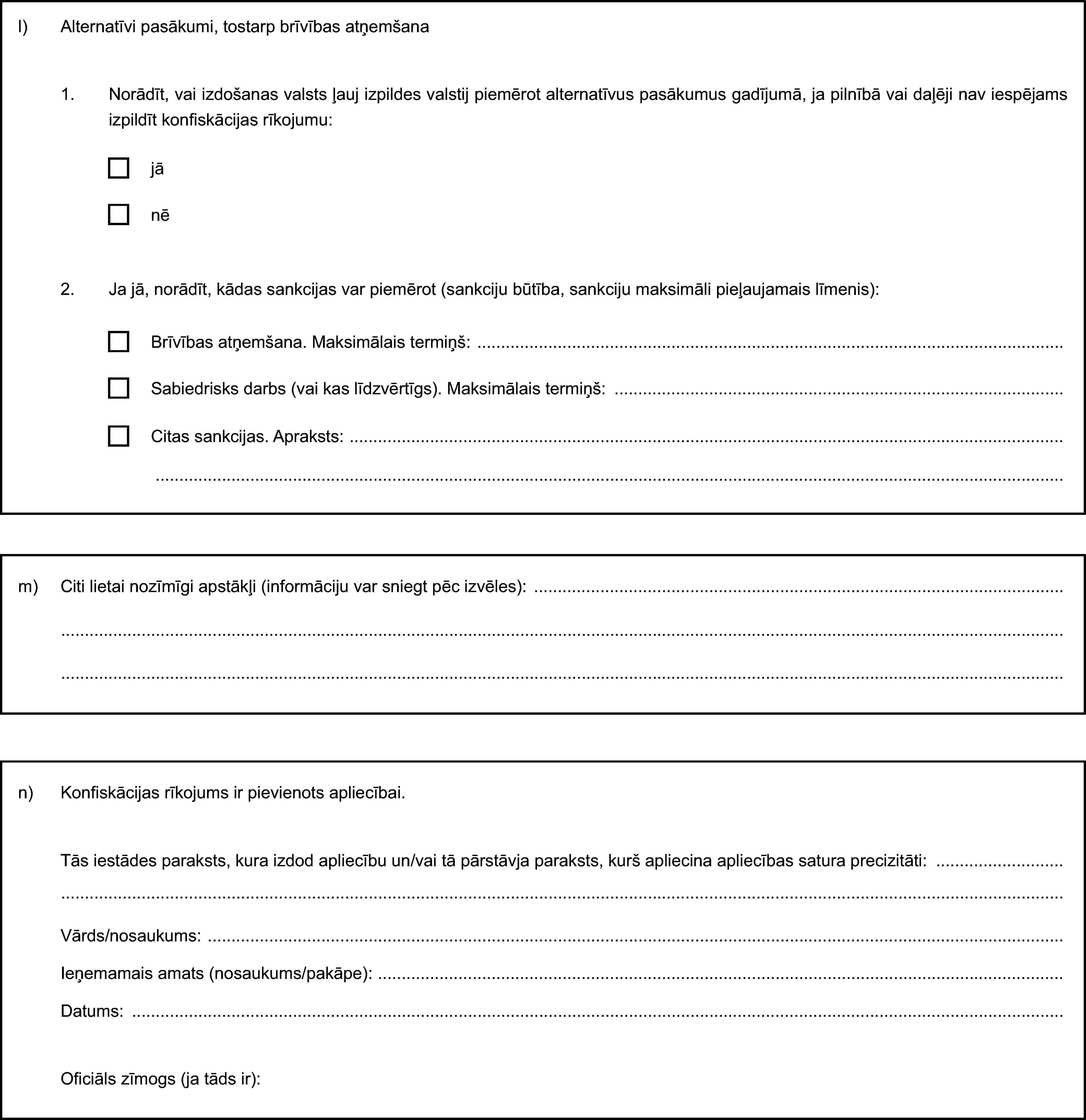 l) Alternatīvi pasākumi, tostarp brīvības atņemšana1. Norādīt, vai izdošanas valsts ļauj izpildes valstij piemērot alternatīvus pasākumus gadījumā, ja pilnībā vai daļēji nav iespējams izpildīt konfiskācijas rīkojumu:jānē2. Ja jā, norādīt, kādas sankcijas var piemērot (sankciju būtība, sankciju maksimāli pieļaujamais līmenis):Brīvības atņemšana. Maksimālais termiņš:Sabiedrisks darbs (vai kas līdzvērtīgs). Maksimālais termiņš:Citas sankcijas. Apraksts:m) Citi lietai nozīmīgi apstākļi (informāciju var sniegt pēc izvēles):n) Konfiskācijas rīkojums ir pievienots apliecībai.Tās iestādes paraksts, kura izdod apliecību un/vai tā pārstāvja paraksts, kurš apliecina apliecības satura precizitāti:Vārds/nosaukums:Ieņemamais amats (nosaukums/pakāpe):Datums:Oficiāls zīmogs (ja tāds ir):