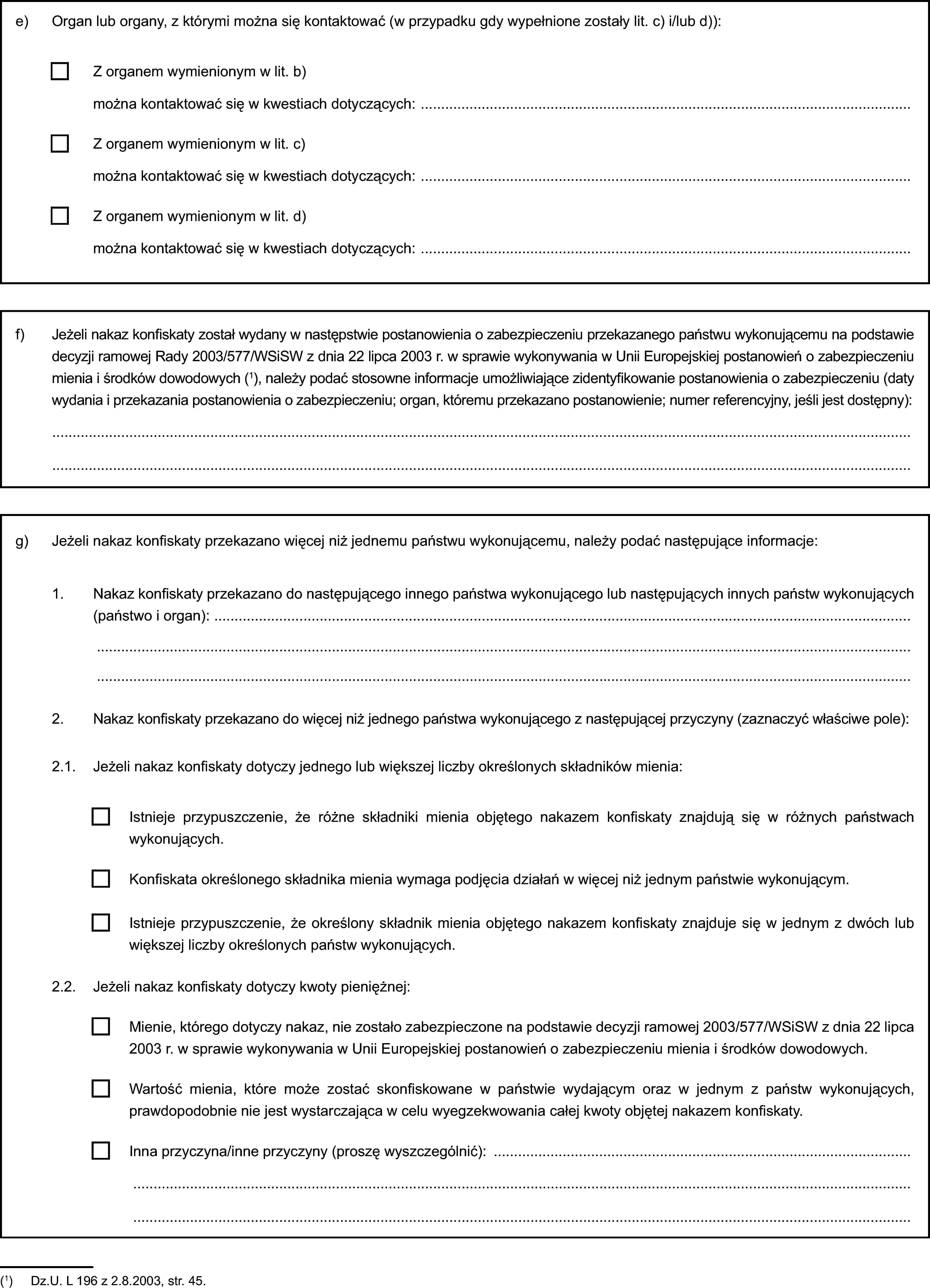 e) Organ lub organy, z którymi można się kontaktować (w przypadku gdy wypełnione zostały lit. c) i/lub d)):Z organem wymienionym w lit. b)można kontaktować się w kwestiach dotyczących:Z organem wymienionym w lit. c)można kontaktować się w kwestiach dotyczących:Z organem wymienionym w lit. d)można kontaktować się w kwestiach dotyczących:f) Jeżeli nakaz konfiskaty został wydany w następstwie postanowienia o zabezpieczeniu przekazanego państwu wykonującemu na podstawie decyzji ramowej Rady 2003/577/WSiSW z dnia 22 lipca 2003 r. w sprawie wykonywania w Unii Europejskiej postanowień o zabezpieczeniu mienia i środków dowodowych (1), należy podać stosowne informacje umożliwiające zidentyfikowanie postanowienia o zabezpieczeniu (daty wydania i przekazania postanowienia o zabezpieczeniu; organ, któremu przekazano postanowienie; numer referencyjny, jeśli jest dostępny):g) Jeżeli nakaz konfiskaty przekazano więcej niż jednemu państwu wykonującemu, należy podać następujące informacje:1. Nakaz konfiskaty przekazano do następującego innego państwa wykonującego lub następujących innych państw wykonujących (państwo i organ):2. Nakaz konfiskaty przekazano do więcej niż jednego państwa wykonującego z następującej przyczyny (zaznaczyć właściwe pole):2.1. Jeżeli nakaz konfiskaty dotyczy jednego lub większej liczby określonych składników mienia:Istnieje przypuszczenie, że różne składniki mienia objętego nakazem konfiskaty znajdują się w różnych państwach wykonujących.Konfiskata określonego składnika mienia wymaga podjęcia działań w więcej niż jednym państwie wykonującym.Istnieje przypuszczenie, że określony składnik mienia objętego nakazem konfiskaty znajduje się w jednym z dwóch lub większej liczby określonych państw wykonujących.2.2. Jeżeli nakaz konfiskaty dotyczy kwoty pieniężnej:Mienie, którego dotyczy nakaz, nie zostało zabezpieczone na podstawie decyzji ramowej 2003/577/WSiSW z dnia 22 lipca 2003 r. w sprawie wykonywania w Unii Europejskiej postanowień o zabezpieczeniu mienia i środków dowodowych.Wartość mienia, które może zostać skonfiskowane w państwie wydającym oraz w jednym z państw wykonujących, prawdopodobnie nie jest wystarczająca w celu wyegzekwowania całej kwoty objętej nakazem konfiskaty.Inna przyczyna/inne przyczyny (proszę wyszczególnić):(1) Dz.U. L 196 z 2.8.2003, str. 45.