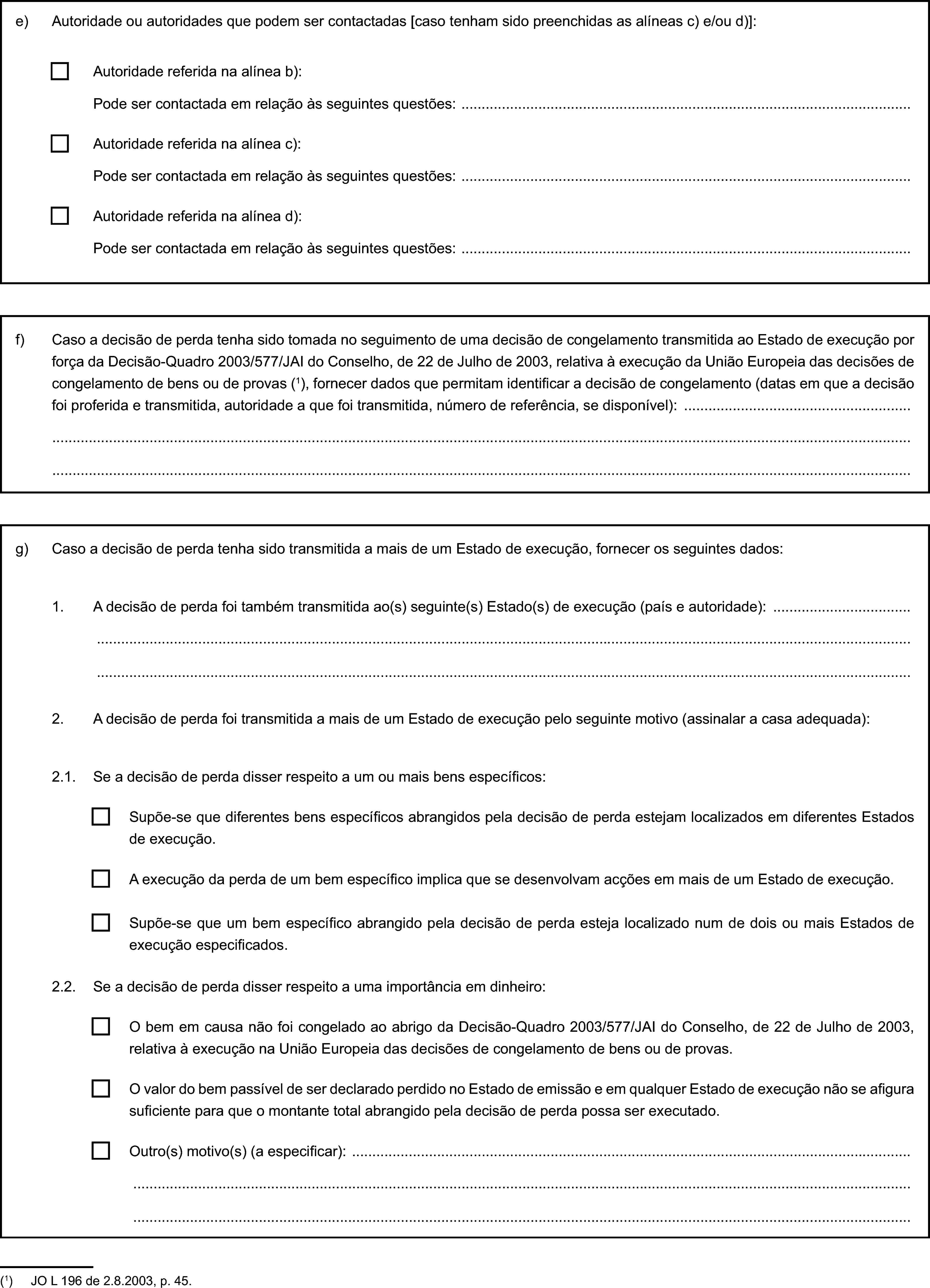 e) Autoridade ou autoridades que podem ser contactadas [caso tenham sido preenchidas as alíneas c) e/ou d)]:Autoridade referida na alínea b):Pode ser contactada em relação às seguintes questões:Autoridade referida na alínea c):Pode ser contactada em relação às seguintes questões:Autoridade referida na alínea d):Pode ser contactada em relação às seguintes questões:f) Caso a decisão de perda tenha sido tomada no seguimento de uma decisão de congelamento transmitida ao Estado de execução por força da Decisão-Quadro 2003/577/JAI do Conselho, de 22 de Julho de 2003, relativa à execução da União Europeia das decisões de congelamento de bens ou de provas (1), fornecer dados que permitam identificar a decisão de congelamento (datas em que a decisão foi proferida e transmitida, autoridade a que foi transmitida, número de referência, se disponível):g) Caso a decisão de perda tenha sido transmitida a mais de um Estado de execução, fornecer os seguintes dados:1. A decisão de perda foi também transmitida ao(s) seguinte(s) Estado(s) de execução (país e autoridade):2. A decisão de perda foi transmitida a mais de um Estado de execução pelo seguinte motivo (assinalar a casa adequada):2.1. Se a decisão de perda disser respeito a um ou mais bens específicos:Supõe-se que diferentes bens específicos abrangidos pela decisão de perda estejam localizados em diferentes Estados de execução.A execução da perda de um bem específico implica que se desenvolvam acções em mais de um Estado de execução.Supõe-se que um bem específico abrangido pela decisão de perda esteja localizado num de dois ou mais Estados de execução especificados.2.2. Se a decisão de perda disser respeito a uma importância em dinheiro:O bem em causa não foi congelado ao abrigo da Decisão-Quadro 2003/577/JAI do Conselho, de 22 de Julho de 2003, relativa à execução na União Europeia das decisões de congelamento de bens ou de provas.O valor do bem passível de ser declarado perdido no Estado de emissão e em qualquer Estado de execução não se afigura suficiente para que o montante total abrangido pela decisão de perda possa ser executado.Outro(s) motivo(s) (a especificar):(1) JO L 196 de 2.8.2003, p. 45.