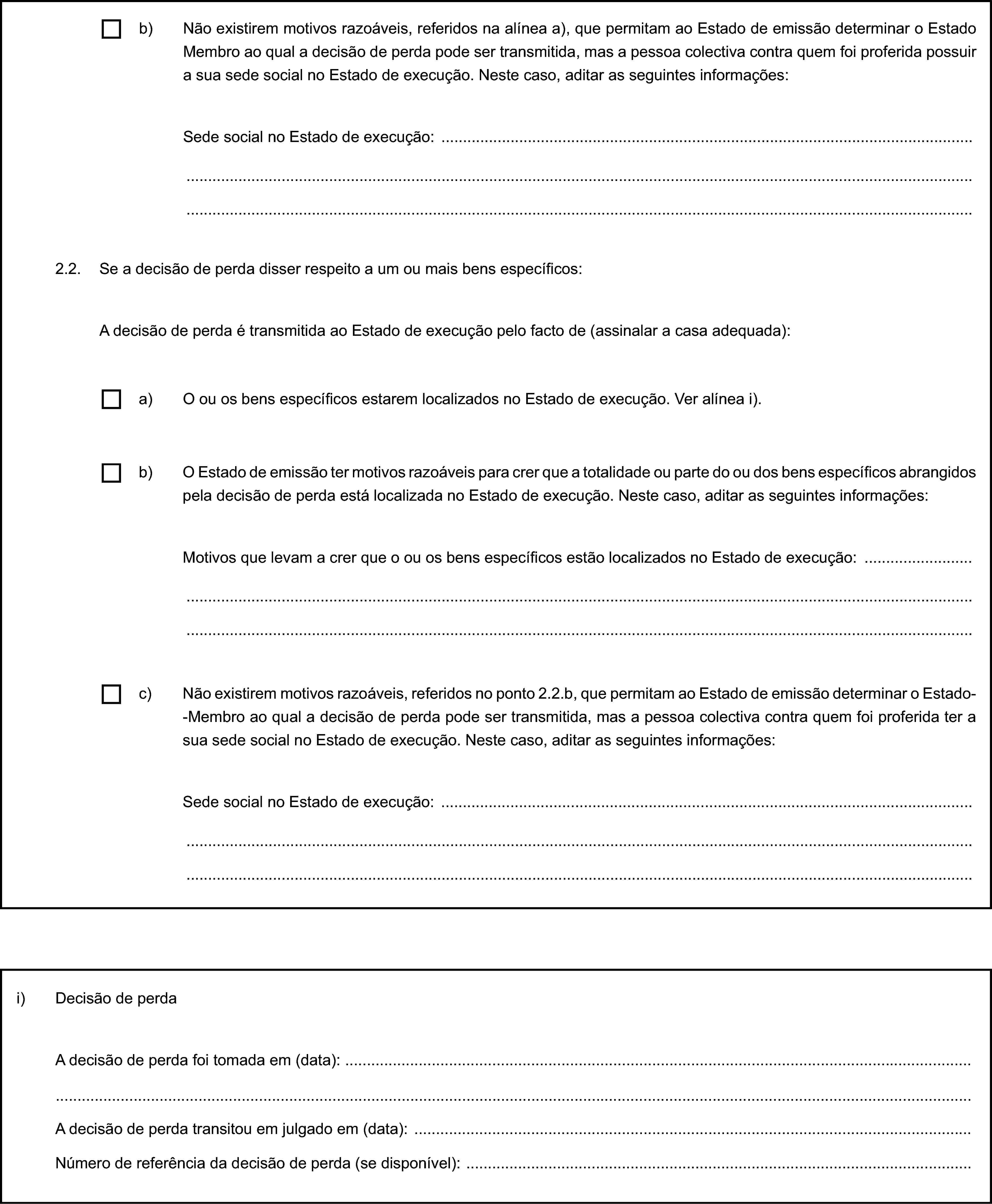 b) Não existirem motivos razoáveis, referidos na alínea a), que permitam ao Estado de emissão determinar o Estado Membro ao qual a decisão de perda pode ser transmitida, mas a pessoa colectiva contra quem foi proferida possuir a sua sede social no Estado de execução. Neste caso, aditar as seguintes informações:Sede social no Estado de execução:2.2. Se a decisão de perda disser respeito a um ou mais bens específicos:A decisão de perda é transmitida ao Estado de execução pelo facto de (assinalar a casa adequada):a) O ou os bens específicos estarem localizados no Estado de execução. Ver alínea i).b) O Estado de emissão ter motivos razoáveis para crer que a totalidade ou parte do ou dos bens específicos abrangidos pela decisão de perda está localizada no Estado de execução. Neste caso, aditar as seguintes informações:Motivos que levam a crer que o ou os bens específicos estão localizados no Estado de execução:c) Não existirem motivos razoáveis, referidos no ponto 2.2.b, que permitam ao Estado de emissão determinar o Estado--Membro ao qual a decisão de perda pode ser transmitida, mas a pessoa colectiva contra quem foi proferida ter a sua sede social no Estado de execução. Neste caso, aditar as seguintes informações:Sede social no Estado de execução:i) Decisão de perdaA decisão de perda foi tomada em (data):A decisão de perda transitou em julgado em (data):Número de referência da decisão de perda (se disponível):