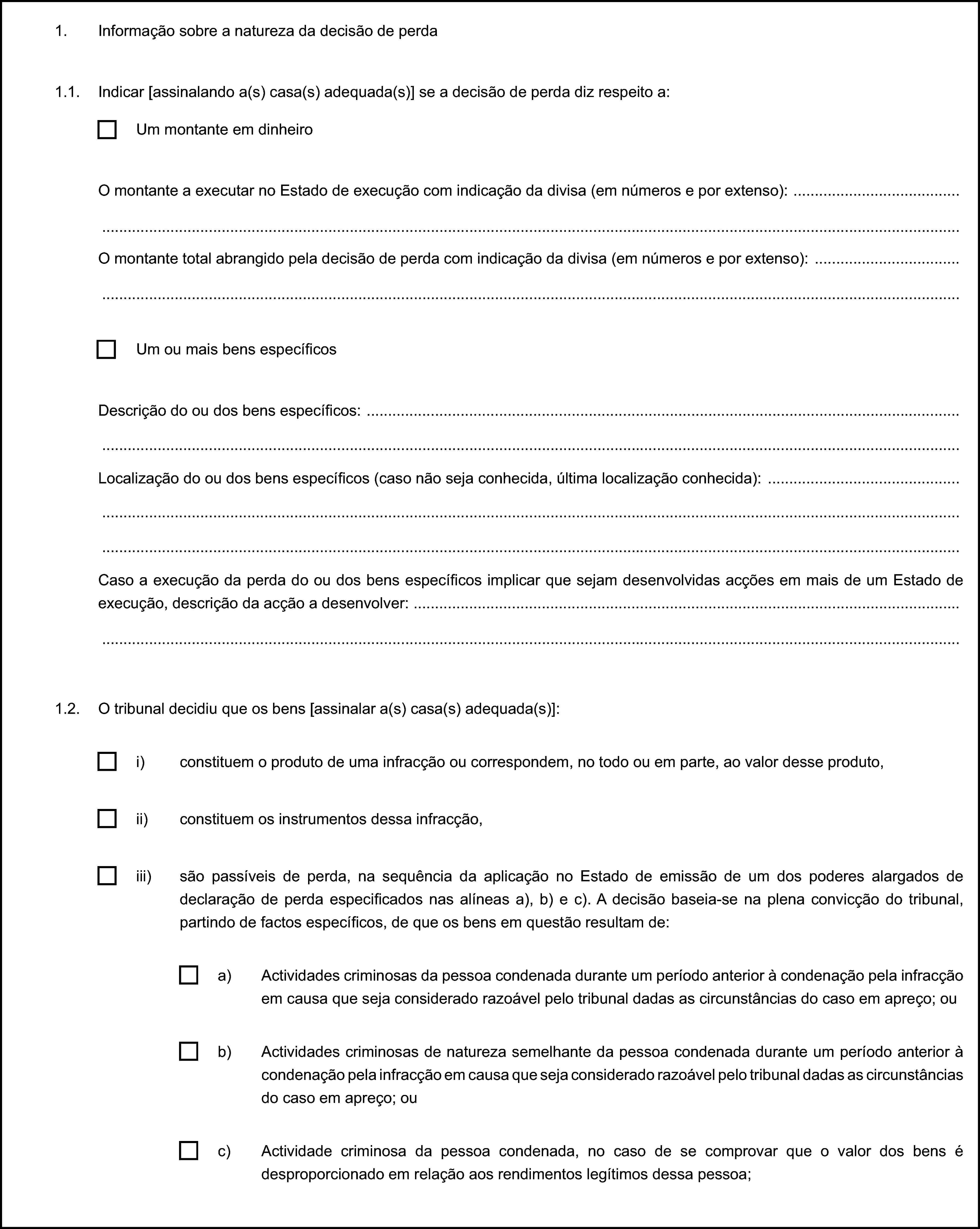 1. Informação sobre a natureza da decisão de perda1.1. Indicar [assinalando a(s) casa(s) adequada(s)] se a decisão de perda diz respeito a:Um montante em dinheiroO montante a executar no Estado de execução com indicação da divisa (em números e por extenso):O montante total abrangido pela decisão de perda com indicação da divisa (em números e por extenso):Um ou mais bens específicosDescrição do ou dos bens específicos:Localização do ou dos bens específicos (caso não seja conhecida, última localização conhecida):Caso a execução da perda do ou dos bens específicos implicar que sejam desenvolvidas acções em mais de um Estado de execução, descrição da acção a desenvolver:1.2. O tribunal decidiu que os bens [assinalar a(s) casa(s) adequada(s)]:i) constituem o produto de uma infracção ou correspondem, no todo ou em parte, ao valor desse produto,ii) constituem os instrumentos dessa infracção,iii) são passíveis de perda, na sequência da aplicação no Estado de emissão de um dos poderes alargados de declaração de perda especificados nas alíneas a), b) e c). A decisão baseia-se na plena convicção do tribunal, partindo de factos específicos, de que os bens em questão resultam de:a) Actividades criminosas da pessoa condenada durante um período anterior à condenação pela infracção em causa que seja considerado razoável pelo tribunal dadas as circunstâncias do caso em apreço; oub) Actividades criminosas de natureza semelhante da pessoa condenada durante um período anterior à condenação pela infracção em causa que seja considerado razoável pelo tribunal dadas as circunstâncias do caso em apreço; ouc) Actividade criminosa da pessoa condenada, no caso de se comprovar que o valor dos bens é desproporcionado em relação aos rendimentos legítimos dessa pessoa;