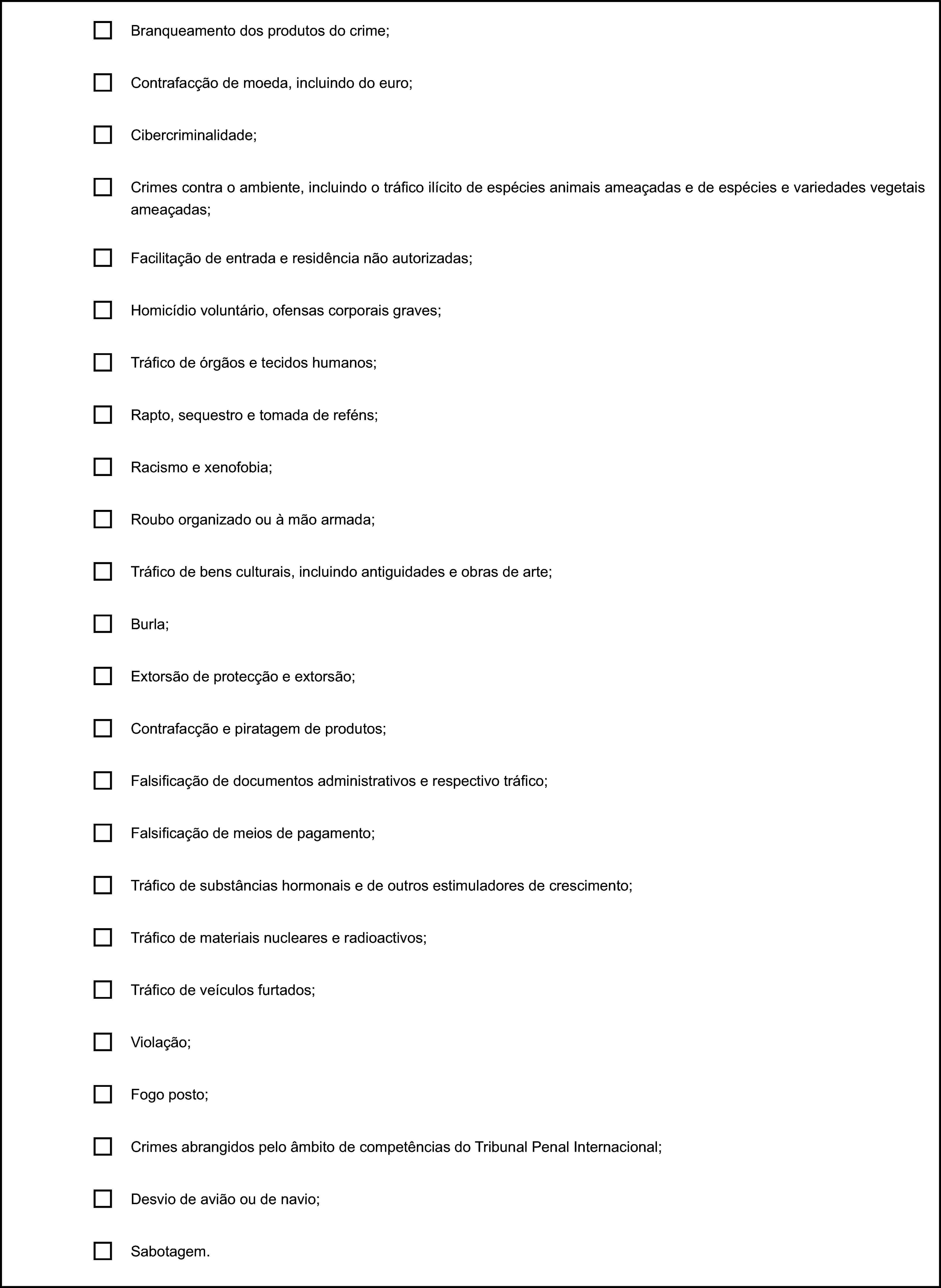 Branqueamento dos produtos do crime;Contrafacção de moeda, incluindo do euro;Cibercriminalidade;Crimes contra o ambiente, incluindo o tráfico ilícito de espécies animais ameaçadas e de espécies e variedades vegetais ameaçadas;Facilitação de entrada e residência não autorizadas;Homicídio voluntário, ofensas corporais graves;Tráfico de órgãos e tecidos humanos;Rapto, sequestro e tomada de reféns;Racismo e xenofobia;Roubo organizado ou à mão armada;Tráfico de bens culturais, incluindo antiguidades e obras de arte;Burla;Extorsão de protecção e extorsão;Contrafacção e piratagem de produtos;Falsificação de documentos administrativos e respectivo tráfico;Falsificação de meios de pagamento;Tráfico de substâncias hormonais e de outros estimuladores de crescimento;Tráfico de materiais nucleares e radioactivos;Tráfico de veículos furtados;Violação;Fogo posto;Crimes abrangidos pelo âmbito de competências do Tribunal Penal Internacional;Desvio de avião ou de navio;Sabotagem.