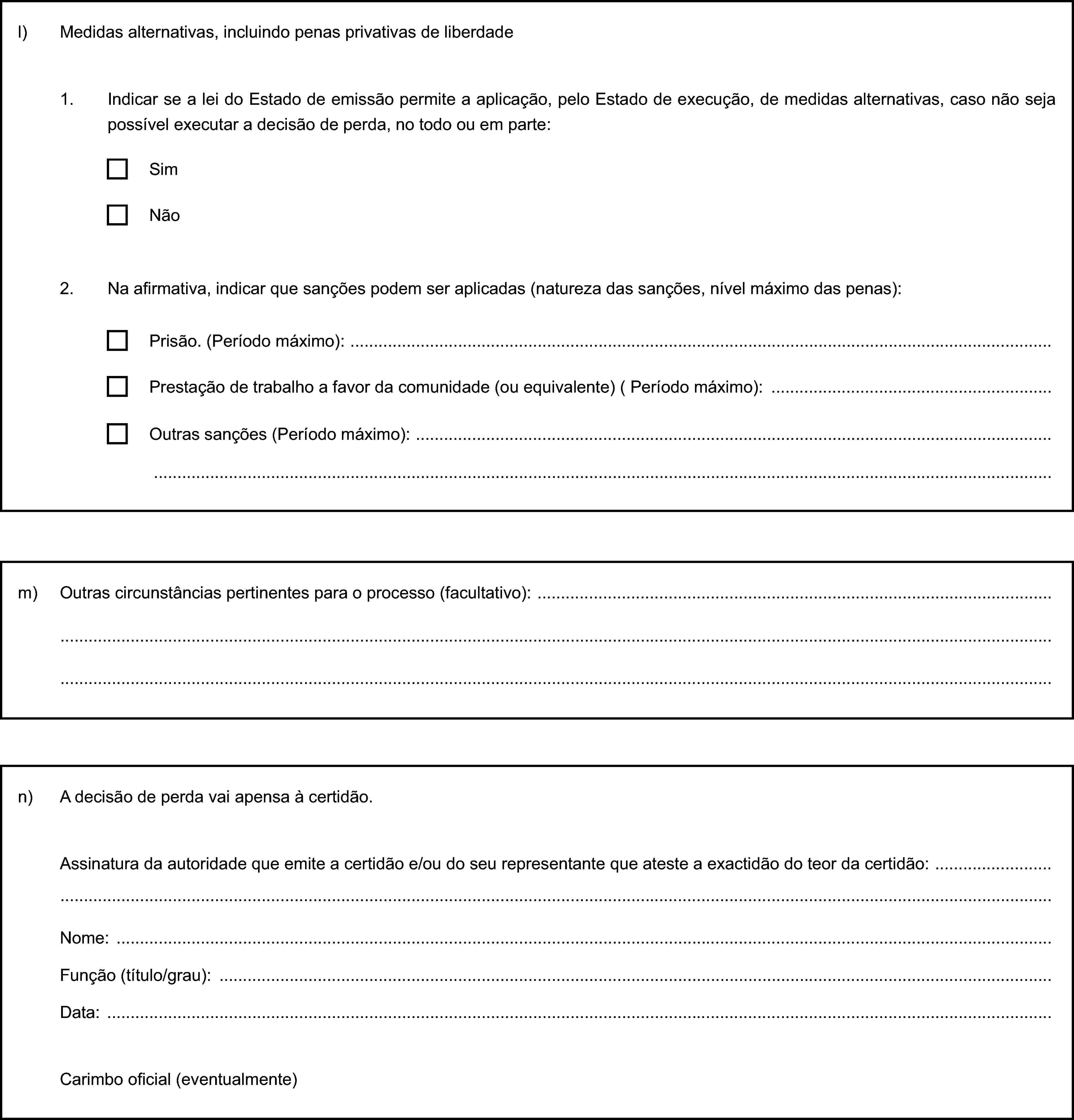l) Medidas alternativas, incluindo penas privativas de liberdade1. Indicar se a lei do Estado de emissão permite a aplicação, pelo Estado de execução, de medidas alternativas, caso não seja possível executar a decisão de perda, no todo ou em parte:SimNão2. Na afirmativa, indicar que sanções podem ser aplicadas (natureza das sanções, nível máximo das penas):Prisão. (Período máximo):Prestação de trabalho a favor da comunidade (ou equivalente) ( Período máximo):Outras sanções (Período máximo):m) Outras circunstâncias pertinentes para o processo (facultativo):n) A decisão de perda vai apensa à certidão.Assinatura da autoridade que emite a certidão e/ou do seu representante que ateste a exactidão do teor da certidão:Nome:Função (título/grau):Data:Carimbo oficial (eventualmente)