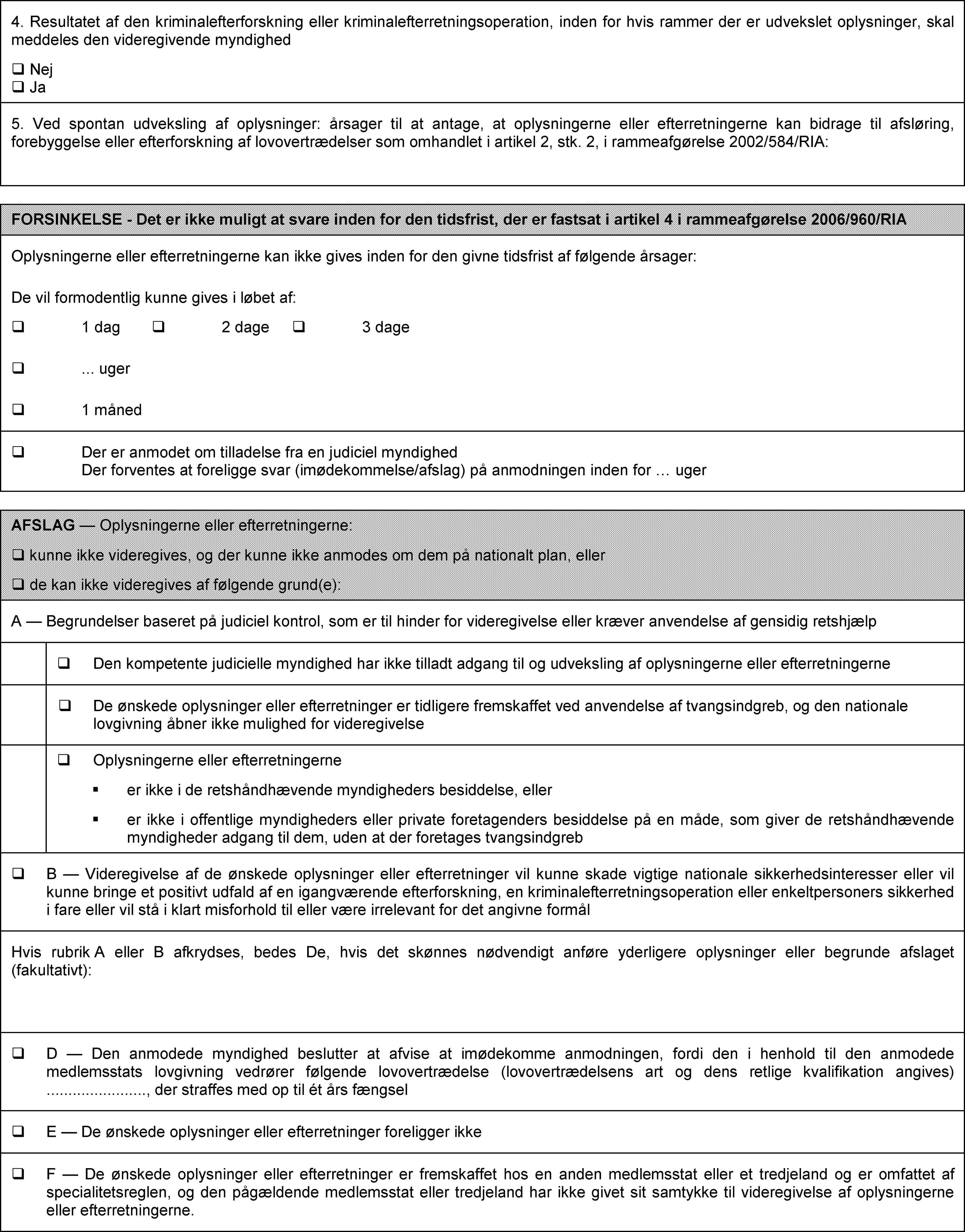 4. Resultatet af den kriminalefterforskning eller kriminalefterretningsoperation, inden for hvis rammer der er udvekslet oplysninger, skal meddeles den videregivende myndighed Nej Ja5. Ved spontan udveksling af oplysninger: årsager til at antage, at oplysningerne eller efterretningerne kan bidrage til afsløring, forebyggelse eller efterforskning af lovovertrædelser som omhandlet i artikel 2, stk. 2, i rammeafgørelse 2002/584/RIA:FORSINKELSE - Det er ikke muligt at svare inden for den tidsfrist, der er fastsat i artikel 4 i rammeafgørelse 2006/960/RIAOplysningerne eller efterretningerne kan ikke gives inden for den givne tidsfrist af følgende årsager: De vil formodentlig kunne gives i løbet af: 1 dag 2 dage 3 dage … uger 1 måned Der er anmodet om tilladelse fra en judiciel myndighed Der forventes at foreligge svar (imødekommelse/afslag) på anmodningen inden for … ugerAFSLAG — Oplysningerne eller efterretningerne: kunne ikke videregives, og der kunne ikke anmodes om dem på nationalt plan, eller de kan ikke videregives af følgende grund(e):A — Begrundelser baseret på judiciel kontrol, som er til hinder for videregivelse eller kræver anvendelse af gensidig retshjælp Den kompetente judicielle myndighed har ikke tilladt adgang til og udveksling af oplysningerne eller efterretningerne De ønskede oplysninger eller efterretninger er tidligere fremskaffet ved anvendelse af tvangsindgreb, og den nationale lovgivning åbner ikke mulighed for videregivelse Oplysningerne eller efterretningerne er ikke i de retshåndhævende myndigheders besiddelse, eller er ikke i offentlige myndigheders eller private foretagenders besiddelse på en måde, som giver de retshåndhævende myndigheder adgang til dem, uden at der foretages tvangsindgreb B — Videregivelse af de ønskede oplysninger eller efterretninger vil kunne skade vigtige nationale sikkerhedsinteresser eller vil kunne bringe et positivt udfald af en igangværende efterforskning, en kriminalefterretningsoperation eller enkeltpersoners sikkerhed i fare eller vil stå i klart misforhold til eller være irrelevant for det angivne formålHvis rubrik A eller B afkrydses, bedes De, hvis det skønnes nødvendigt anføre yderligere oplysninger eller begrunde afslaget (fakultativt): D — Den anmodede myndighed beslutter at afvise at imødekomme anmodningen, fordi den i henhold til den anmodede medlemsstats lovgivning vedrører følgende lovovertrædelse (lovovertrædelsens art og dens retlige kvalifikation angives) …, der straffes med op til ét års fængsel E — De ønskede oplysninger eller efterretninger foreligger ikke F — De ønskede oplysninger eller efterretninger er fremskaffet hos en anden medlemsstat eller et tredjeland og er omfattet af specialitetsreglen, og den pågældende medlemsstat eller tredjeland har ikke givet sit samtykke til videregivelse af oplysningerne eller efterretningerne.