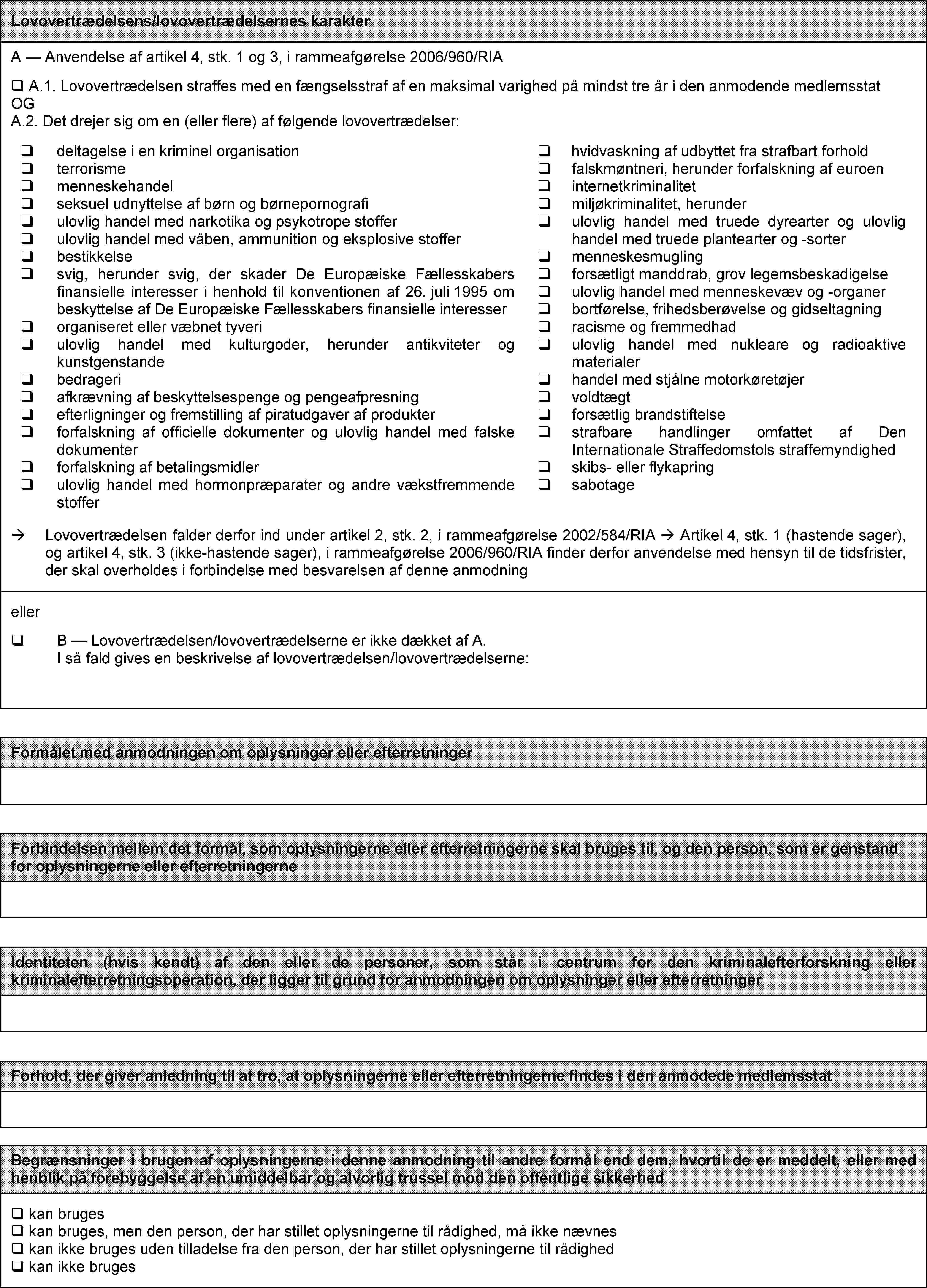Lovovertrædelsens/lovovertrædelsernes karakterA — Anvendelse af artikel 4, stk. 1 og 3, i rammeafgørelse 2006/960/RIA A.1. Lovovertrædelsen straffes med en fængselsstraf af en maksimal varighed på mindst tre år i den anmodende medlemsstat OG A.2. Det drejer sig om en (eller flere) af følgende lovovertrædelser: deltagelse i en kriminel organisation terrorisme menneskehandel seksuel udnyttelse af børn og børnepornografi ulovlig handel med narkotika og psykotrope stoffer ulovlig handel med våben, ammunition og eksplosive stoffer bestikkelse svig, herunder svig, der skader De Europæiske Fællesskabers finansielle interesser i henhold til konventionen af 26. juli 1995 om beskyttelse af De Europæiske Fællesskabers finansielle interesser organiseret eller væbnet tyveri ulovlig handel med kulturgoder, herunder antikviteter og kunstgenstande bedrageri afkrævning af beskyttelsespenge og pengeafpresning efterligninger og fremstilling af piratudgaver af produkter forfalskning af officielle dokumenter og ulovlig handel med falske dokumenter forfalskning af betalingsmidler ulovlig handel med hormonpræparater og andre vækstfremmende stoffer hvidvaskning af udbyttet fra strafbart forhold falskmøntneri, herunder forfalskning af euroen internetkriminalitet miljøkriminalitet, herunder ulovlig handel med truede dyrearter og ulovlig handel med truede plantearter og -sorter menneskesmugling forsætligt manddrab, grov legemsbeskadigelse ulovlig handel med menneskevæv og -organer bortførelse, frihedsberøvelse og gidseltagning racisme og fremmedhad ulovlig handel med nukleare og radioaktive materialer handel med stjålne motorkøretøjer voldtægt  forsætlig brandstiftelse strafbare handlinger omfattet af Den Internationale Straffedomstols straffemyndighed skibs- eller flykapring sabotageLovovertrædelsen falder derfor ind under artikel 2, stk. 2, i rammeafgørelse 2002/584/RIA Artikel 4, stk. 1 (hastende sager), og artikel 4, stk. 3 (ikke-hastende sager), i rammeafgørelse 2006/960/RIA finder derfor anvendelse med hensyn til de tidsfrister, der skal overholdes i forbindelse med besvarelsen af denne anmodningeller  B — Lovovertrædelsen/lovovertrædelserne er ikke dækket af A. I så fald gives en beskrivelse af lovovertrædelsen/lovovertrædelserne:Formålet med anmodningen om oplysninger eller efterretningerForbindelsen mellem det formål, som oplysningerne eller efterretningerne skal bruges til, og den person, som er genstand for oplysningerne eller efterretningerneIdentiteten (hvis kendt) af den eller de personer, som står i centrum for den kriminalefterforskning eller kriminalefterretningsoperation, der ligger til grund for anmodningen om oplysninger eller efterretningerForhold, der giver anledning til at tro, at oplysningerne eller efterretningerne findes i den anmodede medlemsstatBegrænsninger i brugen af oplysningerne i denne anmodning til andre formål end dem, hvortil de er meddelt, eller med henblik på forebyggelse af en umiddelbar og alvorlig trussel mod den offentlige sikkerhed kan bruges kan bruges, men den person, der har stillet oplysningerne til rådighed, må ikke nævnes kan ikke bruges uden tilladelse fra den person, der har stillet oplysningerne til rådighed  kan ikke bruges
