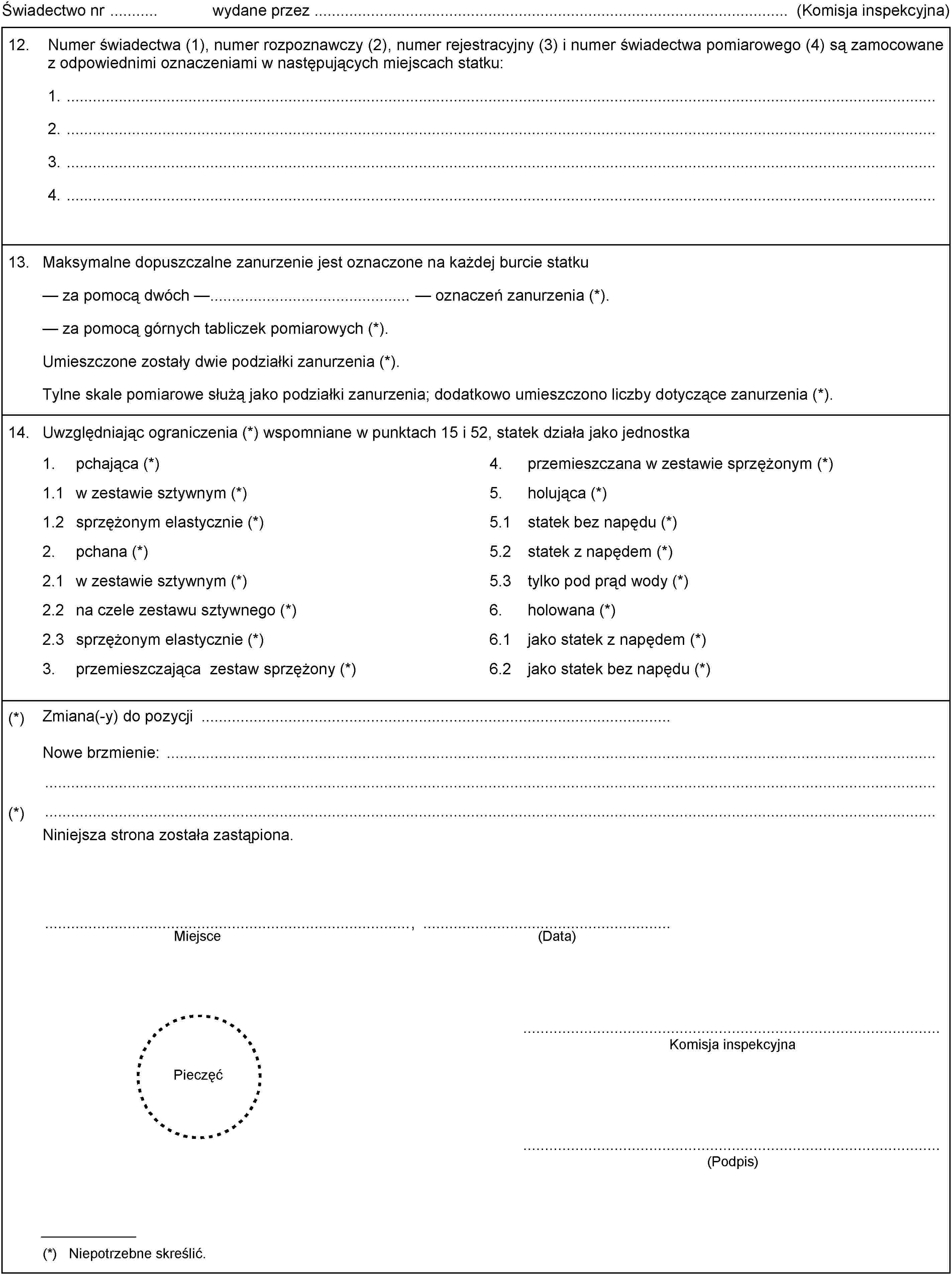 1.pchająca (*)4.przemieszczana w zestawie sprzężonym (*)1.1w zestawie sztywnym (*)5.holująca (*)1.2sprzężonym elastycznie (*)5.1statek bez napędu (*)2.pchana (*)5.2statek z napędem (*)2.1w zestawie sztywnym (*)5.3tylko pod prąd wody (*)2.2na czele zestawu sztywnego (*)6.holowana (*)2.3sprzężonym elastycznie (*)6.1jako statek z napędem (*)3.przemieszczająca zestaw sprzężony (*)6.2jako statek bez napędu (*)Świadectwo nr wydane przez (Komisja inspekcyjna)12.Numer świadectwa (1), numer rozpoznawczy (2), numer rejestracyjny (3) i numer świadectwa pomiarowego (4) są zamocowane z odpowiednimi oznaczeniami w następujących miejscach statku:1.2.3.4.13.Maksymalne dopuszczalne zanurzenie jest oznaczone na każdej burcie statkuza pomocą dwóch — — oznaczeń zanurzenia (*).za pomocą górnych tabliczek pomiarowych (*).Umieszczone zostały dwie podziałki zanurzenia (*).Tylne skale pomiarowe służą jako podziałki zanurzenia; dodatkowo umieszczono liczby dotyczące zanurzenia (*).14.Uwzględniając ograniczenia (*) wspomniane w punktach 15 i 52, statek działa jako jednostka(*)Zmiana(-y) do pozycjiNowe brzmienie:(*)Niniejsza strona została zastąpiona.(Data)Miejsce,PieczęćKomisja inspekcyjna(Podpis)(*) Niepotrzebne skreślić.