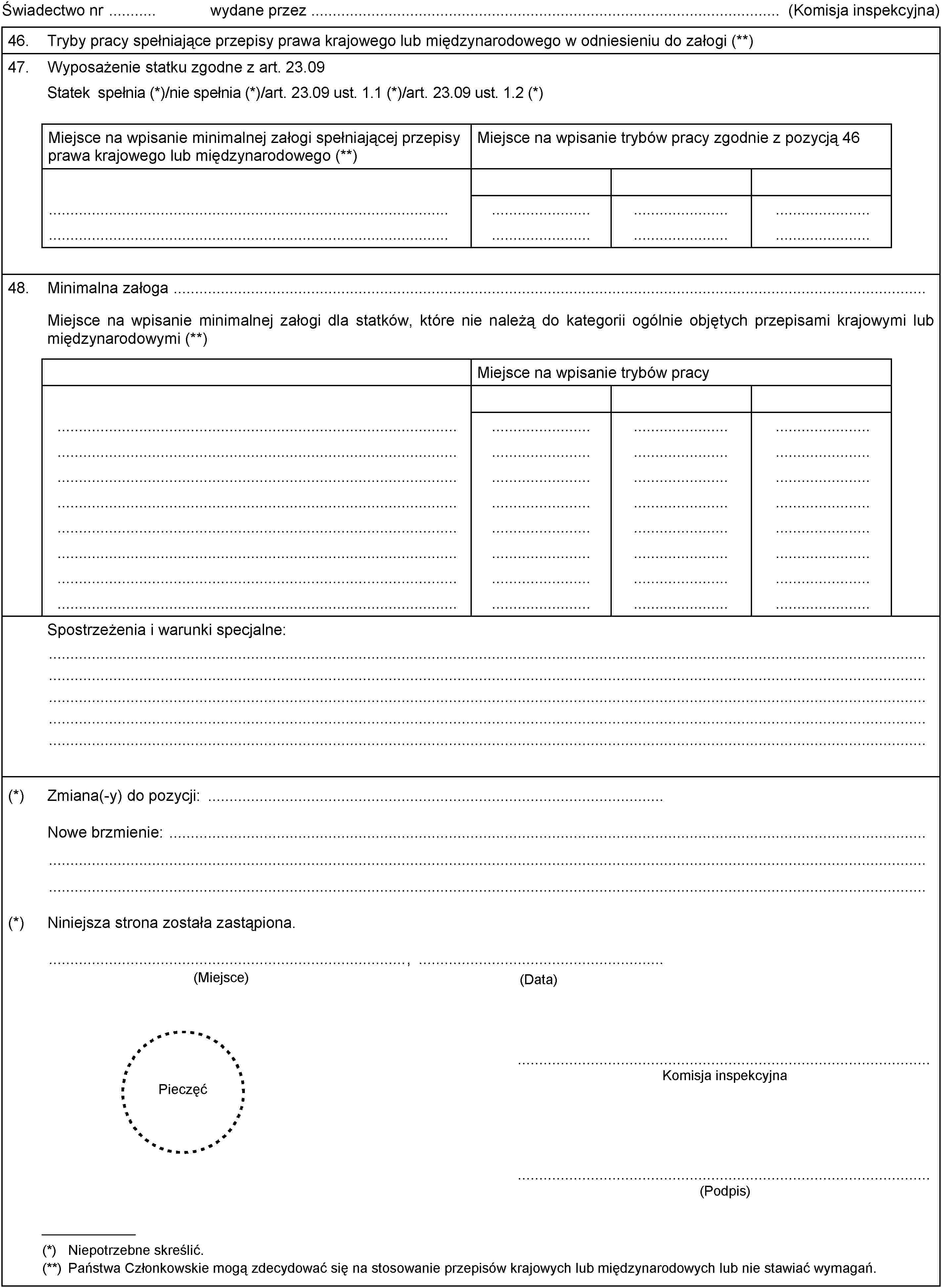 Świadectwo nr wydane przez (Komisja inspekcyjna)46.Tryby pracy spełniające przepisy prawa krajowego lub międzynarodowego w odniesieniu do załogi (**)47.Wyposażenie statku zgodne z art. 23.09Statek spełnia (*)/nie spełnia (*)/art. 23.09 ust. 1.1 (*)/art. 23.09 ust. 1.2 (*)Miejsce na wpisanie minimalnej załogi spełniającej przepisy prawa krajowego lub międzynarodowego (**)Miejsce na wpisanie trybów pracy zgodnie z pozycją 4648.Minimalna załogaMiejsce na wpisanie minimalnej załogi dla statków, które nie należą do kategorii ogólnie objętych przepisami krajowymi lub międzynarodowymi (**)Miejsce na wpisanie trybów pracySpostrzeżenia i warunki specjalne:(*)Zmiana(-y) do pozycji:Nowe brzmienie:(*)Niniejsza strona została zastąpiona.(Data)(Miejsce),PieczęćKomisja inspekcyjna(Podpis)(*) Niepotrzebne skreślić.(**) Państwa Członkowskie mogą zdecydować się na stosowanie przepisów krajowych lub międzynarodowych lub nie stawiać wymagań.
