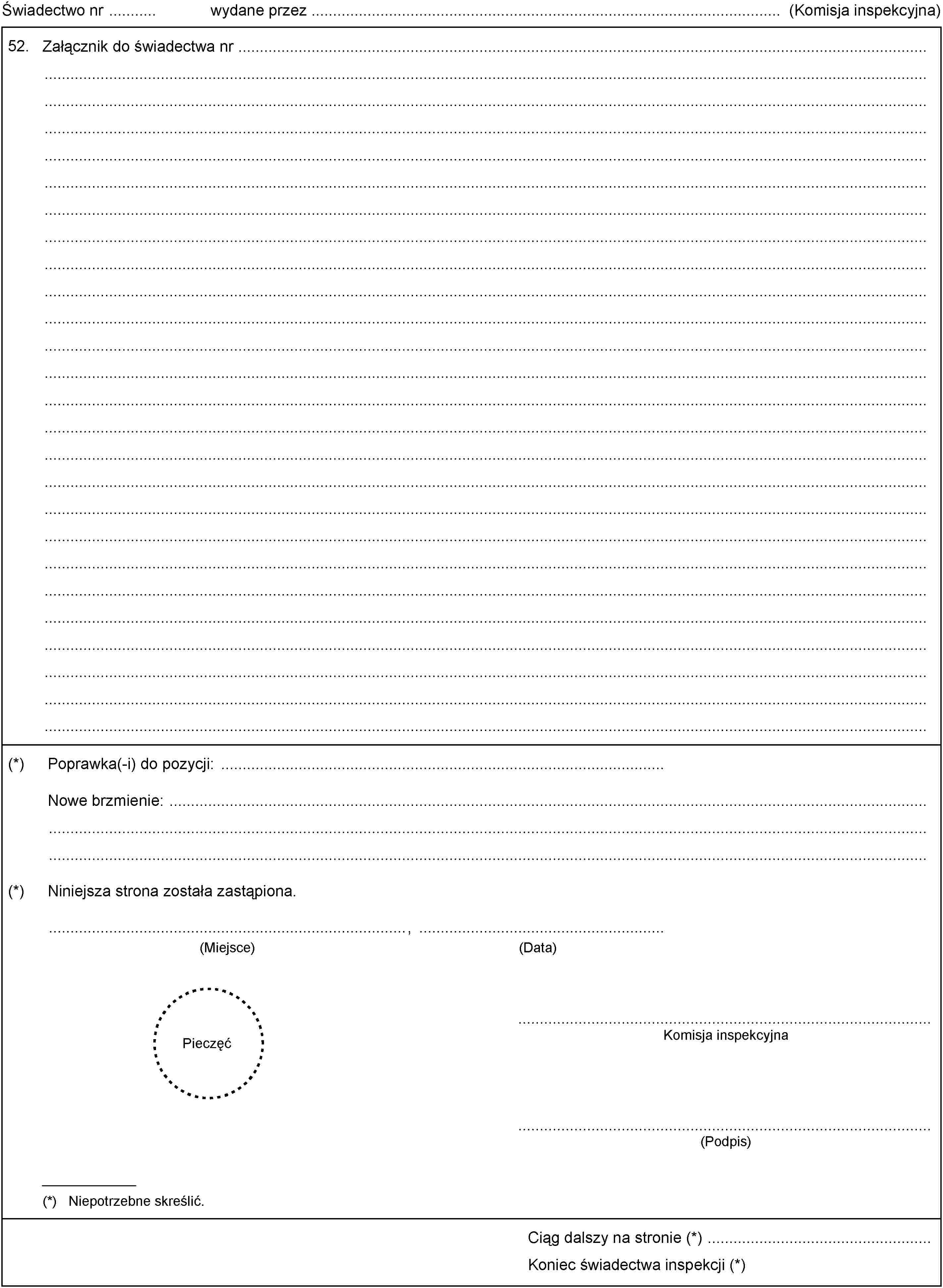 Świadectwo nr wydane przez (Komisja inspekcyjna)52.Załącznik do świadectwa nr(*)Poprawka(-i) do pozycji:Nowe brzmienie:(*)Niniejsza strona została zastąpiona.(Data)(Miejsce),PieczęćKomisja inspekcyjna(Podpis)(*) Niepotrzebne skreślić.Ciąg dalszy na stronie (*)Koniec świadectwa inspekcji (*)
