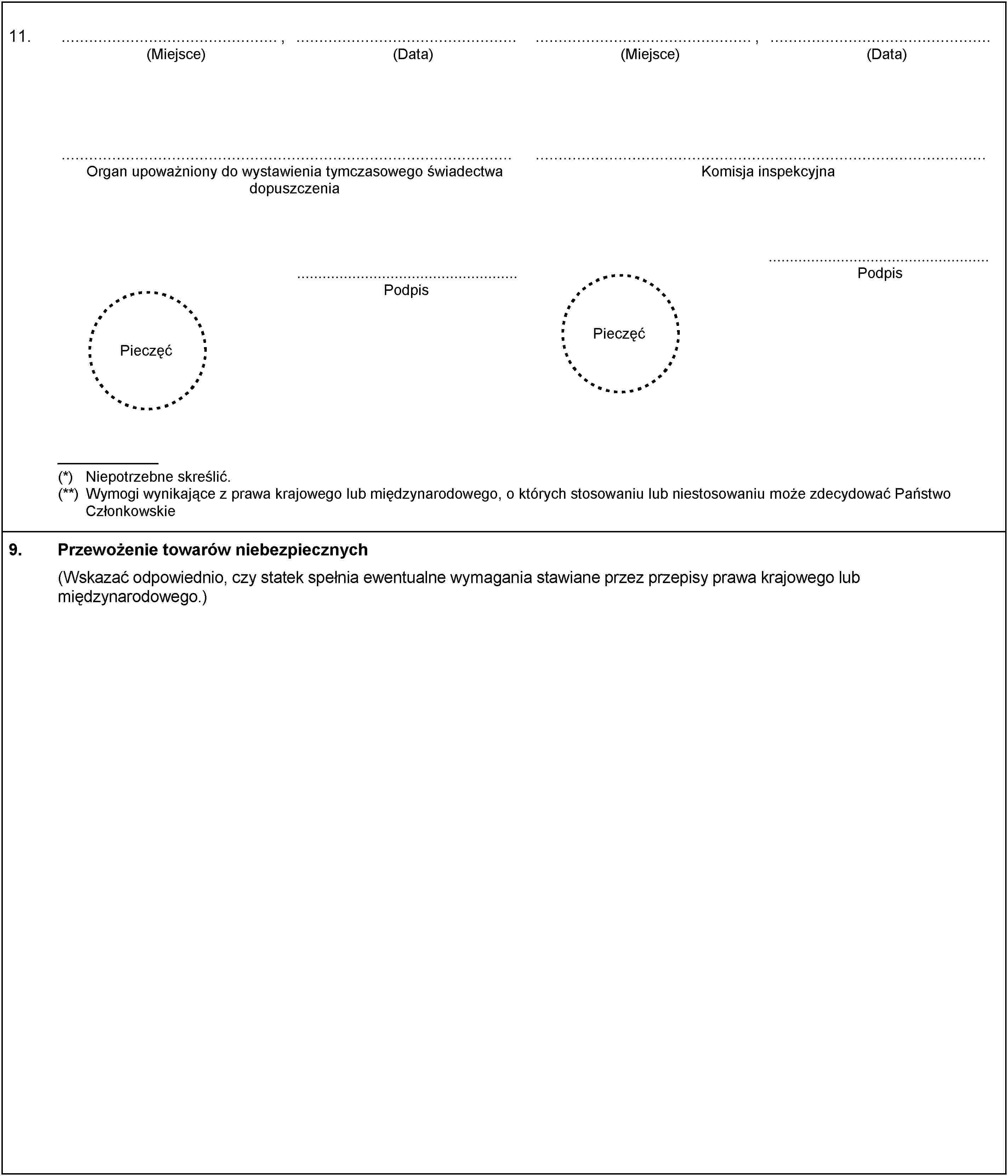 11.,(Miejsce)(Data),(Miejsce)(Data)Organ upoważniony do wystawienia tymczasowego świadectwa dopuszczeniaPodpisKomisja inspekcyjnaPodpisPieczęćPieczęć(*) Niepotrzebne skreślić.(**) Wymogi wynikające z prawa krajowego lub międzynarodowego, o których stosowaniu lub niestosowaniu może zdecydować Państwo Członkowskie9.Przewożenie towarów niebezpiecznych(Wskazać odpowiednio, czy statek spełnia ewentualne wymagania stawiane przez przepisy prawa krajowego lub międzynarodowego.)