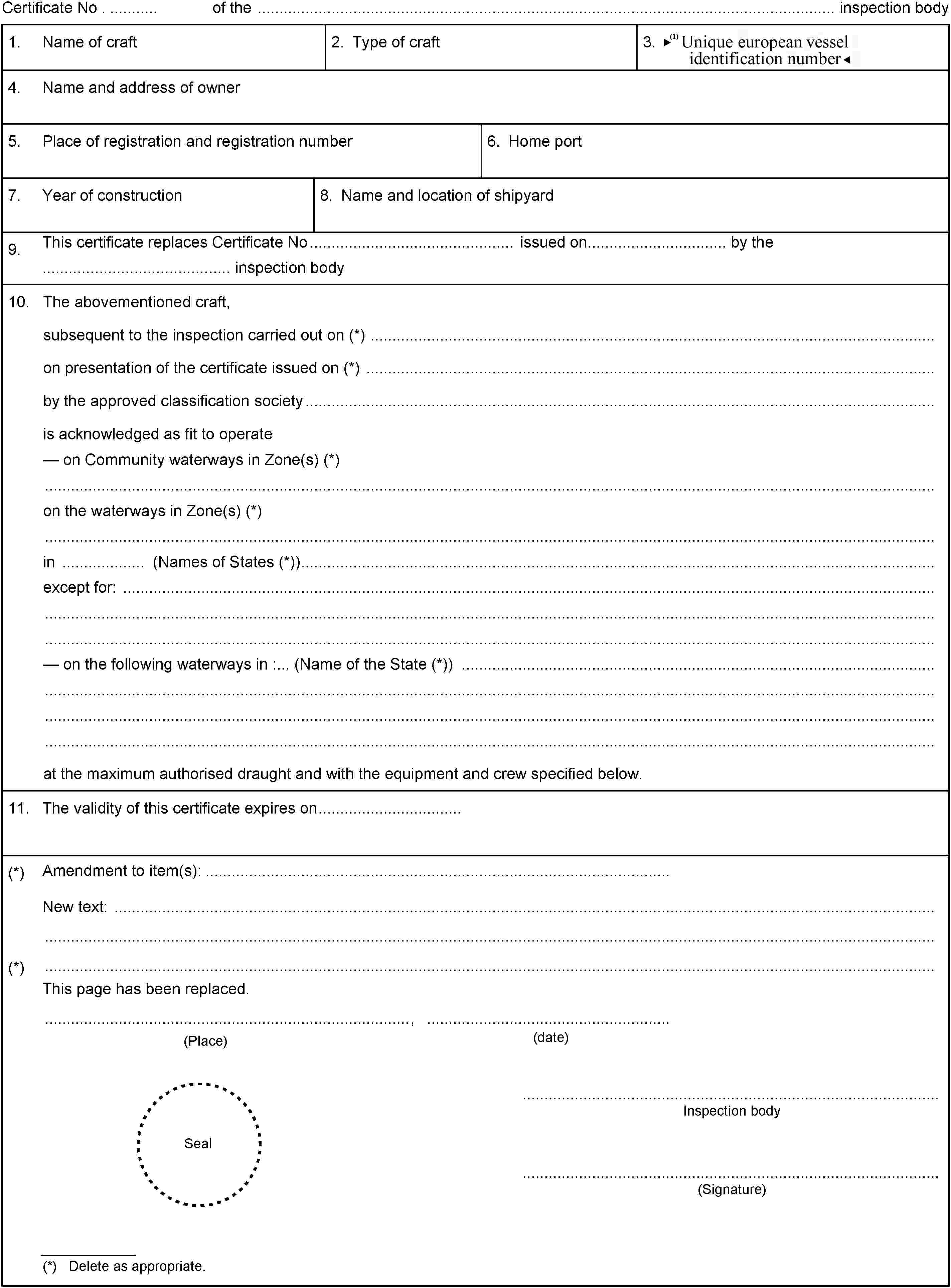 Certificate No . of the inspection body1.Name of craft2. Type of craft3. Unique European Vessel Identification Number4.Name and address of owner5.Place of registration and registration number6. Home port7.Year of construction8. Name and location of shipyard9.This certificate replaces Certificate No issued on by the........................................... inspection body10.The abovementioned craft,subsequent to the inspection carried out on (*)on presentation of the certificate issued on (*)by the approved classification societyis acknowledged as fit to operateon Community waterways in Zone(s) (*)on the waterways in Zone(s) (*)in (Names of States (*))except for:on the following waterways in :... (Name of the State (*))at the maximum authorised draught and with the equipment and crew specified below.11.The validity of this certificate expires on(*)Amendment to item(s):New text:(*)This page has been replaced.(date)(Place),SealInspection body(Signature)(*) Delete as appropriate.