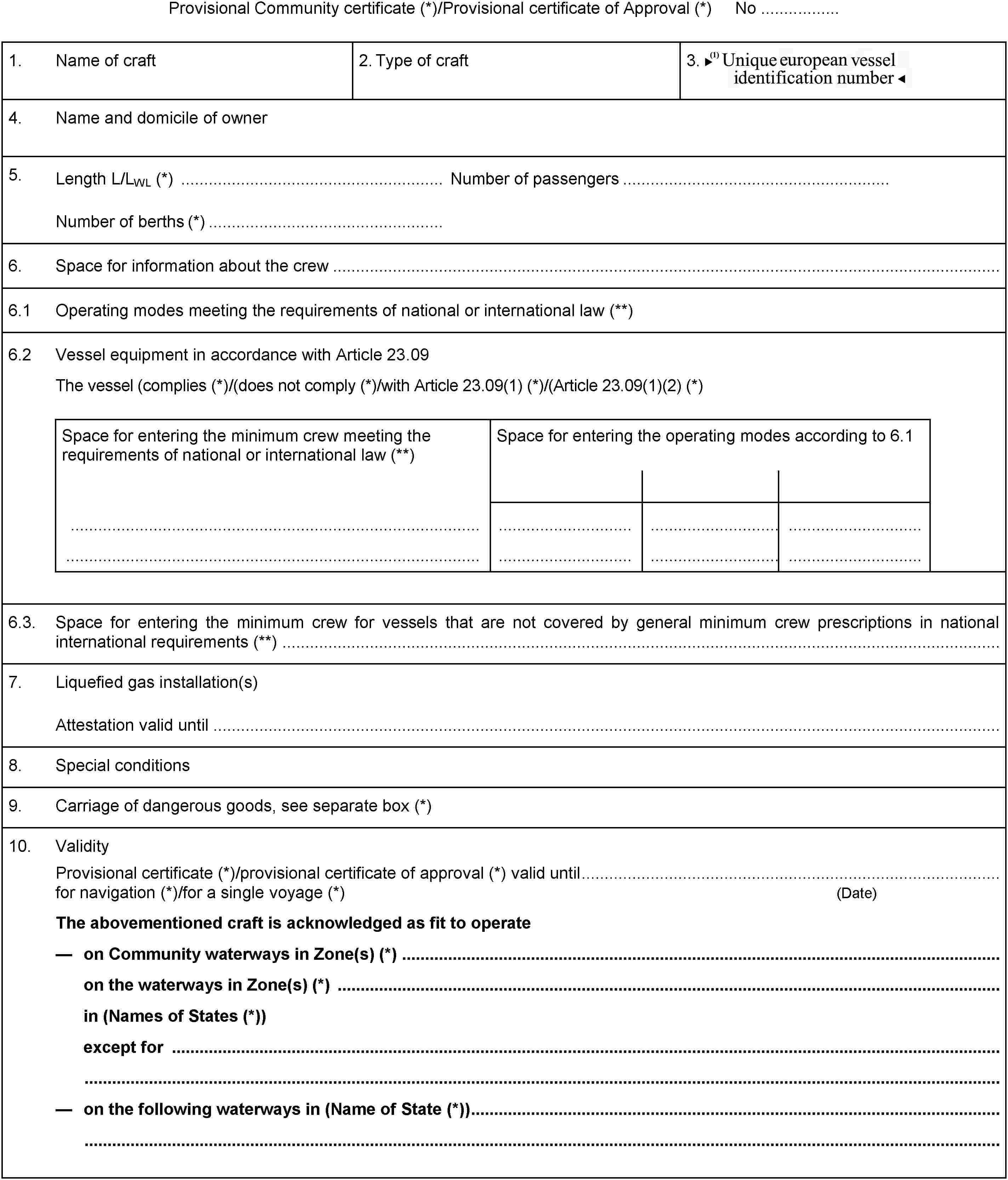 Provisional Community certificate (*)/Provisional certificate of Approval (*) No .................1.Name of craft2. Type of craft3. Unique European Vessel Identification Number4.Name and domicile of owner5.Length L/LWL (*) Number of passengersNumber of berths (*)6.Space for information about the crew6.1Operating modes meeting the requirements of national or international law (**)6.2Vessel equipment in accordance with Article 23.09The vessel (complies (*)/(does not comply (*)/with Article 23.09(1) (*)/(Article 23.09(1)(2) (*)Space for entering the minimum crew meeting the requirements of national or international law (**)Space for entering the operating modes according to 6.16.3.Space for entering the minimum crew for vessels that are not covered by general minimum crew prescriptions in national international requirements (**)7.Liquefied gas installation(s)Attestation valid until8.Special conditions9.Carriage of dangerous goods, see separate box (*)10.ValidityProvisional certificate (*)/provisional certificate of approval (*) valid untilfor navigation (*)/for a single voyage (*) (Date)The abovementioned craft is acknowledged as fit to operateon Community waterways in Zone(s) (*)on the waterways in Zone(s) (*)in (Names of States (*))except foron the following waterways in (Name of State (*))