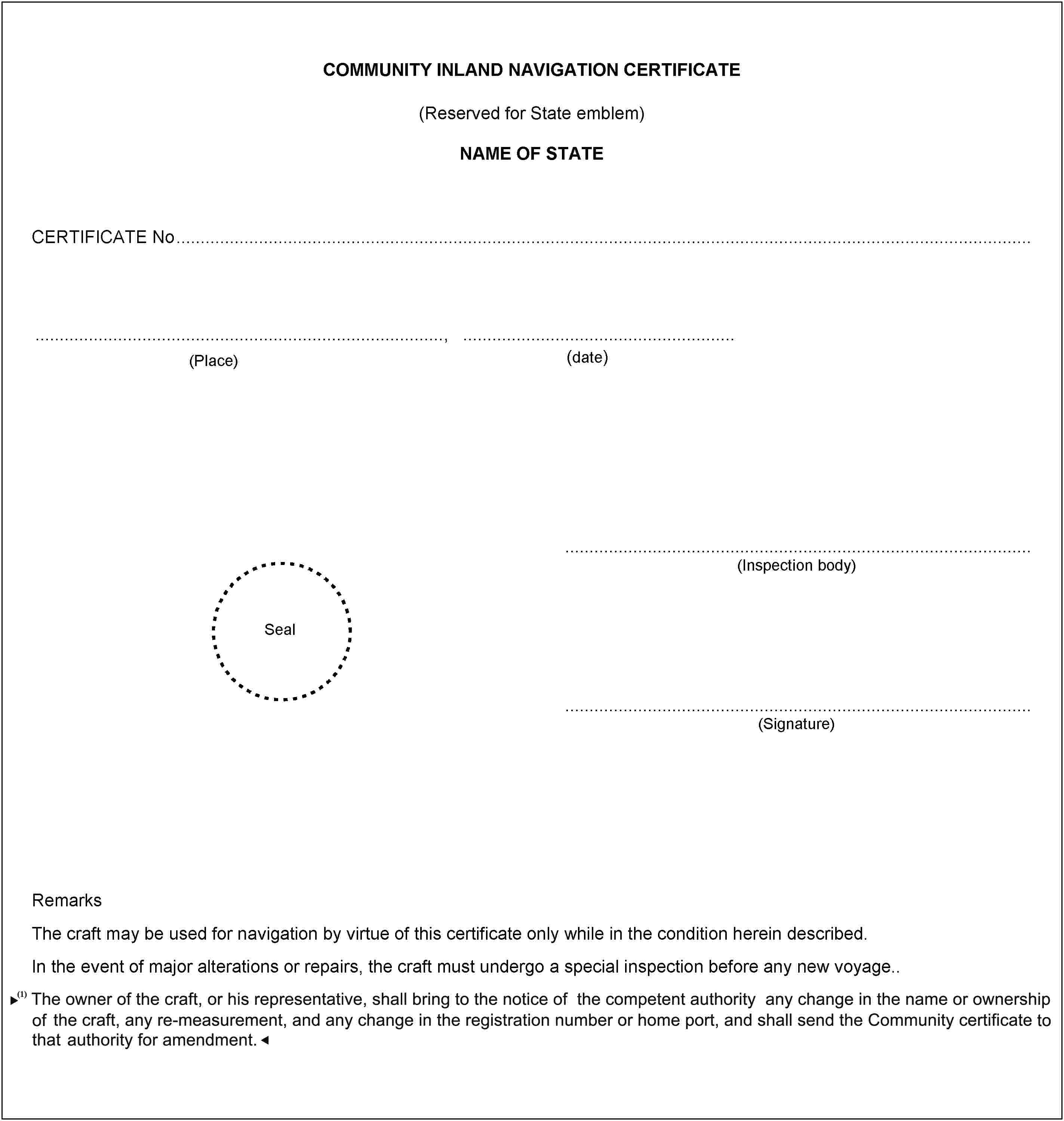 (date)(Place)COMMUNITY INLAND NAVIGATION CERTIFICATE(Reserved for State emblem)NAME OF STATECERTIFICATE No,Seal(Inspection body)(Signature)RemarksThe craft may be used for navigation by virtue of this certificate only while in the condition herein described.In the event of major alterations or repairs, the craft must undergo a special inspection before any new voyage..The owner of the craft, or his representative, must inform an inspection body of any change in the name or ownership of the craft, any remeasurement and any change in the Official number, registration number or home port, and send it the inspection certificate for amendment.