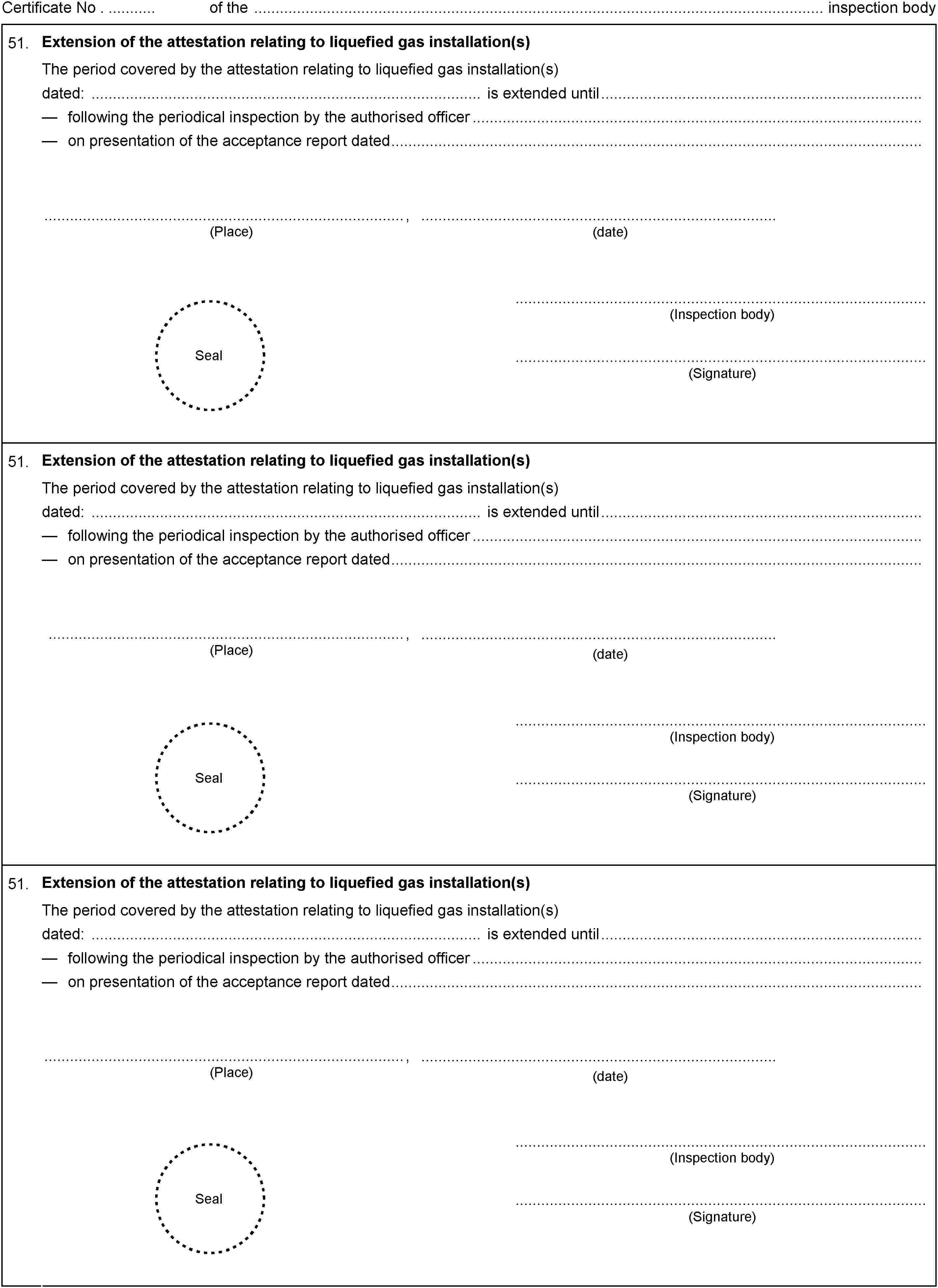 Certificate No . of the inspection body51.Extension of the attestation relating to liquefied gas installation(s)The period covered by the attestation relating to liquefied gas installation(s)dated: is extended untilfollowing the periodical inspection by the authorised officeron presentation of the acceptance report dated,(Place)(date)Seal(Inspection body)(Signature)51.Extension of the attestation relating to liquefied gas installation(s)The period covered by the attestation relating to liquefied gas installation(s)dated: is extended untilfollowing the periodical inspection by the authorised officeron presentation of the acceptance report dated,(Place)(date)Seal(Inspection body)(Signature)51.Extension of the attestation relating to liquefied gas installation(s)The period covered by the attestation relating to liquefied gas installation(s)dated: is extended untilfollowing the periodical inspection by the authorised officeron presentation of the acceptance report dated,(Place)(date)Seal(Inspection body)(Signature)
