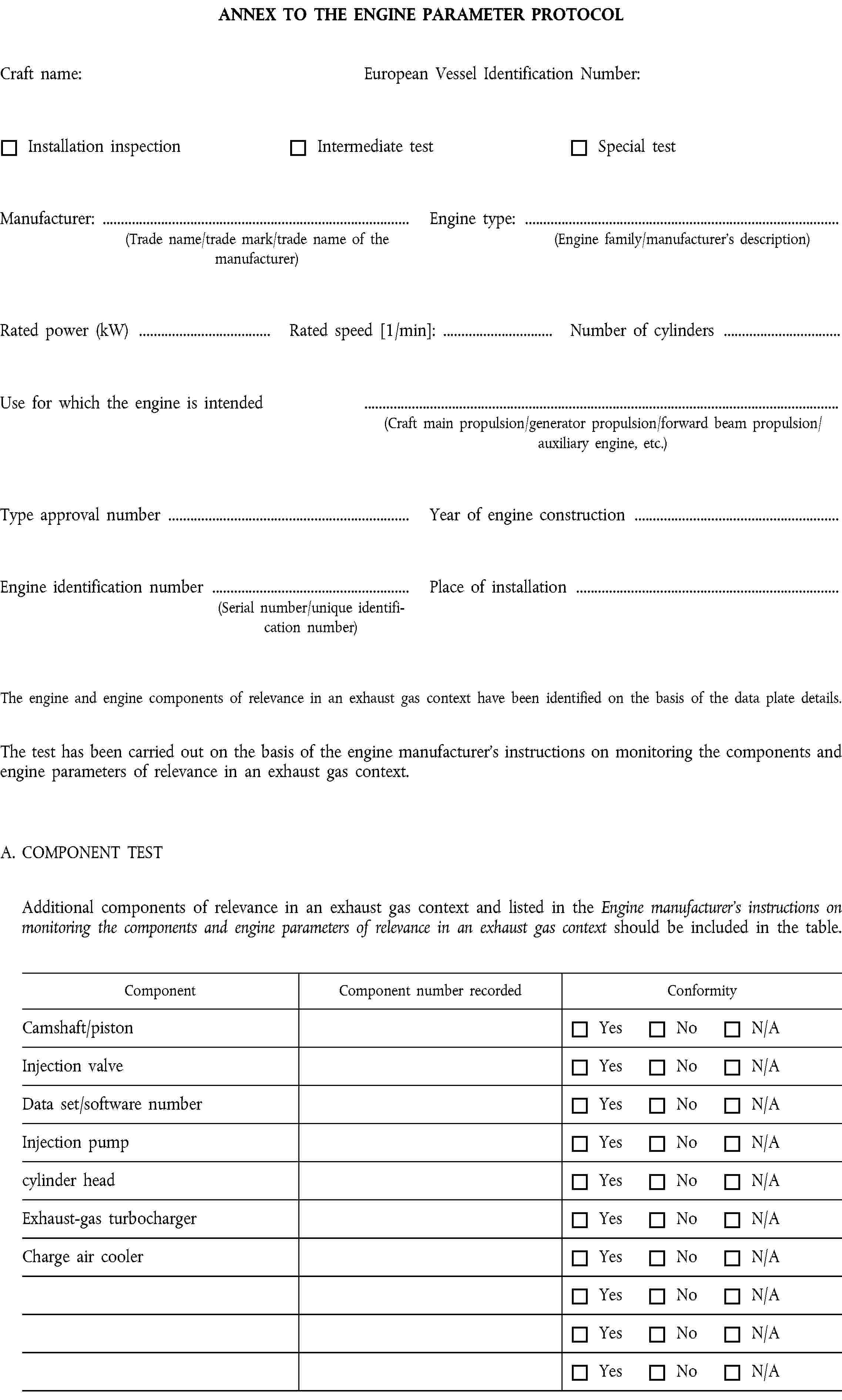 ANNEX TO THE ENGINE PARAMETER PROTOCOLCraft name:European Vessel Identification Number:Installation inspectionIntermediate testSpecial testManufacturer: …(Trade name/trade mark/trade name of the manufacturer)Engine type: …(Engine family/manufacturer’s description)Rated power (kW) …Rated speed [1/min]: …Number of cylinders …Use for which the engine is intended(Craft main propulsion/generator propulsion/forward beam propulsion/auxiliary engine, etc.)Type approval number …Year of engine construction …Engine identification number …(Serial number/unique identification number)Place of installation …The engine and engine components of relevance in an exhaust gas context have been identified on the basis of the data plate details.The test has been carried out on the basis of the engine manufacturer’s instructions on monitoring the components and engine parameters of relevance in an exhaust gas context.A. COMPONENT TESTAdditional components of relevance in an exhaust gas context and listed in the Engine manufacturer’s instructions on monitoring the components and engine parameters of relevance in an exhaust gas context should be included in the table.ComponentComponent number recordedConformityCamshaft/pistonYesNoN/AInjection valveYesNoN/AData set/software numberYesNoN/AInjection pumpYesNoN/Acylinder headYesNoN/AExhaust-gas turbochargerYesNoN/ACharge air coolerYesNoN/AYesNoN/AYesNoN/AYesNoN/A