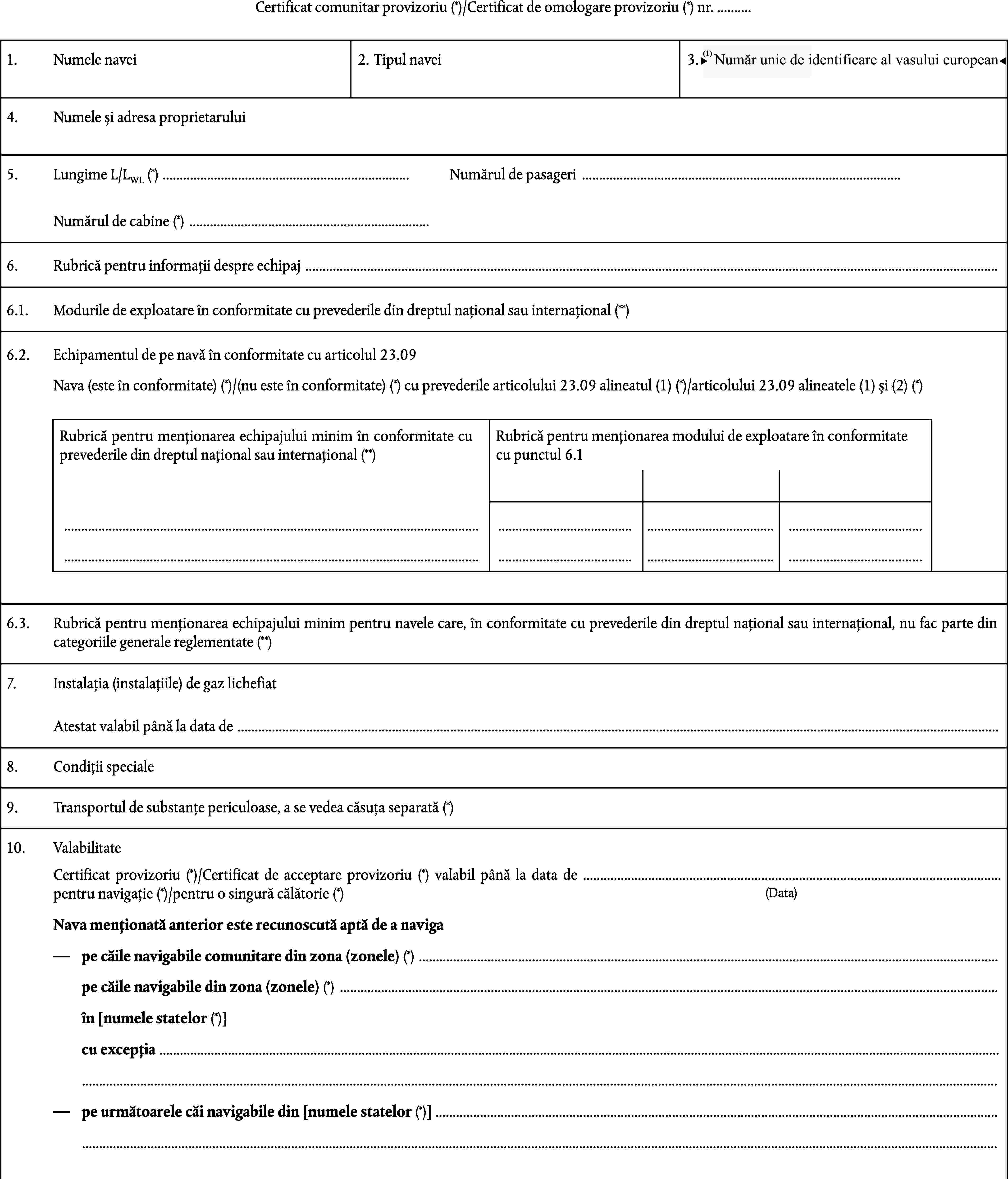 Certificat comunitar provizoriu (*)/Certificat de omologare provizoriu (*) nr. …1.Numele navei2.Tipul navei3.Număr unic de identificare al vasului european4.Numele și adresa proprietaruluiLungime L/LWL (*) …5.Numărul de pasageri …Numărul de cabine (*) …6.Rubrică pentru informații despre echipaj …Modurile de exploatare în conformitate cu prevederile din dreptul național sau internațional (**)6.1.6.2.Echipamentul de pe navă în conformitate cu articolul 23.09Nava (este în conformitate) (*)/(nu este în conformitate) (*) cu prevederile articolului 23.09 alineatul (1) (*)/articolului 23.09 alineatele (1) și (2) (*)Rubrică pentru menționarea echipajului minim în conformitate cu prevederile din dreptul național sau internațional (**)Rubrică pentru menționarea modului de exploatare în conformitate cu punctul 6.1……………………6.3.Rubrică pentru menționarea echipajului minim pentru navele care, în conformitate cu prevederile din dreptul național sau internațional, nu fac parte din categoriile generale reglementate (**)7.Instalația (instalațiile) de gaz lichefiatAtestat valabil până la data de …8.Condiții specialeTransportul de substanțe periculoase, a se vedea căsuța separată (*)9.10.ValabilitateCertificat provizoriu (*)/Certificat de acceptare provizoriu (*) valabil până la data de … pentru navigație (*)/pentru o singură călătorie (*)(Data)Nava menționată anterior este recunoscută aptă de a navigape căile navigabile comunitare din zona (zonele) (*) …pe căile navigabile din zona (zonele) (*) …în [numele statelor (*)]cu excepția ……pe următoarele căi navigabile din [numele statelor (*)] ……