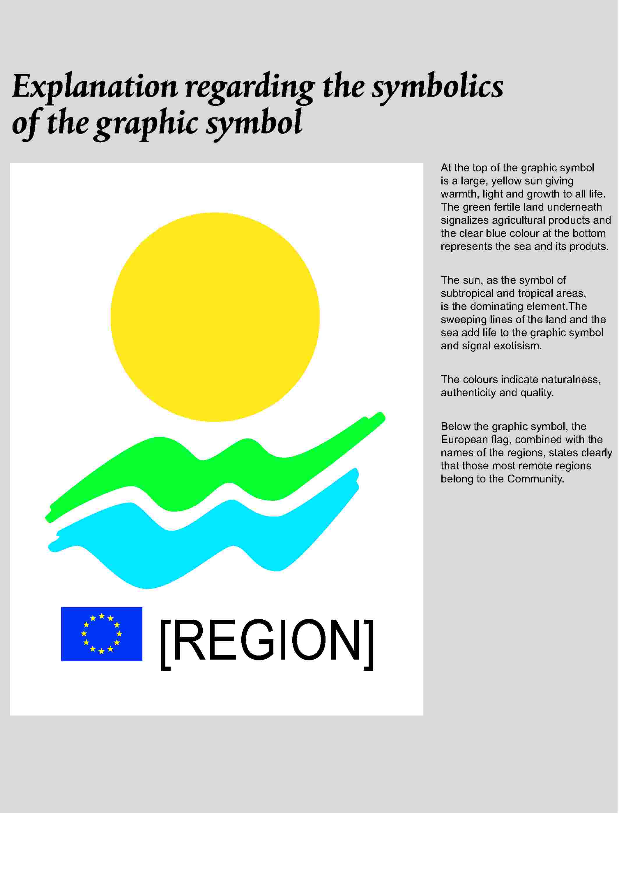 Explanation regarding the symbolics of the graphic symbol[REGION]At the top of the graphic symbol is a large, yellow sun giving warmth, light and growth to all life. The green fertile land underneath signalizes agricultural products and the clear blue colour at the bottom represents the sea and its produts.The sun, as the symbol of subtropical and tropical areas, is the dominating element.The sweeping lines of the land and the sea add life to the graphic symbol and signal exotisism.The colours indicate naturalness, authenticity and quality.Below the graphic symbol, the European flag, combined with the names of the regions, states clearly that those most remote regions belong to the Community.