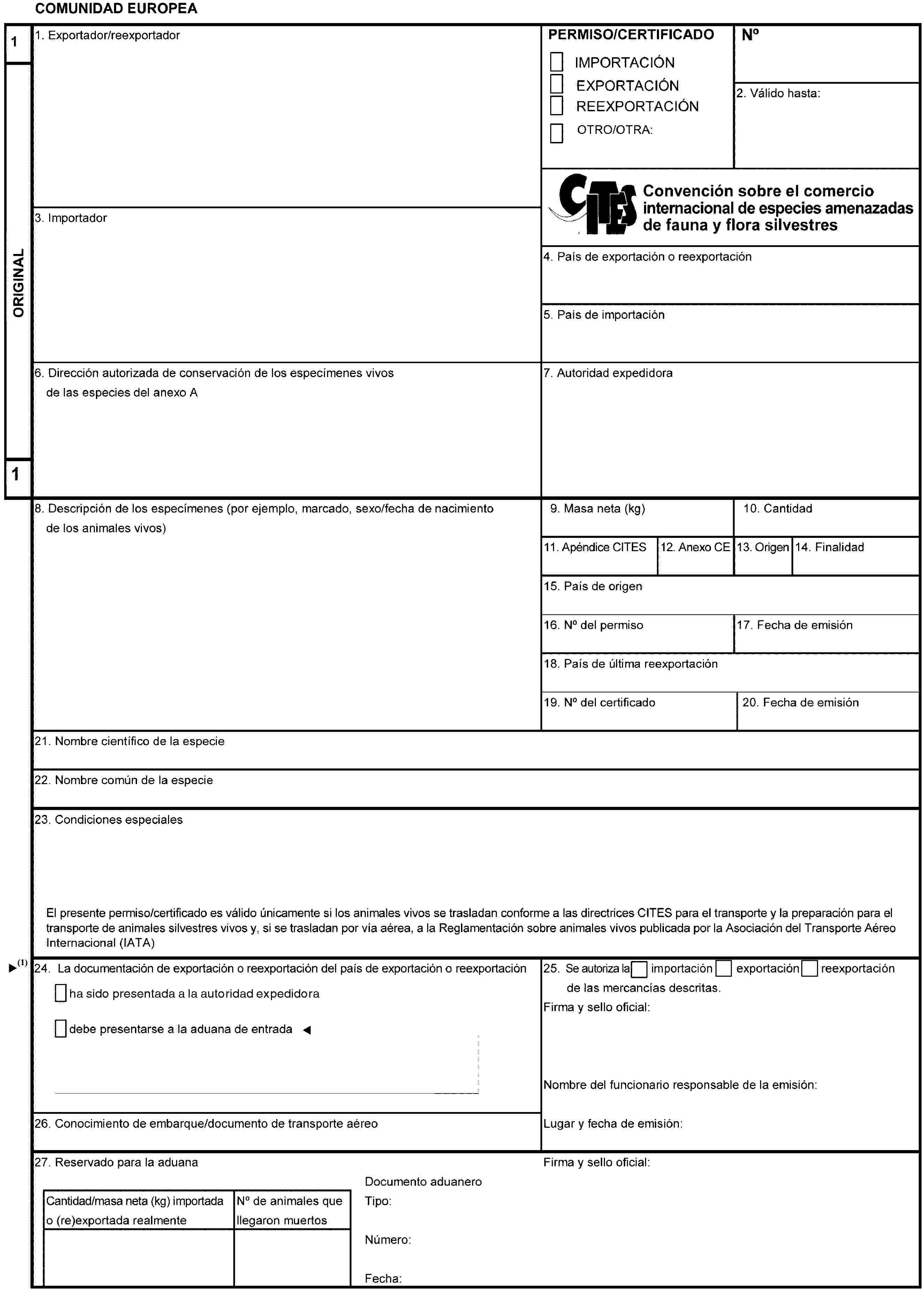 COMUNIDAD EUROPEA1ORIGINAL11. Exportador/reexportadorPERMISO/CERTIFICADOIMPORTACIÓNEXPORTACIÓNREEXPORTACIÓNOTRO/OTRA:No2. Válido hasta:Convención sobre el comercio internacional de especies amenazadas de fauna y flora silvestres3. Importador4. País de exportación o reexportación5. País de importación6. Dirección autorizada de conservación de los especímenes vivos de las especies del anexo A7. Autoridad expedidora8. Descripción de los especímenes (por ejemplo, marcado, sexo/fecha de nacimiento de los animales vivos)9. Masa neta (kg)10. Cantidad11. Apéndice CITES12. Anexo CE13. Origen14. Finalidad15. País de origen16. No del permiso17. Fecha de emisión18. País de última reexportación19. No del certificado20. Fecha de emisión21. Nombre científico de la especie22. Nombre común de la especie23. Condiciones especialesEl presente permiso/certificado es válido únicamente si los animales vivos se trasladan conforme a las directrices CITES para el transporte y la preparación para eltransporte de animales silvestres vivos y, si se trasladan por vía aérea, a la Reglamentación sobre animales vivos publicada por la Asociación del Transporte AéreoInternacional (IATA)24. La documentación de exportación o reexportación del país de exportación o reexportacióndebe presentarse a la aduana de entrada25. Se autoriza laimportaciónexportaciónreexportaciónde las mercancías descritas.Firma y sello oficial:Nombre del funcionario responsable de la emisión:Lugar y fecha de emisión:26. Conocimiento de embarque/documento de transporte aéreo27. Reservado para la aduanaFirma y sello oficial:Cantidad/masa neta (kg) importadao (re)exportada realmenteNo de animales quellegaron muertosDocumento aduaneroTipo:Número:Fecha: