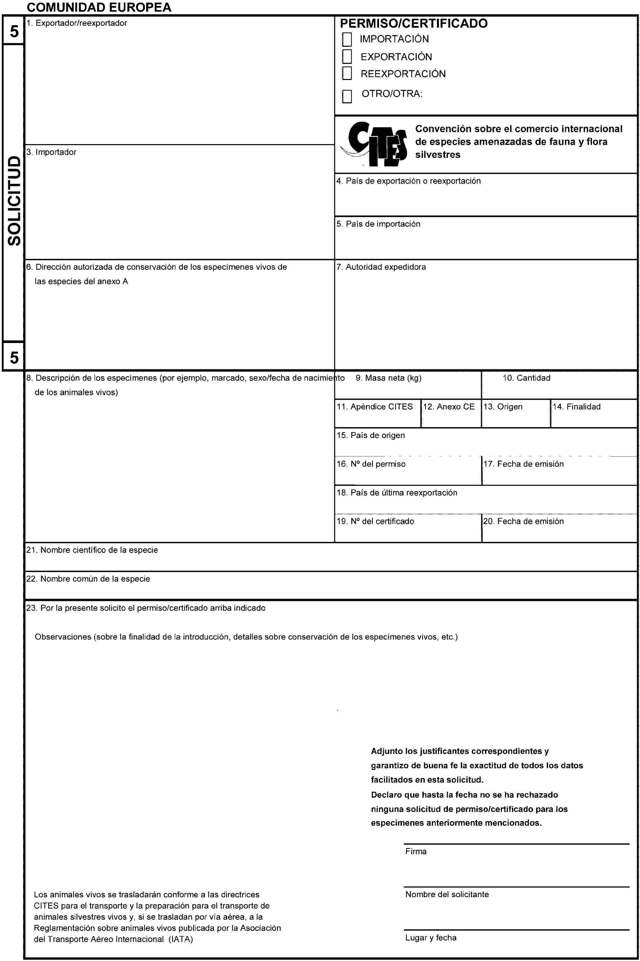 COMUNIDAD EUROPEA5SOLICITUD51. Exportador/reexportadorPERMISO/CERTIFICADOIMPORTACIÓNEXPORTACIÓNREEXPORTACIÓNOTRO/OTRA:Convención sobre el comercio internacional de especies amenazadas de fauna y flora silvestres3. Importador4. País de exportación o reexportación5. País de importación6. Dirección autorizada de conservación de los especímenes vivos delas especies del anexo A7. Autoridad expedidora8. Descripción de los especímenes (por ejemplo, marcado, sexo/fecha de nacimientode los animales vivos)9. Masa neta (kg)10. Cantidad11. Apéndice CITES12. Anexo CE13. Origen14. Finalidad15. País de origen16. No del permiso17. Fecha de emisión18. País de última reexportación19. No del certificado20. Fecha de emisión21. Nombre científico de la especie22. Nombre común de la especie23. Por la presente solicito el permiso/certificado arriba indicadoObservaciones (sobre la finalidad de la introducción, detalles sobre conservación de los especímenes vivos, etc.)Adjunto los justificantes correspondientes y garantizo de buena fe la exactitud de todos los datos facilitados en esta solicitud.Declaro que hasta la fecha no se ha rechazado ninguna solicitud de permiso/certificado para los especímenes anteriormente mencionados.FirmaNombre del solicitanteLugar y fechaLos animales vivos se trasladarán conforme a las directrices CITES para el transporte y la preparación para el transporte de animales silvestres vivos y, si se trasladan por vía aérea, a la Reglamentación sobre animales vivos publicada por la Asociación del Transporte Aéreo Internacional (IATA)