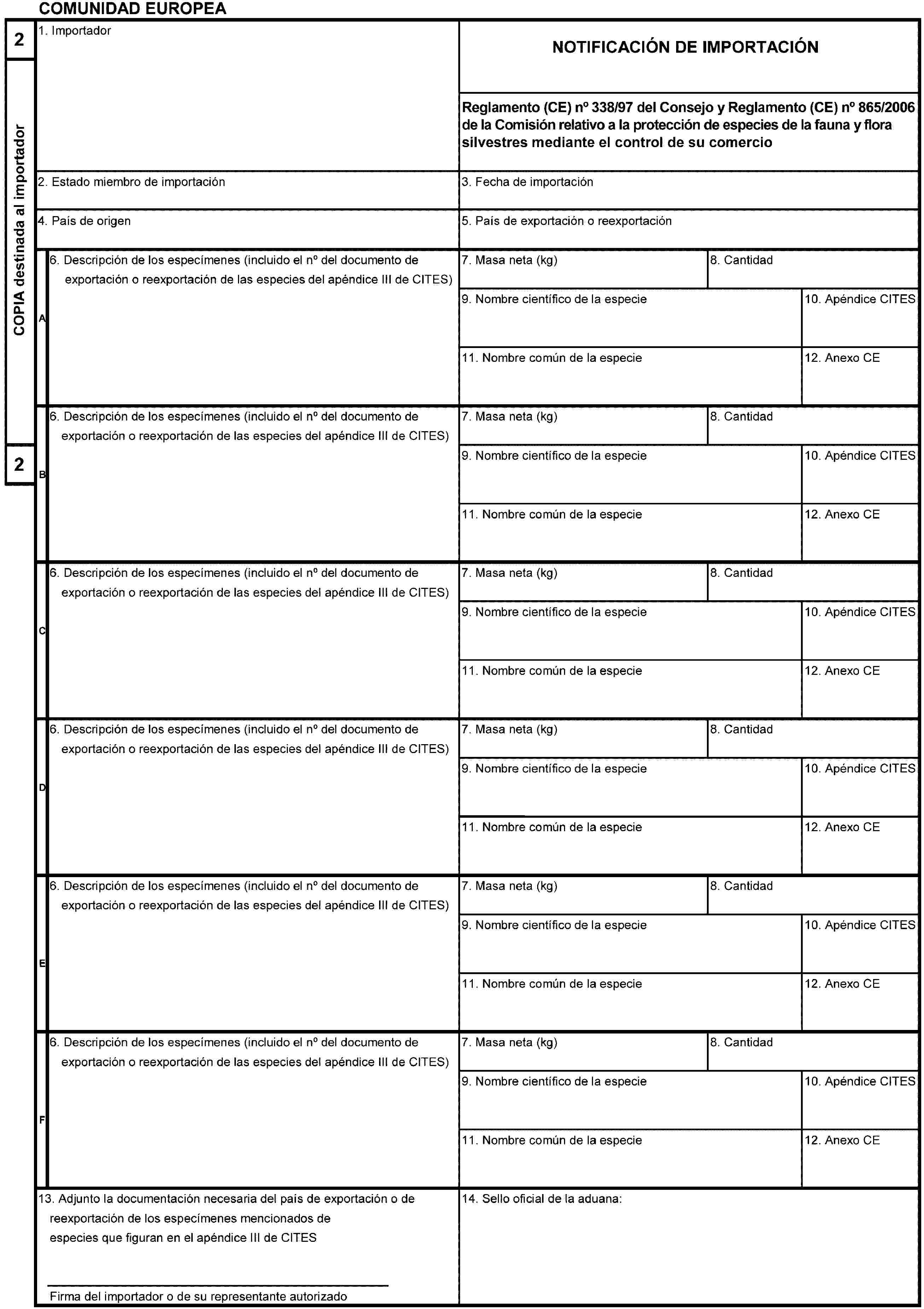 COMUNIDAD EUROPEA2COPIA destinada al importador21. ImportadorNOTIFICACIÓN DE IMPORTACIÓNReglamento (CE) no 338/97 del Consejo y Reglamento (CE) no 865/2006 de la Comisión relativo a la protección de especies de la fauna y flora silvestres mediante el control de su comercio2. Estado miembro de importación3. Fecha de importación4. País de origen5. País de exportación o reexportaciónA6. Descripción de los especímenes (incluido el no del documento de exportación o reexportación de las especies del apéndice III de CITES)7. Masa neta (kg)8. Cantidad9. Nombre científico de la especie10. Apéndice CITES11. Nombre común de la especie12. Anexo CEB6. Descripción de los especímenes (incluido el no del documento de exportación o reexportación de las especies del apéndice III de CITES)7. Masa neta (kg)8. Cantidad9. Nombre científico de la especie10. Apéndice CITES11. Nombre común de la especie12. Anexo CEC6. Descripción de los especímenes (incluido el no del documento de exportación o reexportación de las especies del apéndice III de CITES)7. Masa neta (kg)8. Cantidad9. Nombre científico de la especie10. Apéndice CITES11. Nombre común de la especie12. Anexo CED6. Descripción de los especímenes (incluido el no del documento de exportación o reexportación de las especies del apéndice III de CITES)7. Masa neta (kg)8. Cantidad9. Nombre científico de la especie10. Apéndice CITES11. Nombre común de la especie12. Anexo CEE6. Descripción de los especímenes (incluido el no del documento de exportación o reexportación de las especies del apéndice III de CITES)7. Masa neta (kg)8. Cantidad9. Nombre científico de la especie10. Apéndice CITES11. Nombre común de la especie12. Anexo CEF6. Descripción de los especímenes (incluido el no del documento de exportación o reexportación de las especies del apéndice III de CITES)7. Masa neta (kg)8. Cantidad9. Nombre científico de la especie10. Apéndice CITES11. Nombre común de la especie12. Anexo CE13. Adjunto la documentación necesaria del país de exportación o de reexportación de los especímenes mencionados de especies que figuran en el apéndice III de CITESFirma del importador o de su representante autorizado14. Sello oficial de la aduana: