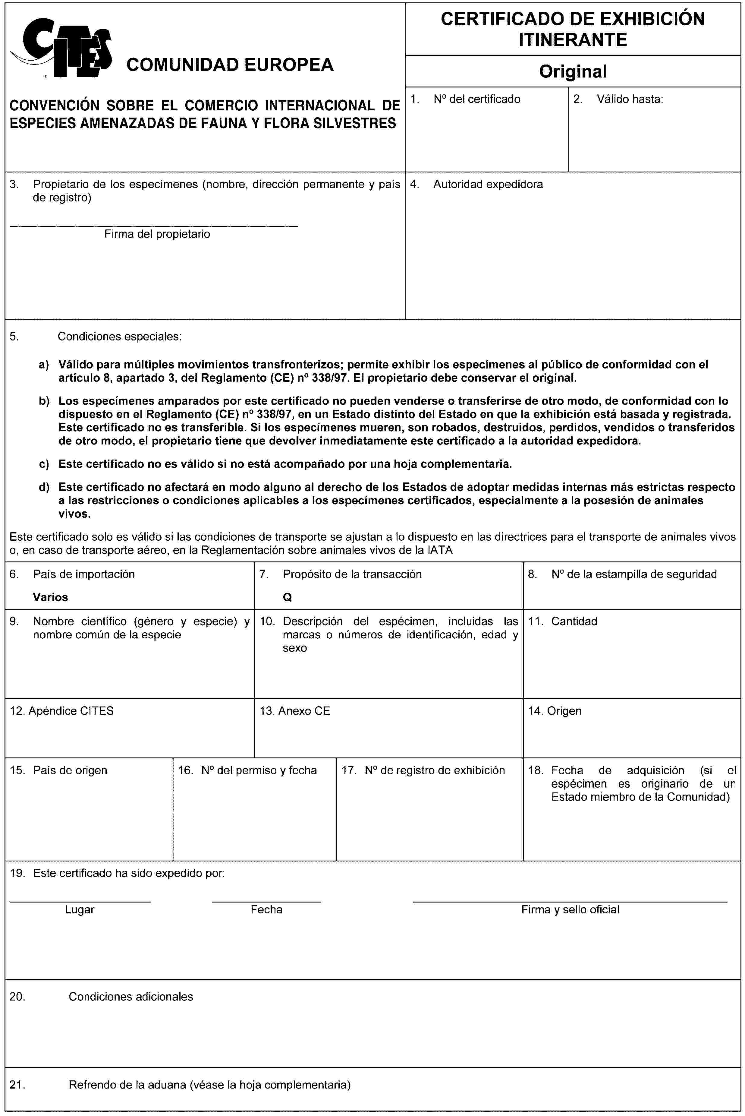 COMUNIDAD EUROPEACONVENCIÓN SOBRE EL COMERCIO INTERNACIONAL DE ESPECIES AMENAZADAS DE FAUNA Y FLORA SILVESTRESCERTIFICADO DE EXHIBICIÓN ITINERANTEOriginal1. No del certificado2. Válido hasta:3. Propietario de los especímenes (nombre, dirección permanente y país de registro)Firma del propietario4. Autoridad expedidora5. Condiciones especiales:a) Válido para múltiples movimientos transfronterizos; permite exhibir los especímenes al público de conformidad con el artículo 8, apartado 3, del Reglamento (CE) no 338/97. El propietario debe conservar el original.b) Los especímenes amparados por este certificado no pueden venderse o transferirse de otro modo, de conformidad con lo dispuesto en el Reglamento (CE) no 338/97, en un Estado distinto del Estado en que la exhibición está basada y registrada. Este certificado no es transferible. Si los especímenes mueren, son robados, destruidos, perdidos, vendidos o transferidos de otro modo, el propietario tiene que devolver inmediatamente este certificado a la autoridad expedidora.c) Este certificado no es válido si no está acompañado por una hoja complementaria.d) Este certificado no afectará en modo alguno al derecho de los Estados de adoptar medidas internas más estrictas respecto a las restricciones o condiciones aplicables a los especímenes certificados, especialmente a la posesión de animales vivos.Este certificado solo es válido si las condiciones de transporte se ajustan a lo dispuesto en las directrices para el transporte de animales vivos o, en caso de transporte aéreo, en la Reglamentación sobre animales vivos de la IATA6. País de importaciónVarios7. Propósito de la transacciónQ8. No de la estampilla de seguridad9. Nombre científico (género y especie) y nombre común de la especie10. Descripción del espécimen, incluidas las marcas o números de identificación, edad y sexo11. Cantidad12. Apéndice CITES13. Anexo CE14. Origen15. País de origen16. No del permiso y fecha17. No de registro de exhibición18. Fecha de adquisición (si el espécimen es originario de un Estado miembro de la Comunidad)19. Este certificado ha sido expedido por:LugarFechaFirma y sello oficial20. Condiciones adicionales21. Refrendo de la aduana (véase la hoja complementaria)