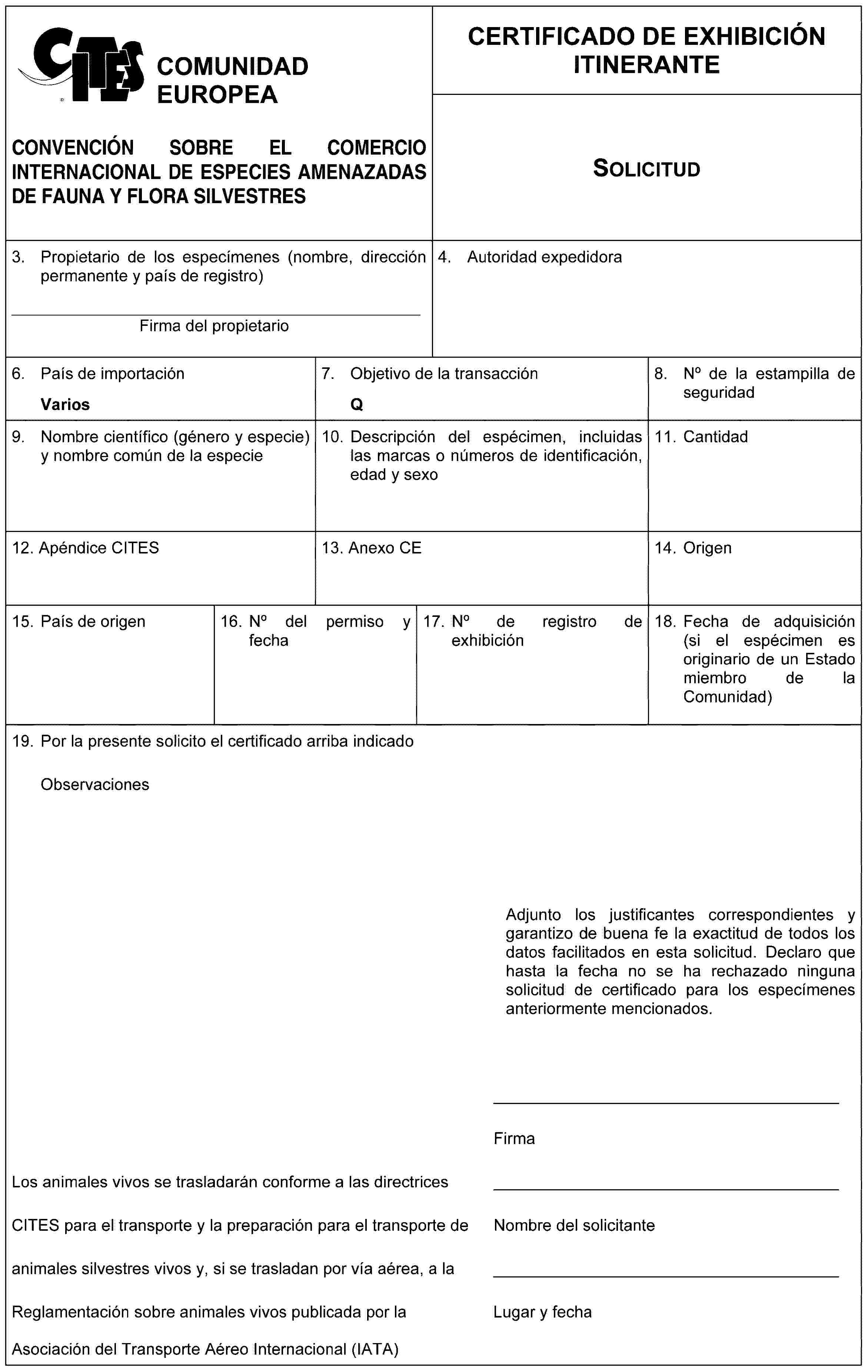 COMUNIDAD EUROPEACONVENCIÓN SOBRE EL COMERCIO INTERNACIONAL DE ESPECIES AMENAZADAS DE FAUNA Y FLORA SILVESTRESCERTIFICADO DE EXHIBICIÓN ITINERANTESolicitud3. Propietario de los especímenes (nombre, dirección permanente y país de registro)__________________________________________________Firma del propietario4. Autoridad expedidora6. País de importaciónVarios7. Objectivo de la transacciónQ8. No de la estampilla de seguridad9. Nombre científico (género y especie) y nombre común de la especie10. Descripción del espécimen, incluidas las marcas o números de identificación, edad y sexo11. Cantidad12. Apéndice CITES13. Anexo CE14.Origen15. País de origen16. No del permiso y fecha17. No de registro de exhibición18. Fecha de adquisición (si el espécimen es originario de un Estado miembro de la Comunidad)19. Por la presente solicito el certificado arriba indicadoObservacionesAdjunto los justificantes correspondientes y garantizo de buena fe la exactitud de todos los datos facilitados en esta solicitud. Declaro que hasta la fecha no se ha rechazado ninguna solicitud de certificado para los especímenes anteriormente mencionados.FirmaLos animales vivos se trasladarán conforme a las directrices CITES para el transporte y la preparación para el transporte de Nombre del solicitante animales silvestres vivos y, si se trasladan por vía aérea, a la Reglamentación sobre animales vivos publicada por la Asociación del Transporte Aéreo Internacional (IATA)Nombre del solicitanteLugar y fecha