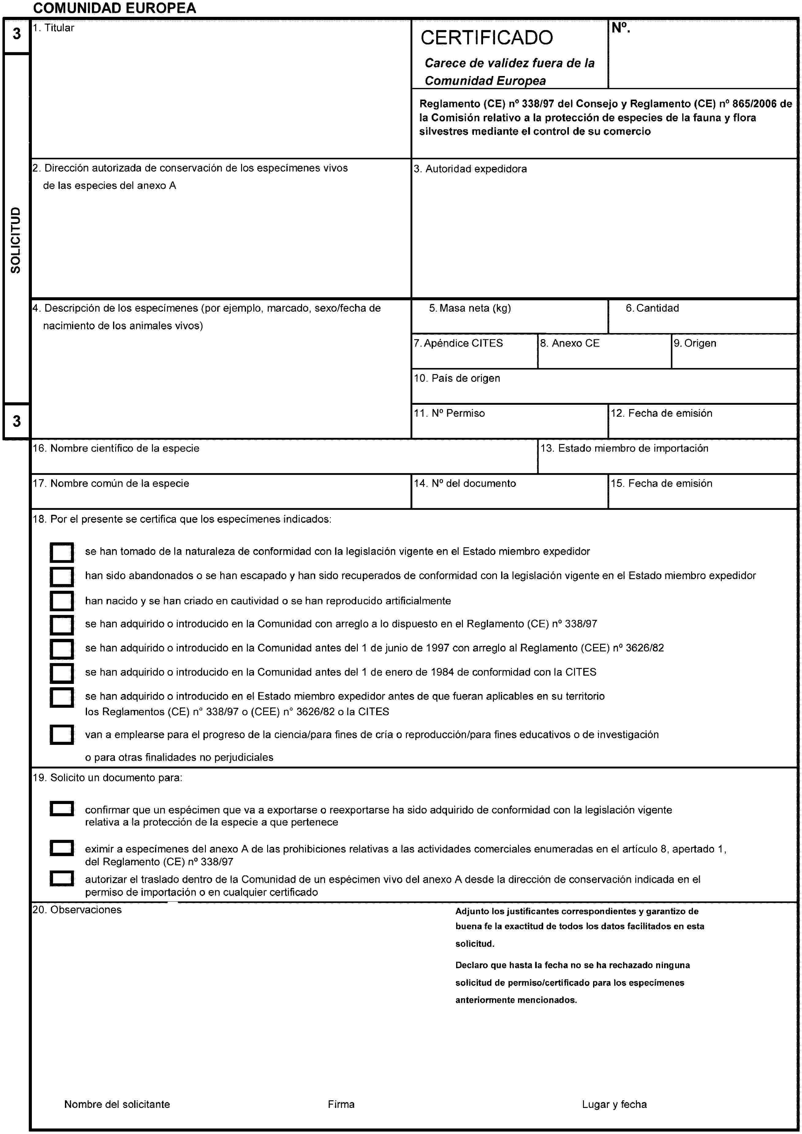 COMUNIDAD EUROPEA3SOLICITUD31. TitularCERTIFICADOCarece de validez fuera de laComunidad EuropeaNo.Reglamento (CE) no 338/97 del Consejo y Reglamento (CE) no 865/2006 dela Comisión relativo a la protección de especies de la fauna y flora silvestres mediante el control de su comercio2. Dirección autorizada de conservación de los especímenes vivos delas especies del anexo A3. Autoridad expedidora4. Descripción de los especímenes (por ejemplo, marcado, sexo/fecha denacimiento de los animales vivos)5. Masa neta (kg)6. Cantidad7. Apéndice CITES8. Anexo CE9. Origen10. País de origen11. No Permiso12. Fecha de emisión13. Estado miembro de importación14. No del documento15. Fecha de emisión16. Nombre científico de la especie17. Nombre común de la especie18. Por el presente se certifica que los especímenes indicados:se han tomado de la naturaleza de conformidad con la legislación vigente en el Estado miembro expedidorhan sido abandonados o se han escapado y han sido recuperados de conformidad con la legislación vigente en el Estado miembro expedidorhan nacido y se han criado en cautividad o se han reproducido artificialmentese han adquirido o introducido en la Comunidad con arreglo a lo dispuesto en el Reglamento (CE) no 338/97se han adquirido o introducido en la Comunidad antes del 1 de junio de 1997 con arreglo al Reglamento (CEE) no 3626/82se han adquirido o introducido en la Comunidad antes del 1 de enero de 1984 de conformidad con la CITESse han adquirido o introducido en el Estado miembro expedidor antes de que fueran aplicables en su territoriolos Reglamentos (CE) no 338/97 o (CEE)no 3626/82 o la CITESvan a emplearse para el progreso de la ciencia/para fines de cría o reproducción/para fines educativos o de investigacióno para otras finalidades no perjudiciales19. Solicito un documento para:confirmar que un espécimen que va a exportarse o reexportarse ha sido adquirido de conformidad con la legislación vigenterelativa a la protección de la especie a que perteneceeximir a especímenes del anexo A de las prohibiciones relativas a las actividades comerciales enumeradas en el artículo 8, apertado 1,del Reglamento (CE) no 338/97autorizar el traslado dentro de la Comunidad de un espécimen vivo del anexo A desde la dirección de conservación indicada en elpermiso de importación o en cualquier certificado20. ObservacionesAdjunto los justificantes correspondientes y garantizo de buena fe la exactitud de todos los datos facilitados en esta solicitud.Declaro que hasta la fecha no se ha rechazado ninguna solicitud de permiso/certificado para los especímenes anteriormente mencionados.Nombre del solicitanteFirmaLugar y fecha