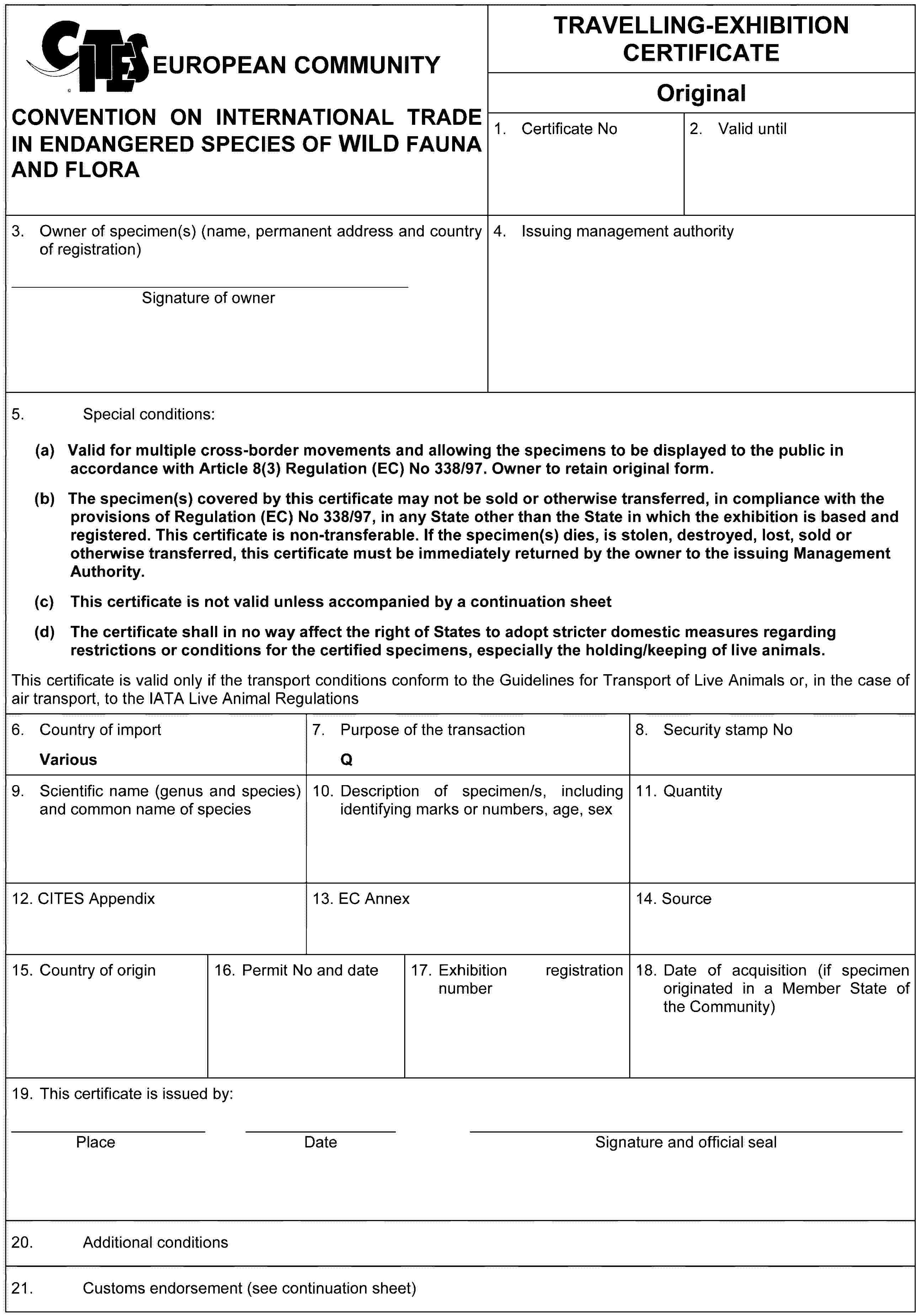 EUROPEAN COMMUNITYCONVENTION ON INTERNATIONAL TRADE IN ENDANGERED SPECIES OF WILD FAUNA AND FLORATRAVELLING-EXHIBITION CERTIFICATEOriginal1. Certificate No2. Valid until3. Owner of specimen(s) (name, permanent address and country of registration)Signature of owner4. Issuing management authority5. Special conditions:(a) Valid for multiple cross-border movements and allowing the specimens to be displayed to the public in accordance with Article 8(3) Regulation (EC) No 338/97. Owner to retain original form.(b) The specimen(s) covered by this certificate may not be sold or otherwise transferred, in compliance with the provisions of Regulation (EC) No 338/97, in any State other than the State in which the exhibition is based and registered. This certificate is non-transferable. If the specimen(s) dies, is stolen, destroyed, lost, sold or otherwise transferred, this certificate must be immediately returned by the owner to the issuing Management Authority.(c) This certificate is not valid unless accompanied by a continuation sheet(d) The certificate shall in no way affect the right of States to adopt stricter domestic measures regarding restrictions or conditions for the certified specimens, especially the holding/keeping of live animals.This certificate is valid only if the transport conditions conform to the Guidelines for Transport of Live Animals or, in the case of air transport, to the IATA Live Animal Regulations6. Country of importVarious7. Purpose of the transactionQ8. Security stamp No9. Scientific name (genus and species) and common name of species10. Description of specimen/s, including identifying marks or numbers, age, sex11. Quantity12. CITES Appendix13. EC Annex14. Source15. Country of origin16. Permit No and date17. Exhibition registration number18. Date of acquisition (if specimen originated in a Member State of the Community)19. This certificate is issued by:PlaceDateSignature and official seal20. Additional conditions21. Customs endorsement (see continuation sheet)