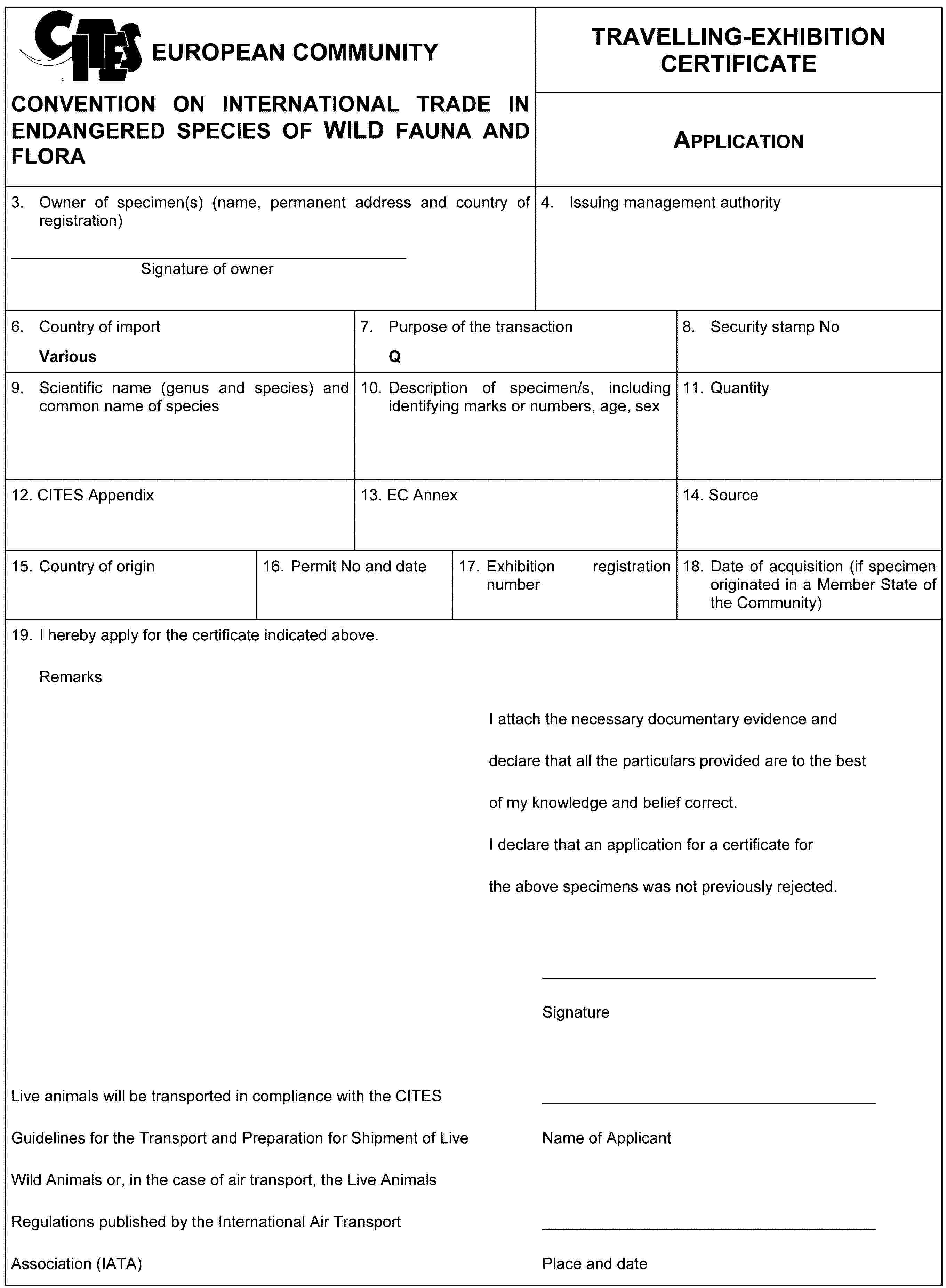 EUROPEAN COMMUNITYCONVENTION ON INTERNATIONAL TRADE IN ENDANGERED SPECIES OF WILD FAUNA AND FLORATRAVELLING-EXHIBITION CERTIFICATEApplication3. Owner of specimen(s) (name, permanent address and country of registration)Signature of owner4. Issuing management authority6. Country of importVarious7. Purpose of the transactionQ8. Security stamp No9. Scientific name (genus and species) and common name of species10. Description of specimen/s, including identifying marks or numbers, age, sex11. Quantity12. CITES Appendix13. EC Annex14. Source15. Country of origin16. Permit No and date17. Exhibition registration number18. Date of acquisition (if specimen originated in a Member State of the Community)19. I hereby apply for the certificate indicated above.RemarksI attach the necessary documentary evidence and declare that all the particulars provided are to the best of my knowledge and belief correct.I declare that an application for a certificate for the above specimens was not previously rejected.Live animals will be transported in compliance with the CITES Guidelines for the Transport and Preparation for Shipment of Live Wild Animals or, in the case of air transport, the Live Animals Regulations published by the International Air Transport Association (IATA)SignatureName of ApplicantPlace and date