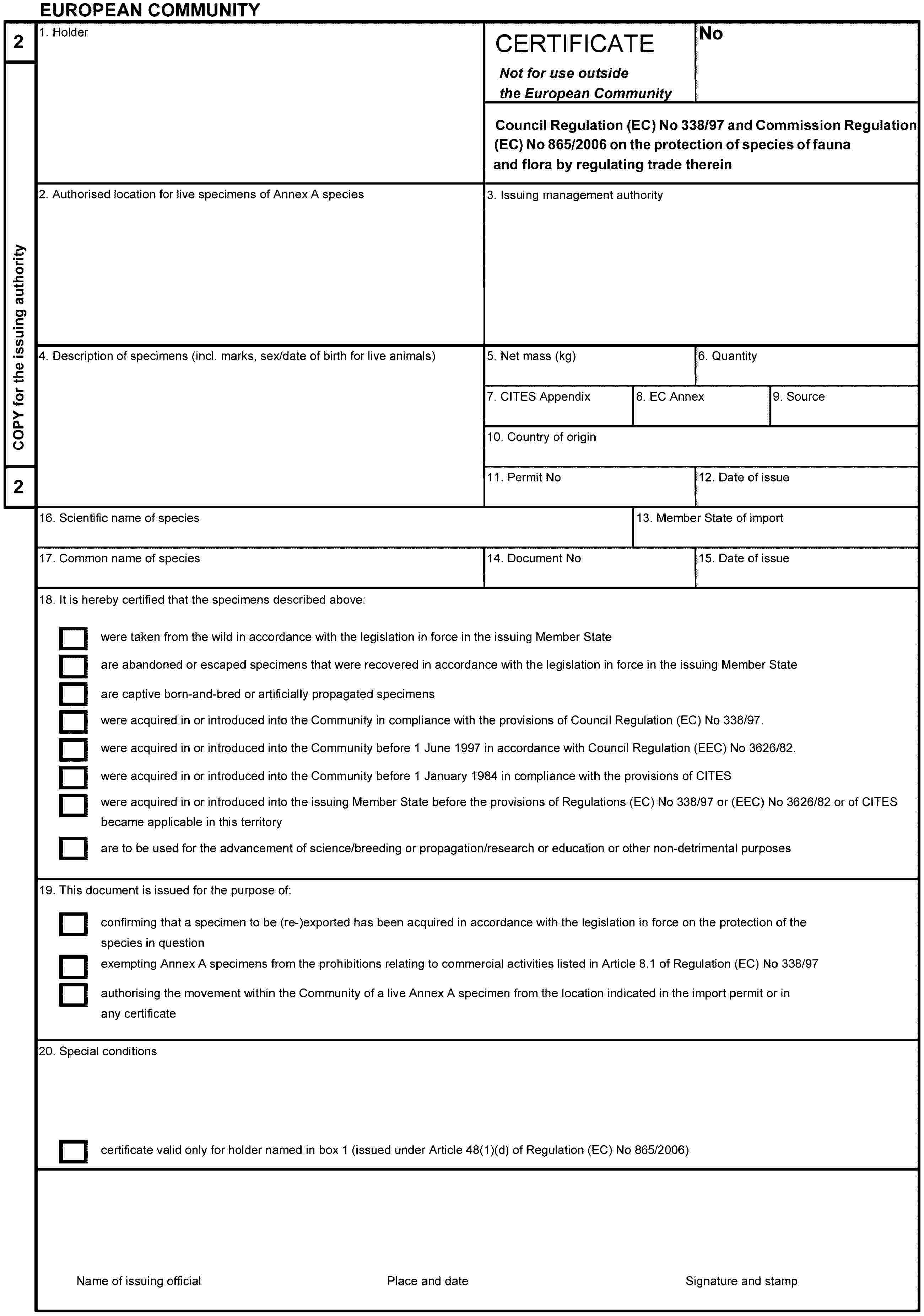 EUROPEAN COMMUNITY2COPY for the issuing authority21. HolderCERTIFICATENot for use outside the European CommunityNoCouncil Regulation (EC) No 338/97 and Commission Regulation (EC) No 865/2006 on the protection of species of fauna and flora by regulating trade therein2. Authorised location for live specimens of Annex A species3. Issuing management authority4. Description of specimens (incl. marks, sex/date of birth for live animals)5. Net mass (kg)6. Quantity7. CITES Appendix8. EC Annex9. Source10. Country of origin11. Permit No12. Date of issue16. Scientific name of species13. Member State of import17. Common name of species14. Document No15. Date of issue18. It is hereby certified that the specimens described above:were taken from the wild in accordance with the legislation in force in the issuing Member Stateare abandoned or escaped specimens that were recovered in accordance with the legislation in force in the issuing Member Stateare captive born-and-bred or artificially propagated specimenswere acquired in or introduced into the Community in compliance with the provisions of Council Regulation (EC) No 338/97.were acquired in or introduced into the Community before 1 June 1997 in accordance with Council Regulation (EEC) No 3626/82.were acquired in or introduced into the Community before 1 January 1984 in compliance with the provisions of CITESwere acquired in or introduced into the issuing Member State before the provisions of Regulations (EC) No 338/97 or (EEC) No 3626/82 or of CITES became applicable in this territoryare to be used for the advancement of science/breeding or propagation/research or education or other non-detrimental purposes19. This document is issued for the purpose of:confirming that a specimen to be (re-)exported has been acquired in accordance with the legislation in force on the protection of the species in questionexempting Annex A specimens from the prohibitions relating to commercial activities listed in Article 8.1 of Regulation (EC) No 338/97authorising the movement within the Community of a live Annex A specimen from the location indicated in the import permit or in any certificate20. Special conditionscertificate valid only for holder named in box 1 (issued under Article 48(1)(d) of Regulation (EC) No 865/2006)Name of issuing officialPlace and dateSignature and stamp