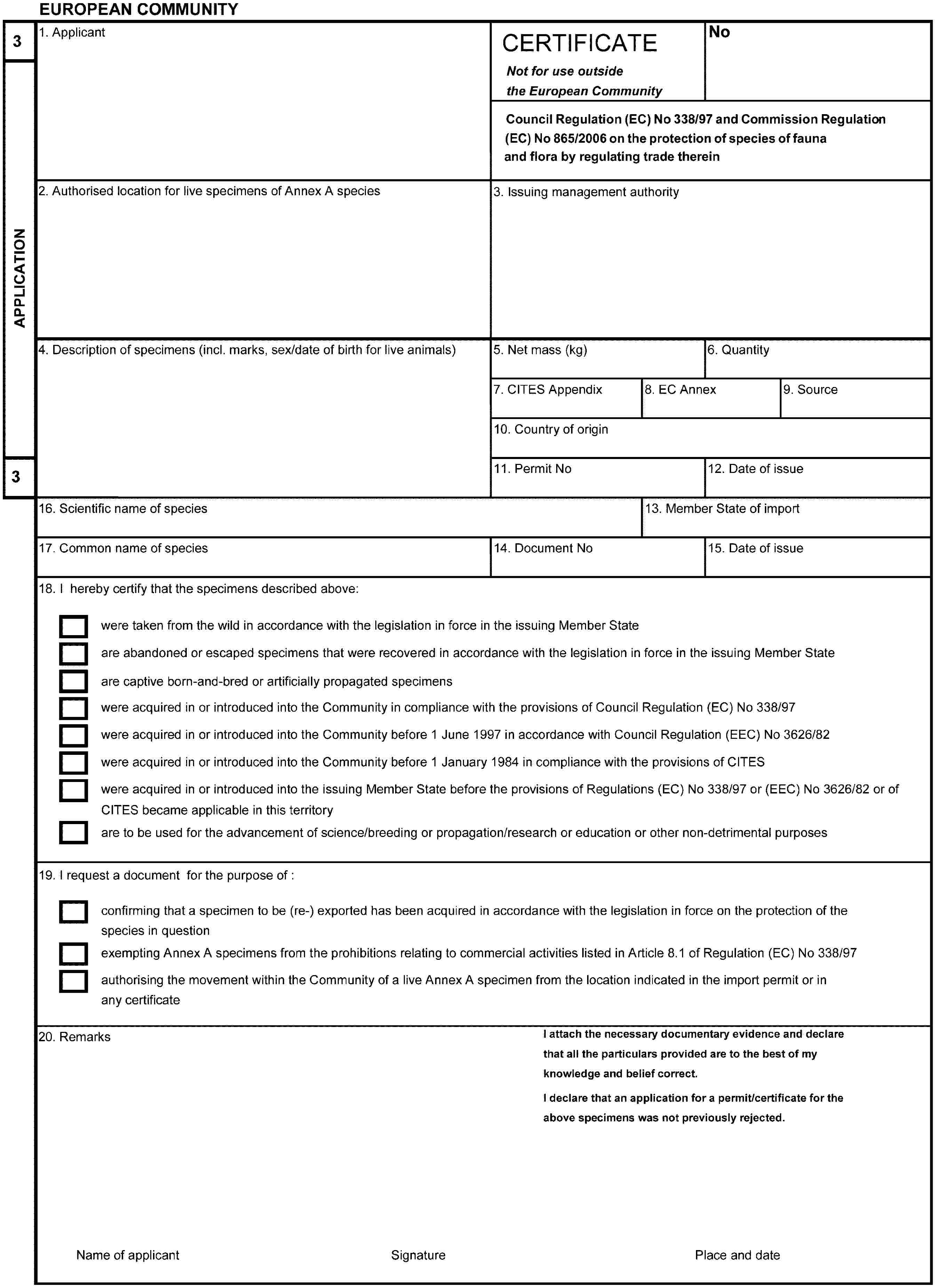 EUROPEAN COMMUNITY3APPLICATION31. ApplicantCERTIFICATENot for use outside the European CommunityNoCouncil Regulation (EC) No 338/97 and Commission Regulation (EC) No 865/2006 on the protection of species of fauna and flora by regulating trade therein2. Authorised location for live specimens of Annex A species3. Issuing management authority4. Description of specimens (incl. marks, sex/date of birth for live animals)5. Net mass (kg)6. Quantity7. CITES Appendix8. EC Annex9. Source10. Country of origin11. Permit No12. Date of issue16. Scientific name of species13. Member State of import17. Common name of species14. Document No15. Date of issue18. I hereby certify that the specimens described above:were taken from the wild in accordance with the legislation in force in the issuing Member Stateare abandoned or escaped specimens that were recovered in accordance with the legislation in force in the issuing Member Stateare captive born-and-bred or artificially propagated specimenswere acquired in or introduced into the Community in compliance with the provisions of Council Regulation (EC) No 338/97were acquired in or introduced into the Community before 1 June 1997 in accordance with Council Regulation (EEC) No 3626/82were acquired in or introduced into the Community before 1 January 1984 in compliance with the provisions of CITESwere acquired in or introduced into the issuing Member State before the provisions of Regulations (EC) No 338/97 or (EEC) No 3626/82 or of CITES became applicable in this territoryare to be used for the advancement of science/breeding or propagation/research or education or other non-detrimental purposes19. I request a document for the purpose of:confirming that a specimen to be (re-)exported has been acquired in accordance with the legislation in force on the protection of the species in questionexempting Annex A specimens from the prohibitions relating to commercial activities listed in Article 8.1 of Regulation (EC) No 338/97authorising the movement within the Community of a live Annex A specimen from the location indicated in the import permit or in any certificate20. RemarksI attach the necessary documentary evidence and declare that all the particulars provided are to the best of my knowledge and belief correct.I declare that an application for a permit/certificate for the above specimens was not previously rejected.Name of applicantSignaturePlace and date