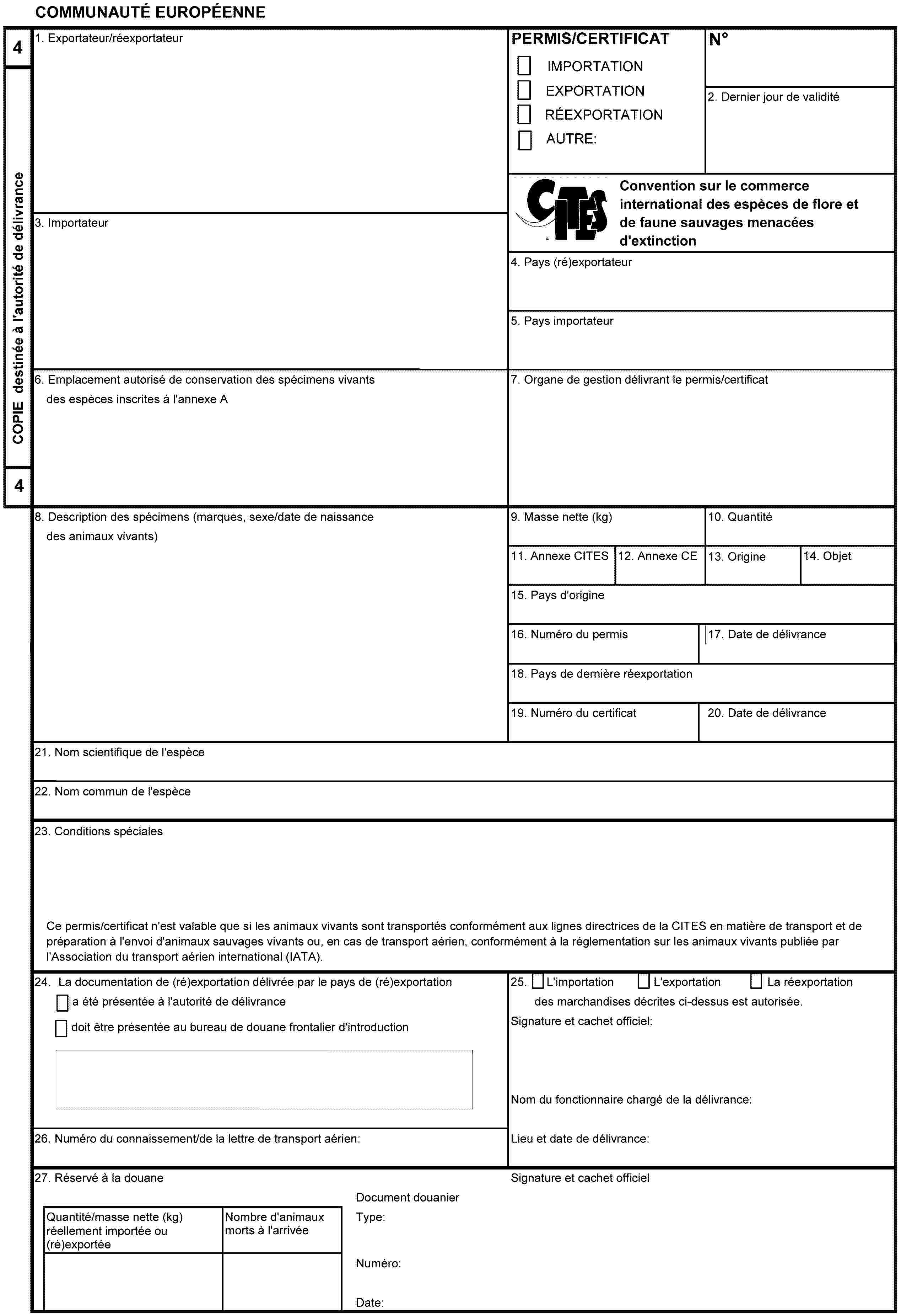 COMMUNAUTÉ EUROPÉENNE4COPIE destinée à l'autorité de délivrance41. Exportateur/réexportateurPERMIS/CERTIFICATIMPORTATIONEXPORTATIONRÉEXPORTATIONAUTRE:No2. Dernier jour de validitéConvention sur le commerce international des espèces de flore et de faune sauvages menacées d'extinction3. Importateur4. Pays (ré)exportateur5. Pays importateur6. Emplacement autorisé de conservation des spécimens vivants des espèces inscrites à l'annexe A7. Organe de gestion délivrant le permis/certificat8. Description des spécimens (marques, sexe/date de naissance des animaux vivants)9. Masse nette (kg)10. Quantité11. Annexe CITES12. Annexe CE13. Origine14. Objet15. Pays d'origine16. Numéro du permis17. Date de délivrance18. Pays de dernière réexportation19. Numéro du certificat20. Date de délivrance21. Nom scientifique de l'espèce22. Nom commun de l'espèce23. Conditions spécialesCe permis/certificat n'est valable que si les animaux vivants sont transportés conformément aux lignes directrices de la CITES en matière de transport et de préparation à l'envoi d'animaux sauvages vivants ou, en cas de transport aérien, conformément à la réglementation sur les animaux vivants publiée par l'Association du transport aérien international (IATA).24. La documentation de (ré)exportation délivrée par le pays de (ré)exportationa été présentée à l'autorité de délivrancedoit être présentée au bureau de douane frontalier d'introduction25. L'importationL'exportationLa réexportationdes marchandises décrites ci-dessus est autorisée.Signature et cachet officiel:Nom du fonctionnaire chargé de la délivrance:Lieu et date de délivrance:26. Numéro du connaissement/de la lettre de transport aérien:27. Réservé à la douaneSignature et cachet officielQuantité/masse nette (kg) réellement importée ou (ré)exportéeNombre d'animaux morts à l'arrivéeDocument douanierType:Numéro:Date: